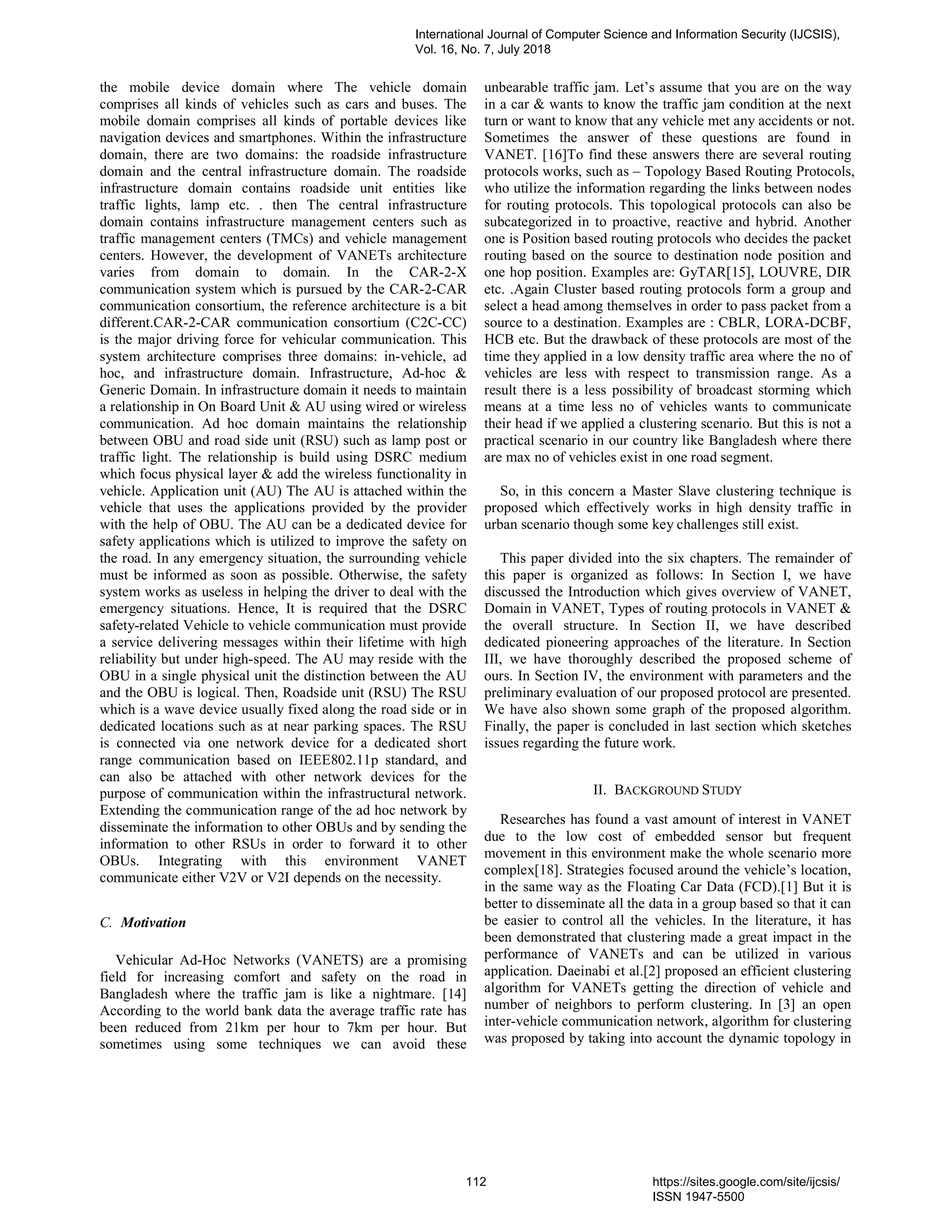 the mobile device domain where The vehicle domain
comprises all kinds of vehicles such as cars and buses. The
mobile domain comprises all kinds of portable devices like
navigation devices and smartphones. Within the infrastructure
domain, there are two domains: the roadside infrastructure
domain and the central infrastructure domain. The roadside
infrastructure domain contains roadside unit entities like
traffic lights, lamp etc. . then The central infrastructure
domain contains infrastructure management centers such as
traffic management centers (TMCs) and vehicle management
centers. However, the development of VANETs architecture
varies from domain to domain. In the CAR-2-X
communication system which is pursued by the CAR-2-CAR
communication consortium, the reference architecture is a bit
different.CAR-2-CAR communication consortium (C2C-CC)
is the major driving force for vehicular communication. This
system architecture comprises three domains: in-vehicle, ad
hoc, and infrastructure domain. Infrastructure, Ad-hoc &
Generic Domain. In infrastructure domain it needs to maintain
a relationship in On Board Unit & AU using wired or wireless
communication. Ad hoc domain maintains the relationship
between OBU and road side unit (RSU) such as lamp post or
traffic light. The relationship is build using DSRC medium
which focus physical layer & add the wireless functionality in
vehicle. Application unit (AU) The AU is attached within the
vehicle that uses the applications provided by the provider
with the help of OBU. The AU can be a dedicated device for
safety applications which is utilized to improve the safety on
the road. In any emergency situation, the surrounding vehicle
must be informed as soon as possible. Otherwise, the safety
system works as useless in helping the driver to deal with the
emergency situations. Hence, It is required that the DSRC
safety-related Vehicle to vehicle communication must provide
a service delivering messages within their lifetime with high
reliability but under high-speed. The AU may reside with the
OBU in a single physical unit the distinction between the AU
and the OBU is logical. Then, Roadside unit (RSU) The RSU
which is a wave device usually fixed along the road side or in
dedicated locations such as at near parking spaces. The RSU
is connected via one network device for a dedicated short
range communication based on IEEE802.11p standard, and
can also be attached with other network devices for the
purpose of communication within the infrastructural network.
Extending the communication range of the ad hoc network by
disseminate the information to other OBUs and by sending the
information to other RSUs in order to forward it to other
OBUs. Integrating with this environment VANET
communicate either V2V or V2I depends on the necessity.
C. Motivation
Vehicular Ad-Hoc Networks (VANETS) are a promising
field for increasing comfort and safety on the road in
Bangladesh where the traffic jam is like a nightmare. [14]
According to the world bank data the average traffic rate has
been reduced from 21km per hour to 7km per hour. But
sometimes using some techniques we can avoid these
unbearable traffic jam. Let’s assume that you are on the way
in a car & wants to know the traffic jam condition at the next
turn or want to know that any vehicle met any accidents or not.
Sometimes the answer of these questions are found in
VANET. [16]To find these answers there are several routing
protocols works, such as – Topology Based Routing Protocols,
who utilize the information regarding the links between nodes
for routing protocols. This topological protocols can also be
subcategorized in to proactive, reactive and hybrid. Another
one is Position based routing protocols who decides the packet
routing based on the source to destination node position and
one hop position. Examples are: GyTAR[15], LOUVRE, DIR
etc. .Again Cluster based routing protocols form a group and
select a head among themselves in order to pass packet from a
source to a destination. Examples are : CBLR, LORA-DCBF,
HCB etc. But the drawback of these protocols are most of the
time they applied in a low density traffic area where the no of
vehicles are less with respect to transmission range. As a
result there is a less possibility of broadcast storming which
means at a time less no of vehicles wants to communicate
their head if we applied a clustering scenario. But this is not a
practical scenario in our country like Bangladesh where there
are max no of vehicles exist in one road segment.
So, in this concern a Master Slave clustering technique is
proposed which effectively works in high density traffic in
urban scenario though some key challenges still exist.
This paper divided into the six chapters. The remainder of
this paper is organized as follows: In Section I, we have
discussed the Introduction which gives overview of VANET,
Domain in VANET, Types of routing protocols in VANET &
the overall structure. In Section II, we have described
dedicated pioneering approaches of the literature. In Section
III, we have thoroughly described the proposed scheme of
ours. In Section IV, the environment with parameters and the
preliminary evaluation of our proposed protocol are presented.
We have also shown some graph of the proposed algorithm.
Finally, the paper is concluded in last section which sketches
issues regarding the future work.
II. BACKGROUND STUDY
Researches has found a vast amount of interest in VANET
due to the low cost of embedded sensor but frequent
movement in this environment make the whole scenario more
complex[18]. Strategies focused around the vehicle’s location,
in the same way as the Floating Car Data (FCD).[1] But it is
better to disseminate all the data in a group based so that it can
be easier to control all the vehicles. In the literature, it has
been demonstrated that clustering made a great impact in the
performance of VANETs and can be utilized in various
application. Daeinabi et al.[2] proposed an efficient clustering
algorithm for VANETs getting the direction of vehicle and
number of neighbors to perform clustering. In [3] an open
inter-vehicle communication network, algorithm for clustering
was proposed by taking into account the dynamic topology in
International Journal of Computer Science and Information Security (IJCSIS),
Vol. 16, No. 7, July 2018
112 https://sites.google.com/site/ijcsis/
ISSN 1947-5500
 