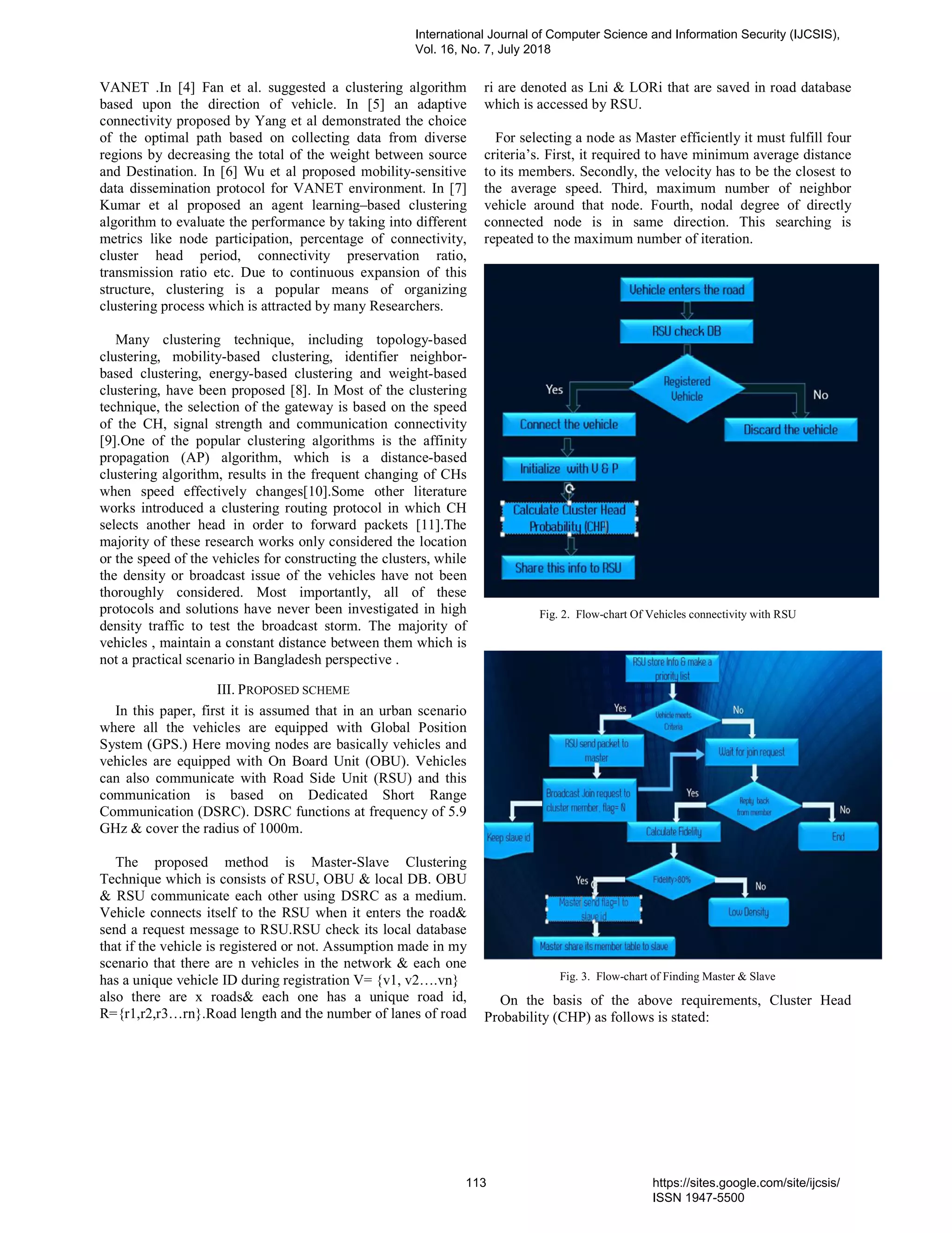 VANET .In [4] Fan et al. suggested a clustering algorithm
based upon the direction of vehicle. In [5] an adaptive
connectivity proposed by Yang et al demonstrated the choice
of the optimal path based on collecting data from diverse
regions by decreasing the total of the weight between source
and Destination. In [6] Wu et al proposed mobility-sensitive
data dissemination protocol for VANET environment. In [7]
Kumar et al proposed an agent learning–based clustering
algorithm to evaluate the performance by taking into different
metrics like node participation, percentage of connectivity,
cluster head period, connectivity preservation ratio,
transmission ratio etc. Due to continuous expansion of this
structure, clustering is a popular means of organizing
clustering process which is attracted by many Researchers.
Many clustering technique, including topology-based
clustering, mobility-based clustering, identifier neighbor-
based clustering, energy-based clustering and weight-based
clustering, have been proposed [8]. In Most of the clustering
technique, the selection of the gateway is based on the speed
of the CH, signal strength and communication connectivity
[9].One of the popular clustering algorithms is the affinity
propagation (AP) algorithm, which is a distance-based
clustering algorithm, results in the frequent changing of CHs
when speed effectively changes[10].Some other literature
works introduced a clustering routing protocol in which CH
selects another head in order to forward packets [11].The
majority of these research works only considered the location
or the speed of the vehicles for constructing the clusters, while
the density or broadcast issue of the vehicles have not been
thoroughly considered. Most importantly, all of these
protocols and solutions have never been investigated in high
density traffic to test the broadcast storm. The majority of
vehicles , maintain a constant distance between them which is
not a practical scenario in Bangladesh perspective .
III. PROPOSED SCHEME
In this paper, first it is assumed that in an urban scenario
where all the vehicles are equipped with Global Position
System (GPS.) Here moving nodes are basically vehicles and
vehicles are equipped with On Board Unit (OBU). Vehicles
can also communicate with Road Side Unit (RSU) and this
communication is based on Dedicated Short Range
Communication (DSRC). DSRC functions at frequency of 5.9
GHz & cover the radius of 1000m.
The proposed method is Master-Slave Clustering
Technique which is consists of RSU, OBU & local DB. OBU
& RSU communicate each other using DSRC as a medium.
Vehicle connects itself to the RSU when it enters the road&
send a request message to RSU.RSU check its local database
that if the vehicle is registered or not. Assumption made in my
scenario that there are n vehicles in the network & each one
has a unique vehicle ID during registration V= {v1, v2….vn}
also there are x roads& each one has a unique road id,
R={r1,r2,r3…rn}.Road length and the number of lanes of road
ri are denoted as Lni & LORi that are saved in road database
which is accessed by RSU.
For selecting a node as Master efficiently it must fulfill four
criteria’s. First, it required to have minimum average distance
to its members. Secondly, the velocity has to be the closest to
the average speed. Third, maximum number of neighbor
vehicle around that node. Fourth, nodal degree of directly
connected node is in same direction. This searching is
repeated to the maximum number of iteration.
Fig. 2. Flow-chart Of Vehicles connectivity with RSU
Fig. 3. Flow-chart of Finding Master & Slave
On the basis of the above requirements, Cluster Head
Probability (CHP) as follows is stated:
International Journal of Computer Science and Information Security (IJCSIS),
Vol. 16, No. 7, July 2018
113 https://sites.google.com/site/ijcsis/
ISSN 1947-5500
 