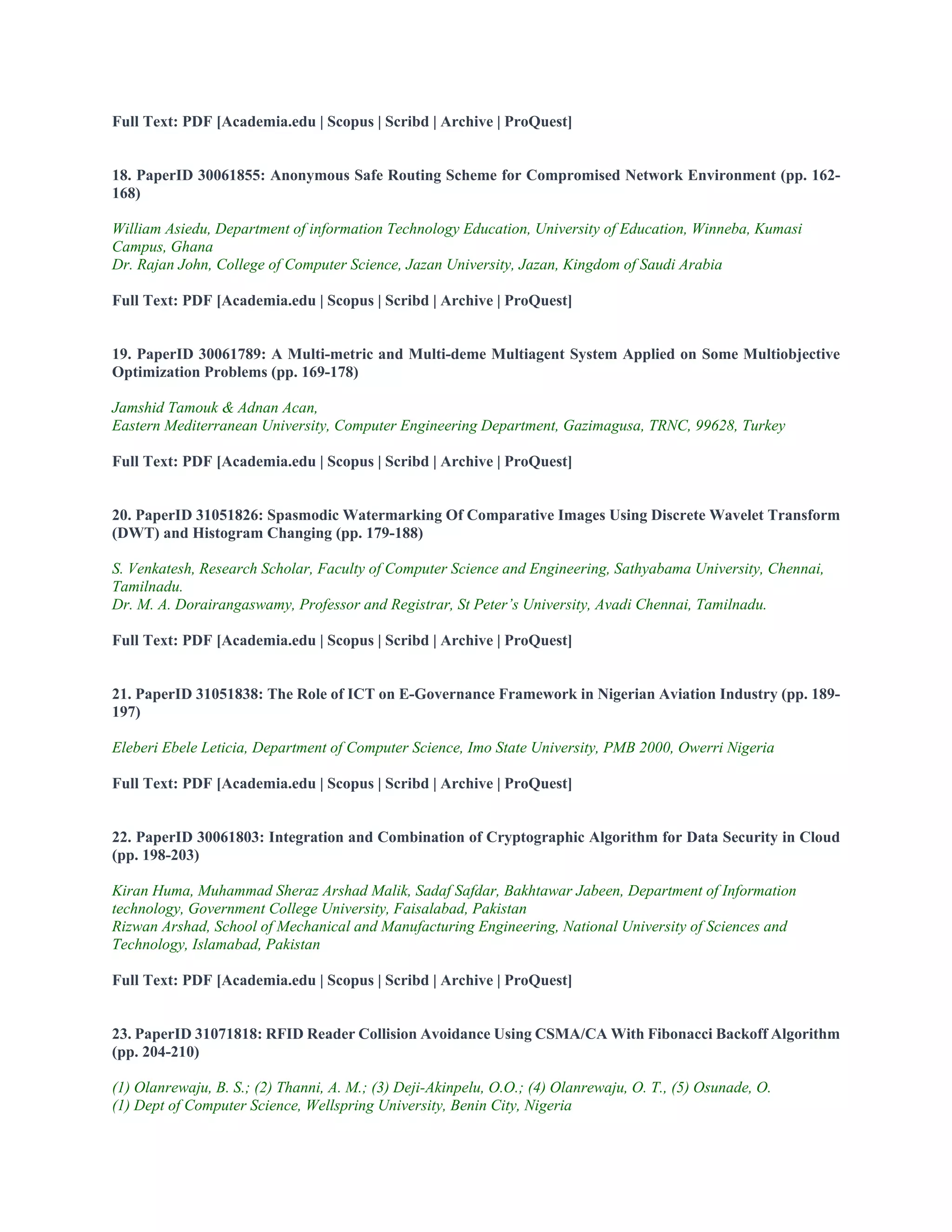 Full Text: PDF [Academia.edu | Scopus | Scribd | Archive | ProQuest]
18. PaperID 30061855: Anonymous Safe Routing Scheme for Compromised Network Environment (pp. 162-
168)
William Asiedu, Department of information Technology Education, University of Education, Winneba, Kumasi
Campus, Ghana
Dr. Rajan John, College of Computer Science, Jazan University, Jazan, Kingdom of Saudi Arabia
Full Text: PDF [Academia.edu | Scopus | Scribd | Archive | ProQuest]
19. PaperID 30061789: A Multi-metric and Multi-deme Multiagent System Applied on Some Multiobjective
Optimization Problems (pp. 169-178)
Jamshid Tamouk & Adnan Acan,
Eastern Mediterranean University, Computer Engineering Department, Gazimagusa, TRNC, 99628, Turkey
Full Text: PDF [Academia.edu | Scopus | Scribd | Archive | ProQuest]
20. PaperID 31051826: Spasmodic Watermarking Of Comparative Images Using Discrete Wavelet Transform
(DWT) and Histogram Changing (pp. 179-188)
S. Venkatesh, Research Scholar, Faculty of Computer Science and Engineering, Sathyabama University, Chennai,
Tamilnadu.
Dr. M. A. Dorairangaswamy, Professor and Registrar, St Peter’s University, Avadi Chennai, Tamilnadu.
Full Text: PDF [Academia.edu | Scopus | Scribd | Archive | ProQuest]
21. PaperID 31051838: The Role of ICT on E-Governance Framework in Nigerian Aviation Industry (pp. 189-
197)
Eleberi Ebele Leticia, Department of Computer Science, Imo State University, PMB 2000, Owerri Nigeria
Full Text: PDF [Academia.edu | Scopus | Scribd | Archive | ProQuest]
22. PaperID 30061803: Integration and Combination of Cryptographic Algorithm for Data Security in Cloud
(pp. 198-203)
Kiran Huma, Muhammad Sheraz Arshad Malik, Sadaf Safdar, Bakhtawar Jabeen, Department of Information
technology, Government College University, Faisalabad, Pakistan
Rizwan Arshad, School of Mechanical and Manufacturing Engineering, National University of Sciences and
Technology, Islamabad, Pakistan
Full Text: PDF [Academia.edu | Scopus | Scribd | Archive | ProQuest]
23. PaperID 31071818: RFID Reader Collision Avoidance Using CSMA/CA With Fibonacci Backoff Algorithm
(pp. 204-210)
(1) Olanrewaju, B. S.; (2) Thanni, A. M.; (3) Deji-Akinpelu, O.O.; (4) Olanrewaju, O. T., (5) Osunade, O.
(1) Dept of Computer Science, Wellspring University, Benin City, Nigeria
 