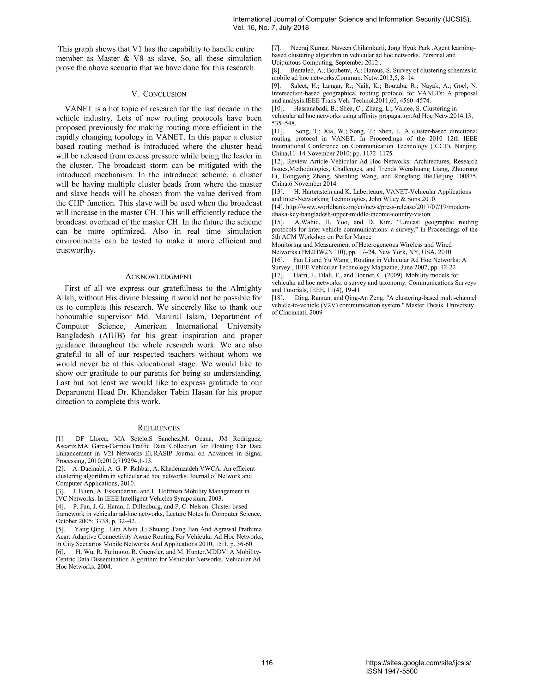 This graph shows that V1 has the capability to handle entire
member as Master & V8 as slave. So, all these simulation
prove the above scenario that we have done for this research.
V. CONCLUSION
VANET is a hot topic of research for the last decade in the
vehicle industry. Lots of new routing protocols have been
proposed previously for making routing more efficient in the
rapidly changing topology in VANET. In this paper a cluster
based routing method is introduced where the cluster head
will be released from excess pressure while being the leader in
the cluster. The broadcast storm can be mitigated with the
introduced mechanism. In the introduced scheme, a cluster
will be having multiple cluster heads from where the master
and slave heads will be chosen from the value derived from
the CHP function. This slave will be used when the broadcast
will increase in the master CH. This will efficiently reduce the
broadcast overhead of the master CH. In the future the scheme
can be more optimized. Also in real time simulation
environments can be tested to make it more efficient and
trustworthy.
ACKNOWLEDGMENT
First of all we express our gratefulness to the Almighty
Allah, without His divine blessing it would not be possible for
us to complete this research. We sincerely like to thank our
honourable supervisor Md. Manirul Islam, Department of
Computer Science, American International University
Bangladesh (AIUB) for his great inspiration and proper
guidance throughout the whole research work. We are also
grateful to all of our respected teachers without whom we
would never be at this educational stage. We would like to
show our gratitude to our parents for being so understanding.
Last but not least we would like to express gratitude to our
Department Head Dr. Khandaker Tabin Hasan for his proper
direction to complete this work.
REFERENCES
[1] DF Llorca, MA Sotelo,S Sanchez,M. Ocana, JM Rodriguez,
Ascariz,MA Garca-Garrido.Traffic Data Collection for Floating Car Data
Enhancement in V2I Networks EURASIP Journal on Advances in Signal
Processing, 2010;2010;719294;1-13.
[2]. A. Daeinabi, A. G. P. Rahbar, A. Khademzadeh.VWCA: An efficient
clustering algorithm in vehicular ad hoc networks. Journal of Network and
Computer Applications, 2010.
[3]. J. Blum, A. Eskandarian, and L. Hoffman.Mobility Management in
IVC Networks. In IEEE Intelligent Vehicles Symposium, 2003.
[4]. P. Fan, J. G. Haran, J. Dillenburg, and P. C. Nelson. Cluster-based
framework in vehicular ad-hoc networks, Lecture Notes In Computer Science,
October 2005; 3738, p. 32–42.
[5]. Yang Qing , Lim Alvin ,Li Shuang ,Fang Jian And Agrawal Prathima
Acar: Adaptive Connectivity Aware Routing For Vehicular Ad Hoc Networks,
In City Scenarios Mobile Networks And Applications 2010, 15:1, p. 36-60.
[6]. H. Wu, R. Fujimoto, R. Guensler, and M. Hunter.MDDV: A Mobility-
Centric Data Dissemination Algorithm for Vehicular Networks. Vehicular Ad
Hoc Networks, 2004.
[7]. Neeraj Kumar, Naveen Chilamkurti, Jong Hyuk Park .Agent learning–
based clustering algorithm in vehicular ad hoc networks. Personal and
Ubiquitous Computing, September 2012 .
[8]. Bentaleb, A.; Boubetra, A.; Harous, S. Survey of clustering schemes in
mobile ad hoc networks.Commun. Netw.2013,5, 8–14.
[9]. Saleet, H.; Langar, R.; Naik, K.; Boutaba, R.; Nayak, A.; Goel, N.
Intersection-based geographical routing protocol for VANETs: A proposal
and analysis.IEEE Trans Veh. Technol.2011,60, 4560–4574.
[10]. Hassanabadi, B.; Shea, C.; Zhang, L.; Valaee, S. Clustering in
vehicular ad hoc networks using affinity propagation.Ad Hoc Netw.2014,13,
535–548.
[11]. Song, T.; Xia, W.; Song, T.; Shen, L. A cluster-based directional
routing protocol in VANET. In Proceedings of the 2010 12th IEEE
International Conference on Communication Technology (ICCT), Nanjing,
China,11–14 November 2010; pp. 1172–1175.
[12]. Review Article Vehicular Ad Hoc Networks: Architectures, Research
Issues,Methodologies, Challenges, and Trends Wenshuang Liang, Zhuorong
Li, Hongyang Zhang, Shenling Wang, and Rongfang Bie,Beijing 100875,
China.6 November 2014
[13]. H. Hartenstein and K. Laberteaux, VANET-Vehicular Applications
and Inter-Networking Technologies, John Wiley & Sons,2010.
[14]. http://www.worldbank.org/en/news/press-release/2017/07/19/modern-
dhaka-key-bangladesh-upper-middle-income-country-vision
[15]. A.Wahid, H. Yoo, and D. Kim, “Unicast geographic routing
protocols for inter-vehicle communications: a survey,” in Proceedings of the
5th ACM Workshop on Perfor Mance
Monitoring and Measurement of Heterogeneous Wireless and Wired
Networks (PM2HW2N ’10), pp. 17–24, New York, NY, USA, 2010.
[16]. Fan Li and Yu Wang , Routing in Vehicular Ad Hoc Networks: A
Survey , IEEE Vehicular Technology Magazine, June 2007, pp. 12-22
[17]. Harri, J., Filali, F., and Bonnet, C. (2009). Mobility models for
vehicular ad hoc networks: a survey and taxonomy. Communications Surveys
and Tutorials, IEEE, 11(4), 19-41
[18]. Ding, Ranran, and Qing-An Zeng. "A clustering-based multi-channel
vehicle-to-vehicle (V2V) communication system." Master Thesis, University
of Cincinnati, 2009
International Journal of Computer Science and Information Security (IJCSIS),
Vol. 16, No. 7, July 2018
116 https://sites.google.com/site/ijcsis/
ISSN 1947-5500
 