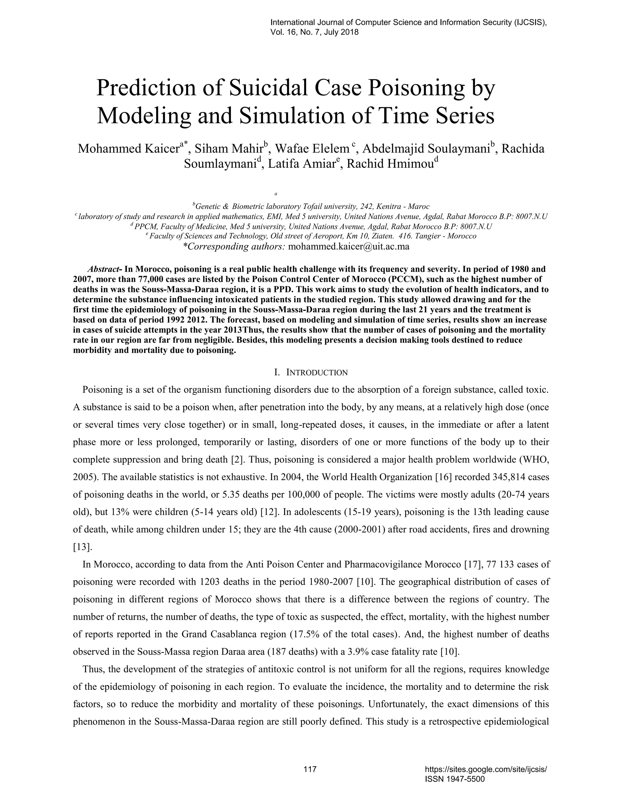 Prediction of Suicidal Case Poisoning by
Modeling and Simulation of Time Series
Mohammed Kaicera*
, Siham Mahirb
, Wafae Elelem c
, Abdelmajid Soulaymanib
, Rachida
Soumlaymanid
, Latifa Amiare
, Rachid Hmimoud
a
b
Genetic & Biometric laboratory Tofail university, 242, Kenitra - Maroc
c
laboratory of study and research in applied mathematics, EMI, Med 5 university, United Nations Avenue, Agdal, Rabat Morocco B.P: 8007.N.U
d
PPCM, Faculty of Medicine, Med 5 university, United Nations Avenue, Agdal, Rabat Morocco B.P: 8007.N.U
e
Faculty of Sciences and Technology, Old street of Aeroport, Km 10, Ziaten. 416. Tangier - Morocco
*Corresponding authors: mohammed.kaicer@uit.ac.ma
Abstract- In Morocco, poisoning is a real public health challenge with its frequency and severity. In period of 1980 and
2007, more than 77,000 cases are listed by the Poison Control Center of Morocco (PCCM), such as the highest number of
deaths in was the Souss-Massa-Daraa region, it is a PPD. This work aims to study the evolution of health indicators, and to
determine the substance influencing intoxicated patients in the studied region. This study allowed drawing and for the
first time the epidemiology of poisoning in the Souss-Massa-Daraa region during the last 21 years and the treatment is
based on data of period 1992 2012. The forecast, based on modeling and simulation of time series, results show an increase
in cases of suicide attempts in the year 2013Thus, the results show that the number of cases of poisoning and the mortality
rate in our region are far from negligible. Besides, this modeling presents a decision making tools destined to reduce
morbidity and mortality due to poisoning.
I. INTRODUCTION
Poisoning is a set of the organism functioning disorders due to the absorption of a foreign substance, called toxic.
A substance is said to be a poison when, after penetration into the body, by any means, at a relatively high dose (once
or several times very close together) or in small, long-repeated doses, it causes, in the immediate or after a latent
phase more or less prolonged, temporarily or lasting, disorders of one or more functions of the body up to their
complete suppression and bring death [2]. Thus, poisoning is considered a major health problem worldwide (WHO,
2005). The available statistics is not exhaustive. In 2004, the World Health Organization [16] recorded 345,814 cases
of poisoning deaths in the world, or 5.35 deaths per 100,000 of people. The victims were mostly adults (20-74 years
old), but 13% were children (5-14 years old) [12]. In adolescents (15-19 years), poisoning is the 13th leading cause
of death, while among children under 15; they are the 4th cause (2000-2001) after road accidents, fires and drowning
[13].
In Morocco, according to data from the Anti Poison Center and Pharmacovigilance Morocco [17], 77 133 cases of
poisoning were recorded with 1203 deaths in the period 1980-2007 [10]. The geographical distribution of cases of
poisoning in different regions of Morocco shows that there is a difference between the regions of country. The
number of returns, the number of deaths, the type of toxic as suspected, the effect, mortality, with the highest number
of reports reported in the Grand Casablanca region (17.5% of the total cases). And, the highest number of deaths
observed in the Souss-Massa region Daraa area (187 deaths) with a 3.9% case fatality rate [10].
Thus, the development of the strategies of antitoxic control is not uniform for all the regions, requires knowledge
of the epidemiology of poisoning in each region. To evaluate the incidence, the mortality and to determine the risk
factors, so to reduce the morbidity and mortality of these poisonings. Unfortunately, the exact dimensions of this
phenomenon in the Souss-Massa-Daraa region are still poorly defined. This study is a retrospective epidemiological
International Journal of Computer Science and Information Security (IJCSIS),
Vol. 16, No. 7, July 2018
117 https://sites.google.com/site/ijcsis/
ISSN 1947-5500
 