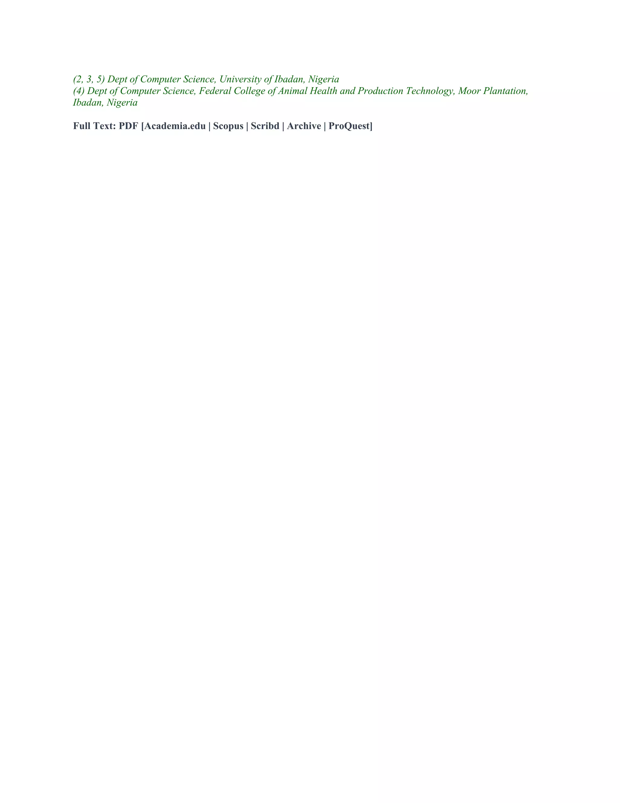 (2, 3, 5) Dept of Computer Science, University of Ibadan, Nigeria
(4) Dept of Computer Science, Federal College of Animal Health and Production Technology, Moor Plantation,
Ibadan, Nigeria
Full Text: PDF [Academia.edu | Scopus | Scribd | Archive | ProQuest]
 
