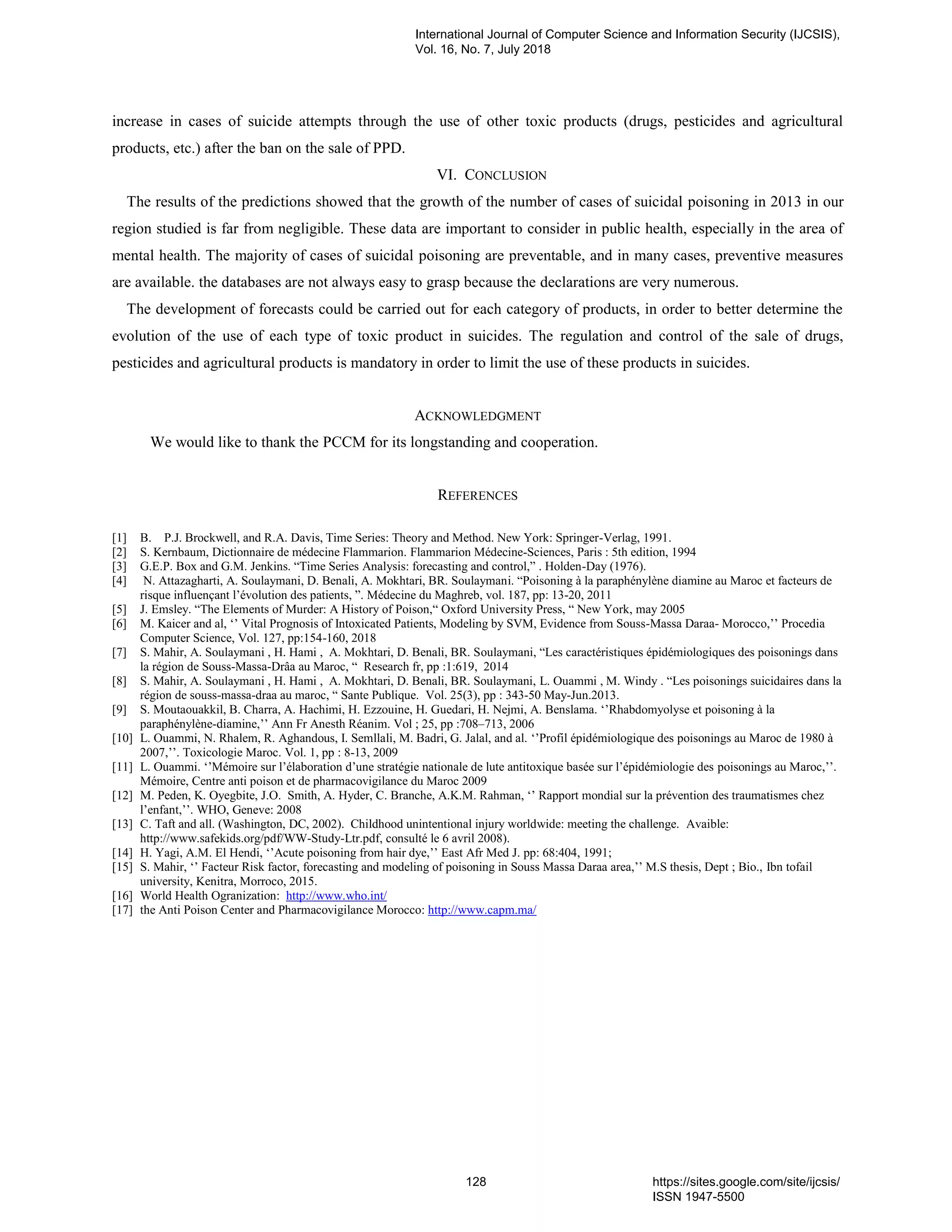 increase in cases of suicide attempts through the use of other toxic products (drugs, pesticides and agricultural
products, etc.) after the ban on the sale of PPD.
VI. CONCLUSION
The results of the predictions showed that the growth of the number of cases of suicidal poisoning in 2013 in our
region studied is far from negligible. These data are important to consider in public health, especially in the area of
mental health. The majority of cases of suicidal poisoning are preventable, and in many cases, preventive measures
are available. the databases are not always easy to grasp because the declarations are very numerous.
The development of forecasts could be carried out for each category of products, in order to better determine the
evolution of the use of each type of toxic product in suicides. The regulation and control of the sale of drugs,
pesticides and agricultural products is mandatory in order to limit the use of these products in suicides.
ACKNOWLEDGMENT
We would like to thank the PCCM for its longstanding and cooperation.
REFERENCES
[1] B. P.J. Brockwell, and R.A. Davis, Time Series: Theory and Method. New York: Springer-Verlag, 1991.
[2] S. Kernbaum, Dictionnaire de médecine Flammarion. Flammarion Médecine-Sciences, Paris : 5th edition, 1994
[3] G.E.P. Box and G.M. Jenkins. “Time Series Analysis: forecasting and control,” . Holden-Day (1976).
[4] N. Attazagharti, A. Soulaymani, D. Benali, A. Mokhtari, BR. Soulaymani. “Poisoning à la paraphénylène diamine au Maroc et facteurs de
risque influençant l’évolution des patients, ”. Médecine du Maghreb, vol. 187, pp: 13-20, 2011
[5] J. Emsley. “The Elements of Murder: A History of Poison,“ Oxford University Press, “ New York, may 2005
[6] M. Kaicer and al, ‘’ Vital Prognosis of Intoxicated Patients, Modeling by SVM, Evidence from Souss-Massa Daraa- Morocco,’’ Procedia
Computer Science, Vol. 127, pp:154-160, 2018
[7] S. Mahir, A. Soulaymani , H. Hami , A. Mokhtari, D. Benali, BR. Soulaymani, “Les caractéristiques épidémiologiques des poisonings dans
la région de Souss-Massa-Drâa au Maroc, “ Research fr, pp :1:619, 2014
[8] S. Mahir, A. Soulaymani , H. Hami , A. Mokhtari, D. Benali, BR. Soulaymani, L. Ouammi , M. Windy . “Les poisonings suicidaires dans la
région de souss-massa-draa au maroc, “ Sante Publique. Vol. 25(3), pp : 343-50 May-Jun.2013.
[9] S. Moutaouakkil, B. Charra, A. Hachimi, H. Ezzouine, H. Guedari, H. Nejmi, A. Benslama. ‘’Rhabdomyolyse et poisoning à la
paraphénylène-diamine,’’ Ann Fr Anesth Réanim. Vol ; 25, pp :708–713, 2006
[10] L. Ouammi, N. Rhalem, R. Aghandous, I. Semllali, M. Badri, G. Jalal, and al. ‘’Profil épidémiologique des poisonings au Maroc de 1980 à
2007,’’. Toxicologie Maroc. Vol. 1, pp : 8-13, 2009
[11] L. Ouammi. ‘’Mémoire sur l’élaboration d’une stratégie nationale de lute antitoxique basée sur l’épidémiologie des poisonings au Maroc,’’.
Mémoire, Centre anti poison et de pharmacovigilance du Maroc 2009
[12] M. Peden, K. Oyegbite, J.O. Smith, A. Hyder, C. Branche, A.K.M. Rahman, ‘’ Rapport mondial sur la prévention des traumatismes chez
l’enfant,’’. WHO, Geneve: 2008
[13] C. Taft and all. (Washington, DC, 2002). Childhood unintentional injury worldwide: meeting the challenge. Avaible:
http://www.safekids.org/pdf/WW-Study-Ltr.pdf, consulté le 6 avril 2008).
[14] H. Yagi, A.M. El Hendi, ‘’Acute poisoning from hair dye,’’ East Afr Med J. pp: 68:404, 1991;
[15] S. Mahir, ‘’ Facteur Risk factor, forecasting and modeling of poisoning in Souss Massa Daraa area,’’ M.S thesis, Dept ; Bio., Ibn tofail
university, Kenitra, Morroco, 2015.
[16] World Health Ogranization: http://www.who.int/
[17] the Anti Poison Center and Pharmacovigilance Morocco: http://www.capm.ma/
International Journal of Computer Science and Information Security (IJCSIS),
Vol. 16, No. 7, July 2018
128 https://sites.google.com/site/ijcsis/
ISSN 1947-5500
 