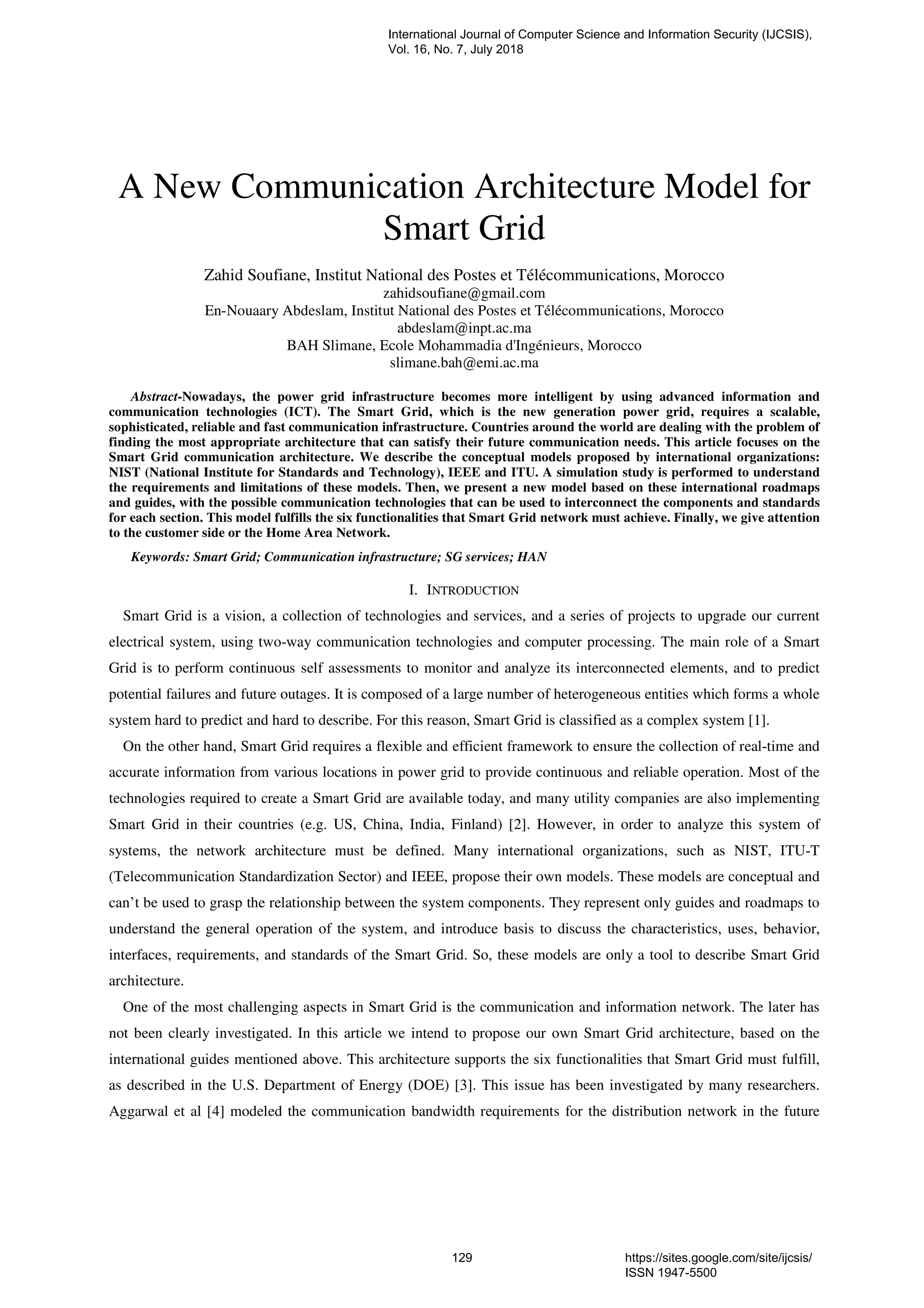 A New Communication Architecture Model for
Smart Grid
Zahid Soufiane, Institut National des Postes et Télécommunications, Morocco
zahidsoufiane@gmail.com
En-Nouaary Abdeslam, Institut National des Postes et Télécommunications, Morocco
abdeslam@inpt.ac.ma
BAH Slimane, Ecole Mohammadia d'Ingénieurs, Morocco
slimane.bah@emi.ac.ma
Abstract-Nowadays, the power grid infrastructure becomes more intelligent by using advanced information and
communication technologies (ICT). The Smart Grid, which is the new generation power grid, requires a scalable,
sophisticated, reliable and fast communication infrastructure. Countries around the world are dealing with the problem of
finding the most appropriate architecture that can satisfy their future communication needs. This article focuses on the
Smart Grid communication architecture. We describe the conceptual models proposed by international organizations:
NIST (National Institute for Standards and Technology), IEEE and ITU. A simulation study is performed to understand
the requirements and limitations of these models. Then, we present a new model based on these international roadmaps
and guides, with the possible communication technologies that can be used to interconnect the components and standards
for each section. This model fulfills the six functionalities that Smart Grid network must achieve. Finally, we give attention
to the customer side or the Home Area Network.
Keywords: Smart Grid; Communication infrastructure; SG services; HAN
I. INTRODUCTION
Smart Grid is a vision, a collection of technologies and services, and a series of projects to upgrade our current
electrical system, using two-way communication technologies and computer processing. The main role of a Smart
Grid is to perform continuous self assessments to monitor and analyze its interconnected elements, and to predict
potential failures and future outages. It is composed of a large number of heterogeneous entities which forms a whole
system hard to predict and hard to describe. For this reason, Smart Grid is classified as a complex system [1].
On the other hand, Smart Grid requires a flexible and efficient framework to ensure the collection of real-time and
accurate information from various locations in power grid to provide continuous and reliable operation. Most of the
technologies required to create a Smart Grid are available today, and many utility companies are also implementing
Smart Grid in their countries (e.g. US, China, India, Finland) [2]. However, in order to analyze this system of
systems, the network architecture must be defined. Many international organizations, such as NIST, ITU-T
(Telecommunication Standardization Sector) and IEEE, propose their own models. These models are conceptual and
can’t be used to grasp the relationship between the system components. They represent only guides and roadmaps to
understand the general operation of the system, and introduce basis to discuss the characteristics, uses, behavior,
interfaces, requirements, and standards of the Smart Grid. So, these models are only a tool to describe Smart Grid
architecture.
One of the most challenging aspects in Smart Grid is the communication and information network. The later has
not been clearly investigated. In this article we intend to propose our own Smart Grid architecture, based on the
international guides mentioned above. This architecture supports the six functionalities that Smart Grid must fulfill,
as described in the U.S. Department of Energy (DOE) [3]. This issue has been investigated by many researchers.
Aggarwal et al [4] modeled the communication bandwidth requirements for the distribution network in the future
International Journal of Computer Science and Information Security (IJCSIS),
Vol. 16, No. 7, July 2018
129 https://sites.google.com/site/ijcsis/
ISSN 1947-5500
 
