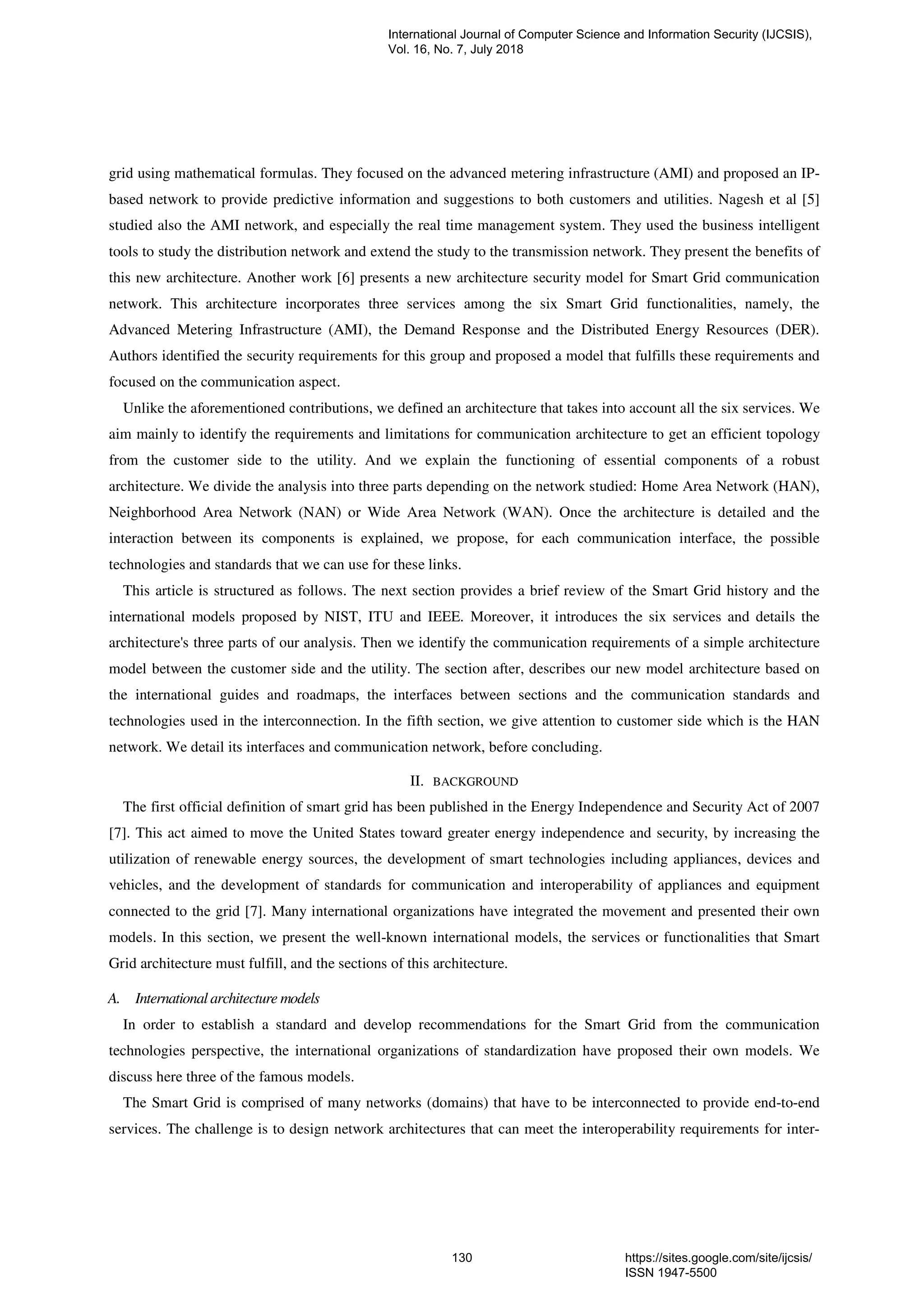 grid using mathematical formulas. They focused on the advanced metering infrastructure (AMI) and proposed an IP-
based network to provide predictive information and suggestions to both customers and utilities. Nagesh et al [5]
studied also the AMI network, and especially the real time management system. They used the business intelligent
tools to study the distribution network and extend the study to the transmission network. They present the benefits of
this new architecture. Another work [6] presents a new architecture security model for Smart Grid communication
network. This architecture incorporates three services among the six Smart Grid functionalities, namely, the
Advanced Metering Infrastructure (AMI), the Demand Response and the Distributed Energy Resources (DER).
Authors identified the security requirements for this group and proposed a model that fulfills these requirements and
focused on the communication aspect.
Unlike the aforementioned contributions, we defined an architecture that takes into account all the six services. We
aim mainly to identify the requirements and limitations for communication architecture to get an efficient topology
from the customer side to the utility. And we explain the functioning of essential components of a robust
architecture. We divide the analysis into three parts depending on the network studied: Home Area Network (HAN),
Neighborhood Area Network (NAN) or Wide Area Network (WAN). Once the architecture is detailed and the
interaction between its components is explained, we propose, for each communication interface, the possible
technologies and standards that we can use for these links.
This article is structured as follows. The next section provides a brief review of the Smart Grid history and the
international models proposed by NIST, ITU and IEEE. Moreover, it introduces the six services and details the
architecture's three parts of our analysis. Then we identify the communication requirements of a simple architecture
model between the customer side and the utility. The section after, describes our new model architecture based on
the international guides and roadmaps, the interfaces between sections and the communication standards and
technologies used in the interconnection. In the fifth section, we give attention to customer side which is the HAN
network. We detail its interfaces and communication network, before concluding.
II. BACKGROUND
The first official definition of smart grid has been published in the Energy Independence and Security Act of 2007
[7]. This act aimed to move the United States toward greater energy independence and security, by increasing the
utilization of renewable energy sources, the development of smart technologies including appliances, devices and
vehicles, and the development of standards for communication and interoperability of appliances and equipment
connected to the grid [7]. Many international organizations have integrated the movement and presented their own
models. In this section, we present the well-known international models, the services or functionalities that Smart
Grid architecture must fulfill, and the sections of this architecture.
A. International architecture models
In order to establish a standard and develop recommendations for the Smart Grid from the communication
technologies perspective, the international organizations of standardization have proposed their own models. We
discuss here three of the famous models.
The Smart Grid is comprised of many networks (domains) that have to be interconnected to provide end-to-end
services. The challenge is to design network architectures that can meet the interoperability requirements for inter-
International Journal of Computer Science and Information Security (IJCSIS),
Vol. 16, No. 7, July 2018
130 https://sites.google.com/site/ijcsis/
ISSN 1947-5500
 