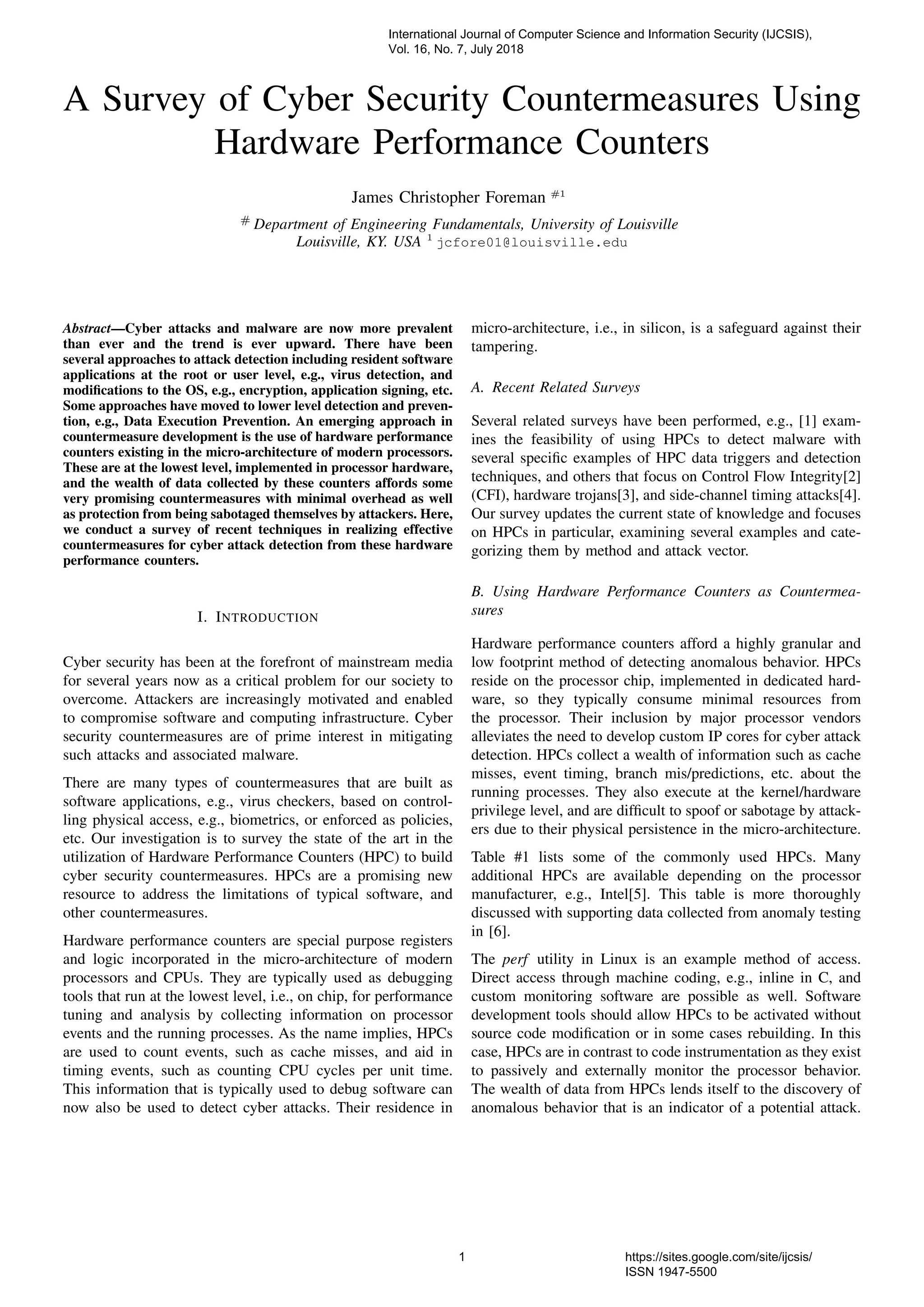 A Survey of Cyber Security Countermeasures Using
Hardware Performance Counters
James Christopher Foreman #1
#
Department of Engineering Fundamentals, University of Louisville
Louisville, KY. USA 1
jcfore01@louisville.edu
Abstract—Cyber attacks and malware are now more prevalent
than ever and the trend is ever upward. There have been
several approaches to attack detection including resident software
applications at the root or user level, e.g., virus detection, and
modiﬁcations to the OS, e.g., encryption, application signing, etc.
Some approaches have moved to lower level detection and preven-
tion, e.g., Data Execution Prevention. An emerging approach in
countermeasure development is the use of hardware performance
counters existing in the micro-architecture of modern processors.
These are at the lowest level, implemented in processor hardware,
and the wealth of data collected by these counters affords some
very promising countermeasures with minimal overhead as well
as protection from being sabotaged themselves by attackers. Here,
we conduct a survey of recent techniques in realizing effective
countermeasures for cyber attack detection from these hardware
performance counters.
I. INTRODUCTION
Cyber security has been at the forefront of mainstream media
for several years now as a critical problem for our society to
overcome. Attackers are increasingly motivated and enabled
to compromise software and computing infrastructure. Cyber
security countermeasures are of prime interest in mitigating
such attacks and associated malware.
There are many types of countermeasures that are built as
software applications, e.g., virus checkers, based on control-
ling physical access, e.g., biometrics, or enforced as policies,
etc. Our investigation is to survey the state of the art in the
utilization of Hardware Performance Counters (HPC) to build
cyber security countermeasures. HPCs are a promising new
resource to address the limitations of typical software, and
other countermeasures.
Hardware performance counters are special purpose registers
and logic incorporated in the micro-architecture of modern
processors and CPUs. They are typically used as debugging
tools that run at the lowest level, i.e., on chip, for performance
tuning and analysis by collecting information on processor
events and the running processes. As the name implies, HPCs
are used to count events, such as cache misses, and aid in
timing events, such as counting CPU cycles per unit time.
This information that is typically used to debug software can
now also be used to detect cyber attacks. Their residence in
micro-architecture, i.e., in silicon, is a safeguard against their
tampering.
A. Recent Related Surveys
Several related surveys have been performed, e.g., [1] exam-
ines the feasibility of using HPCs to detect malware with
several speciﬁc examples of HPC data triggers and detection
techniques, and others that focus on Control Flow Integrity[2]
(CFI), hardware trojans[3], and side-channel timing attacks[4].
Our survey updates the current state of knowledge and focuses
on HPCs in particular, examining several examples and cate-
gorizing them by method and attack vector.
B. Using Hardware Performance Counters as Countermea-
sures
Hardware performance counters afford a highly granular and
low footprint method of detecting anomalous behavior. HPCs
reside on the processor chip, implemented in dedicated hard-
ware, so they typically consume minimal resources from
the processor. Their inclusion by major processor vendors
alleviates the need to develop custom IP cores for cyber attack
detection. HPCs collect a wealth of information such as cache
misses, event timing, branch mis/predictions, etc. about the
running processes. They also execute at the kernel/hardware
privilege level, and are difﬁcult to spoof or sabotage by attack-
ers due to their physical persistence in the micro-architecture.
Table #1 lists some of the commonly used HPCs. Many
additional HPCs are available depending on the processor
manufacturer, e.g., Intel[5]. This table is more thoroughly
discussed with supporting data collected from anomaly testing
in [6].
The perf utility in Linux is an example method of access.
Direct access through machine coding, e.g., inline in C, and
custom monitoring software are possible as well. Software
development tools should allow HPCs to be activated without
source code modiﬁcation or in some cases rebuilding. In this
case, HPCs are in contrast to code instrumentation as they exist
to passively and externally monitor the processor behavior.
The wealth of data from HPCs lends itself to the discovery of
anomalous behavior that is an indicator of a potential attack.
International Journal of Computer Science and Information Security (IJCSIS),
Vol. 16, No. 7, July 2018
1 https://sites.google.com/site/ijcsis/
ISSN 1947-5500
 