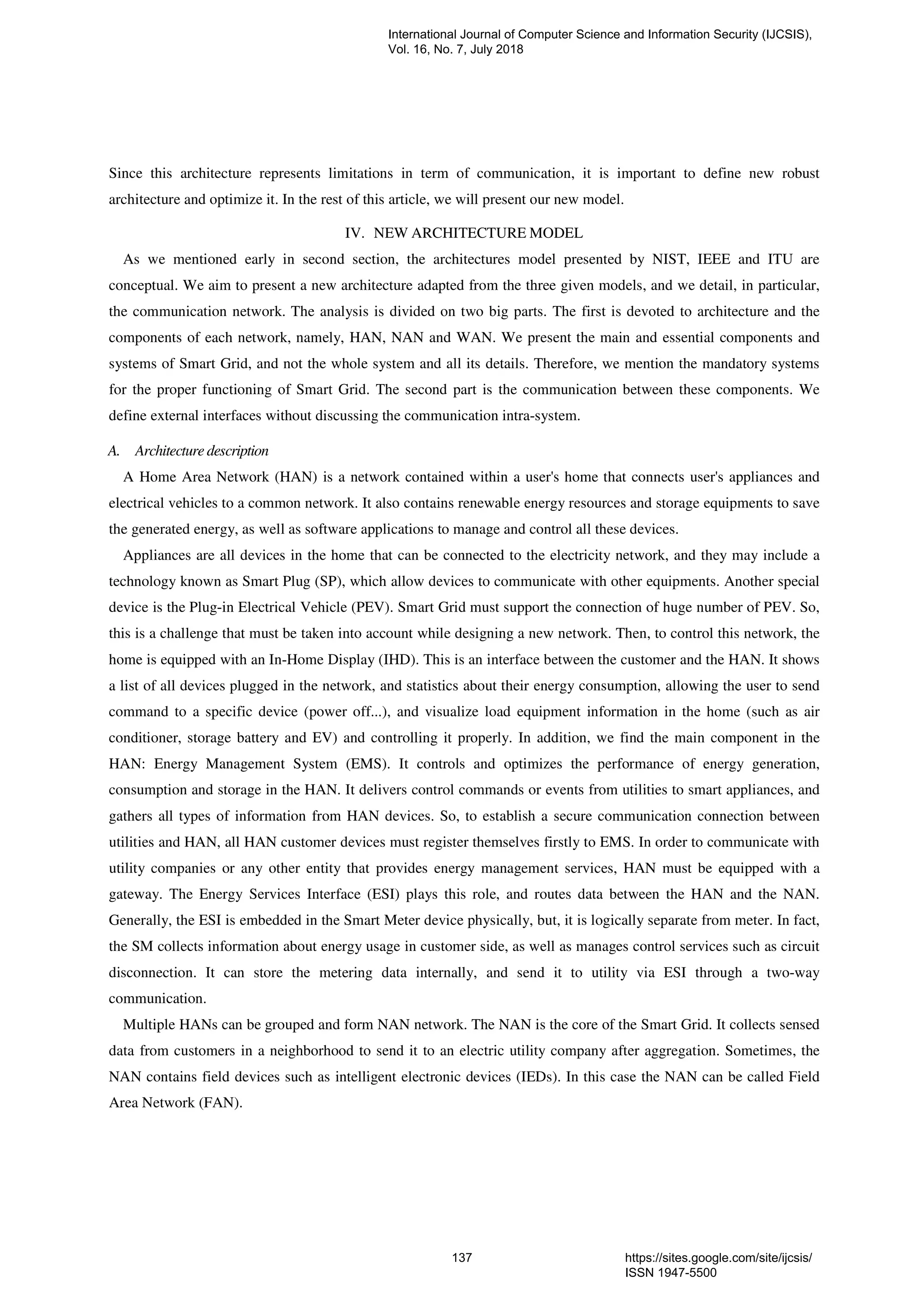 Since this architecture represents limitations in term of communication, it is important to define new robust
architecture and optimize it. In the rest of this article, we will present our new model.
IV. NEW ARCHITECTURE MODEL
As we mentioned early in second section, the architectures model presented by NIST, IEEE and ITU are
conceptual. We aim to present a new architecture adapted from the three given models, and we detail, in particular,
the communication network. The analysis is divided on two big parts. The first is devoted to architecture and the
components of each network, namely, HAN, NAN and WAN. We present the main and essential components and
systems of Smart Grid, and not the whole system and all its details. Therefore, we mention the mandatory systems
for the proper functioning of Smart Grid. The second part is the communication between these components. We
define external interfaces without discussing the communication intra-system.
A. Architecture description
A Home Area Network (HAN) is a network contained within a user's home that connects user's appliances and
electrical vehicles to a common network. It also contains renewable energy resources and storage equipments to save
the generated energy, as well as software applications to manage and control all these devices.
Appliances are all devices in the home that can be connected to the electricity network, and they may include a
technology known as Smart Plug (SP), which allow devices to communicate with other equipments. Another special
device is the Plug-in Electrical Vehicle (PEV). Smart Grid must support the connection of huge number of PEV. So,
this is a challenge that must be taken into account while designing a new network. Then, to control this network, the
home is equipped with an In-Home Display (IHD). This is an interface between the customer and the HAN. It shows
a list of all devices plugged in the network, and statistics about their energy consumption, allowing the user to send
command to a specific device (power off...), and visualize load equipment information in the home (such as air
conditioner, storage battery and EV) and controlling it properly. In addition, we find the main component in the
HAN: Energy Management System (EMS). It controls and optimizes the performance of energy generation,
consumption and storage in the HAN. It delivers control commands or events from utilities to smart appliances, and
gathers all types of information from HAN devices. So, to establish a secure communication connection between
utilities and HAN, all HAN customer devices must register themselves firstly to EMS. In order to communicate with
utility companies or any other entity that provides energy management services, HAN must be equipped with a
gateway. The Energy Services Interface (ESI) plays this role, and routes data between the HAN and the NAN.
Generally, the ESI is embedded in the Smart Meter device physically, but, it is logically separate from meter. In fact,
the SM collects information about energy usage in customer side, as well as manages control services such as circuit
disconnection. It can store the metering data internally, and send it to utility via ESI through a two-way
communication.
Multiple HANs can be grouped and form NAN network. The NAN is the core of the Smart Grid. It collects sensed
data from customers in a neighborhood to send it to an electric utility company after aggregation. Sometimes, the
NAN contains field devices such as intelligent electronic devices (IEDs). In this case the NAN can be called Field
Area Network (FAN).
International Journal of Computer Science and Information Security (IJCSIS),
Vol. 16, No. 7, July 2018
137 https://sites.google.com/site/ijcsis/
ISSN 1947-5500
 