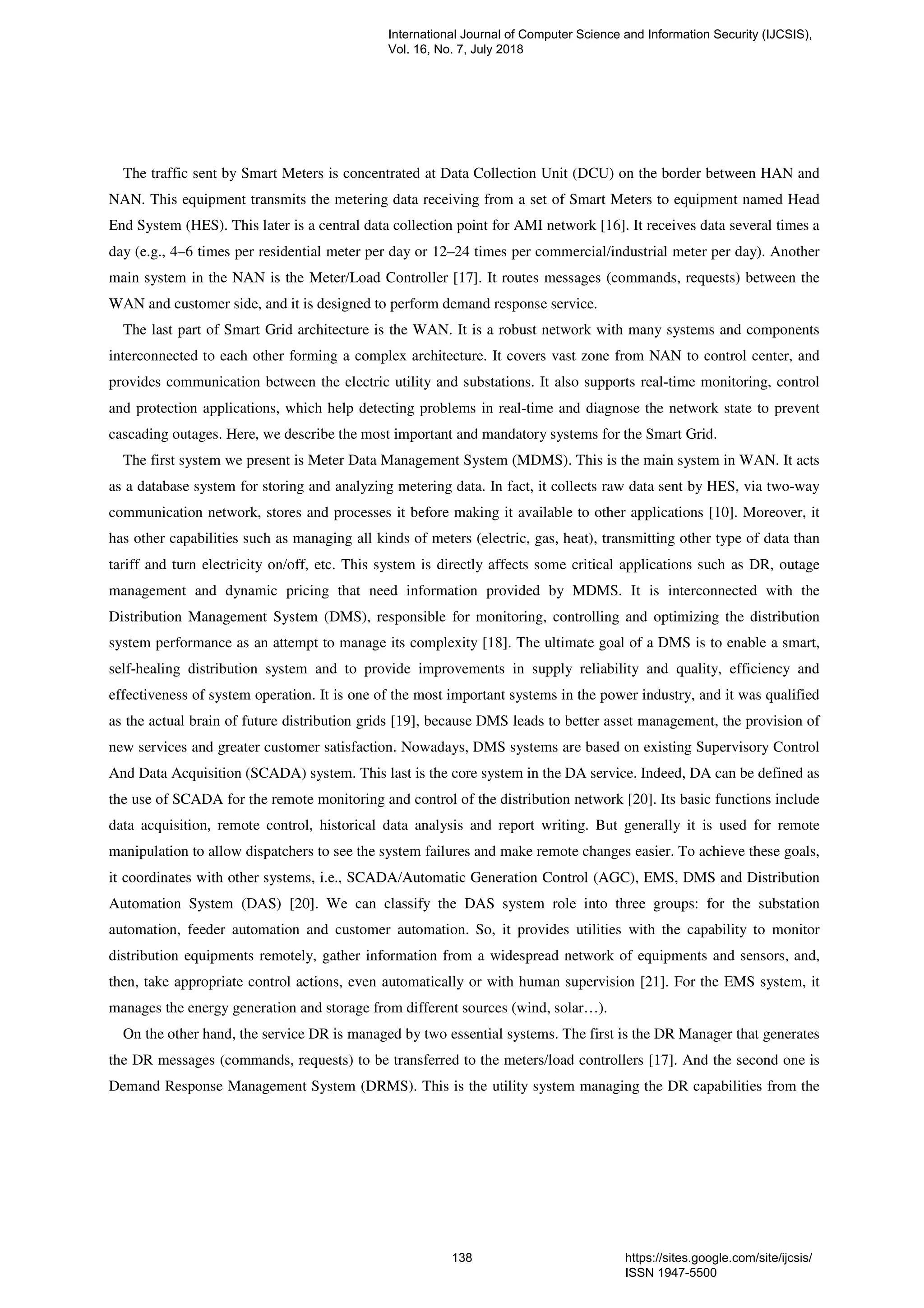 The traffic sent by Smart Meters is concentrated at Data Collection Unit (DCU) on the border between HAN and
NAN. This equipment transmits the metering data receiving from a set of Smart Meters to equipment named Head
End System (HES). This later is a central data collection point for AMI network [16]. It receives data several times a
day (e.g., 4–6 times per residential meter per day or 12–24 times per commercial/industrial meter per day). Another
main system in the NAN is the Meter/Load Controller [17]. It routes messages (commands, requests) between the
WAN and customer side, and it is designed to perform demand response service.
The last part of Smart Grid architecture is the WAN. It is a robust network with many systems and components
interconnected to each other forming a complex architecture. It covers vast zone from NAN to control center, and
provides communication between the electric utility and substations. It also supports real-time monitoring, control
and protection applications, which help detecting problems in real-time and diagnose the network state to prevent
cascading outages. Here, we describe the most important and mandatory systems for the Smart Grid.
The first system we present is Meter Data Management System (MDMS). This is the main system in WAN. It acts
as a database system for storing and analyzing metering data. In fact, it collects raw data sent by HES, via two-way
communication network, stores and processes it before making it available to other applications [10]. Moreover, it
has other capabilities such as managing all kinds of meters (electric, gas, heat), transmitting other type of data than
tariff and turn electricity on/off, etc. This system is directly affects some critical applications such as DR, outage
management and dynamic pricing that need information provided by MDMS. It is interconnected with the
Distribution Management System (DMS), responsible for monitoring, controlling and optimizing the distribution
system performance as an attempt to manage its complexity [18]. The ultimate goal of a DMS is to enable a smart,
self-healing distribution system and to provide improvements in supply reliability and quality, efficiency and
effectiveness of system operation. It is one of the most important systems in the power industry, and it was qualified
as the actual brain of future distribution grids [19], because DMS leads to better asset management, the provision of
new services and greater customer satisfaction. Nowadays, DMS systems are based on existing Supervisory Control
And Data Acquisition (SCADA) system. This last is the core system in the DA service. Indeed, DA can be defined as
the use of SCADA for the remote monitoring and control of the distribution network [20]. Its basic functions include
data acquisition, remote control, historical data analysis and report writing. But generally it is used for remote
manipulation to allow dispatchers to see the system failures and make remote changes easier. To achieve these goals,
it coordinates with other systems, i.e., SCADA/Automatic Generation Control (AGC), EMS, DMS and Distribution
Automation System (DAS) [20]. We can classify the DAS system role into three groups: for the substation
automation, feeder automation and customer automation. So, it provides utilities with the capability to monitor
distribution equipments remotely, gather information from a widespread network of equipments and sensors, and,
then, take appropriate control actions, even automatically or with human supervision [21]. For the EMS system, it
manages the energy generation and storage from different sources (wind, solar…).
On the other hand, the service DR is managed by two essential systems. The first is the DR Manager that generates
the DR messages (commands, requests) to be transferred to the meters/load controllers [17]. And the second one is
Demand Response Management System (DRMS). This is the utility system managing the DR capabilities from the
International Journal of Computer Science and Information Security (IJCSIS),
Vol. 16, No. 7, July 2018
138 https://sites.google.com/site/ijcsis/
ISSN 1947-5500
 