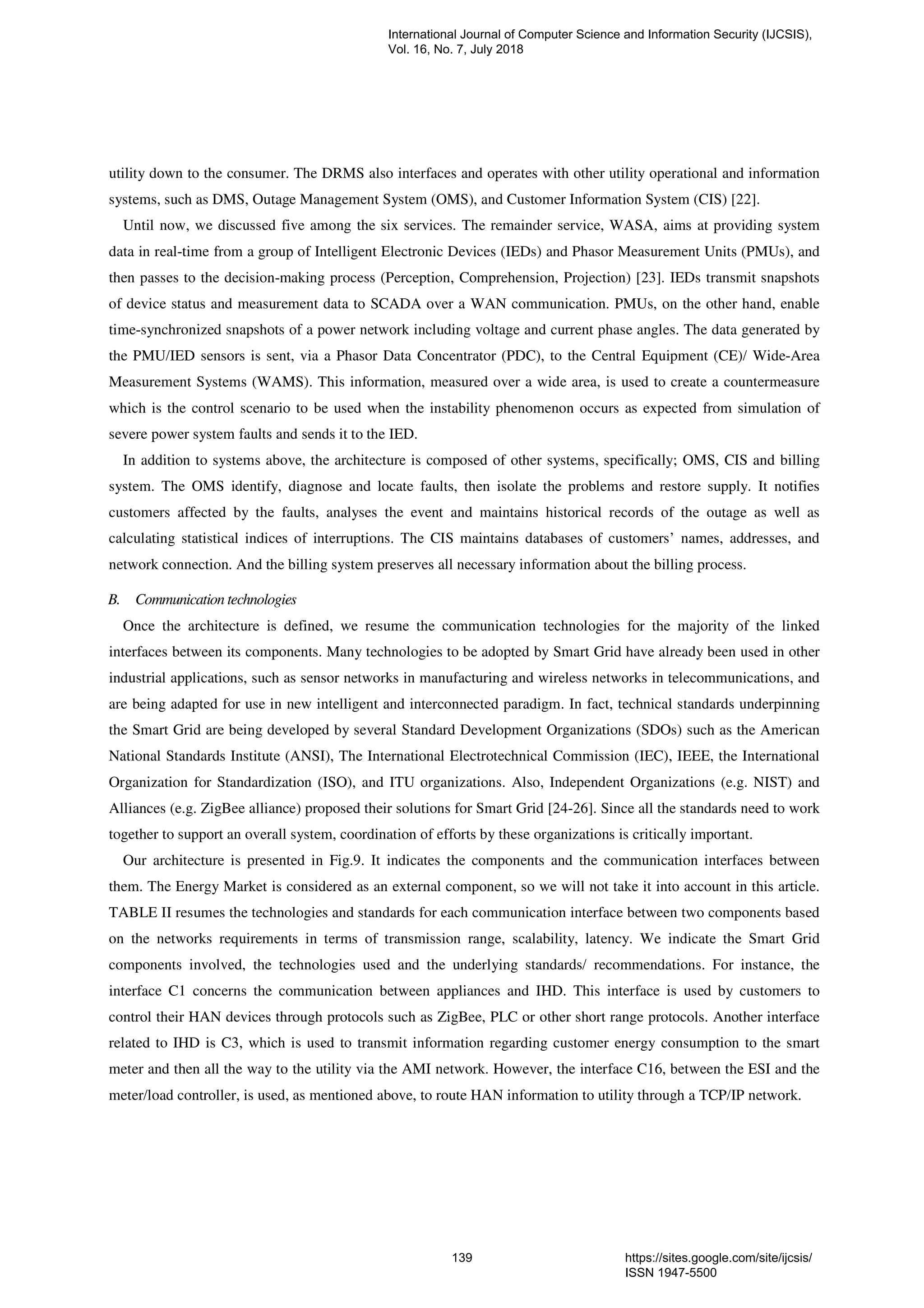 utility down to the consumer. The DRMS also interfaces and operates with other utility operational and information
systems, such as DMS, Outage Management System (OMS), and Customer Information System (CIS) [22].
Until now, we discussed five among the six services. The remainder service, WASA, aims at providing system
data in real-time from a group of Intelligent Electronic Devices (IEDs) and Phasor Measurement Units (PMUs), and
then passes to the decision-making process (Perception, Comprehension, Projection) [23]. IEDs transmit snapshots
of device status and measurement data to SCADA over a WAN communication. PMUs, on the other hand, enable
time-synchronized snapshots of a power network including voltage and current phase angles. The data generated by
the PMU/IED sensors is sent, via a Phasor Data Concentrator (PDC), to the Central Equipment (CE)/ Wide-Area
Measurement Systems (WAMS). This information, measured over a wide area, is used to create a countermeasure
which is the control scenario to be used when the instability phenomenon occurs as expected from simulation of
severe power system faults and sends it to the IED.
In addition to systems above, the architecture is composed of other systems, specifically; OMS, CIS and billing
system. The OMS identify, diagnose and locate faults, then isolate the problems and restore supply. It notifies
customers affected by the faults, analyses the event and maintains historical records of the outage as well as
calculating statistical indices of interruptions. The CIS maintains databases of customers’ names, addresses, and
network connection. And the billing system preserves all necessary information about the billing process.
B. Communication technologies
Once the architecture is defined, we resume the communication technologies for the majority of the linked
interfaces between its components. Many technologies to be adopted by Smart Grid have already been used in other
industrial applications, such as sensor networks in manufacturing and wireless networks in telecommunications, and
are being adapted for use in new intelligent and interconnected paradigm. In fact, technical standards underpinning
the Smart Grid are being developed by several Standard Development Organizations (SDOs) such as the American
National Standards Institute (ANSI), The International Electrotechnical Commission (IEC), IEEE, the International
Organization for Standardization (ISO), and ITU organizations. Also, Independent Organizations (e.g. NIST) and
Alliances (e.g. ZigBee alliance) proposed their solutions for Smart Grid [24-26]. Since all the standards need to work
together to support an overall system, coordination of efforts by these organizations is critically important.
Our architecture is presented in Fig.9. It indicates the components and the communication interfaces between
them. The Energy Market is considered as an external component, so we will not take it into account in this article.
TABLE II resumes the technologies and standards for each communication interface between two components based
on the networks requirements in terms of transmission range, scalability, latency. We indicate the Smart Grid
components involved, the technologies used and the underlying standards/ recommendations. For instance, the
interface C1 concerns the communication between appliances and IHD. This interface is used by customers to
control their HAN devices through protocols such as ZigBee, PLC or other short range protocols. Another interface
related to IHD is C3, which is used to transmit information regarding customer energy consumption to the smart
meter and then all the way to the utility via the AMI network. However, the interface C16, between the ESI and the
meter/load controller, is used, as mentioned above, to route HAN information to utility through a TCP/IP network.
International Journal of Computer Science and Information Security (IJCSIS),
Vol. 16, No. 7, July 2018
139 https://sites.google.com/site/ijcsis/
ISSN 1947-5500
 