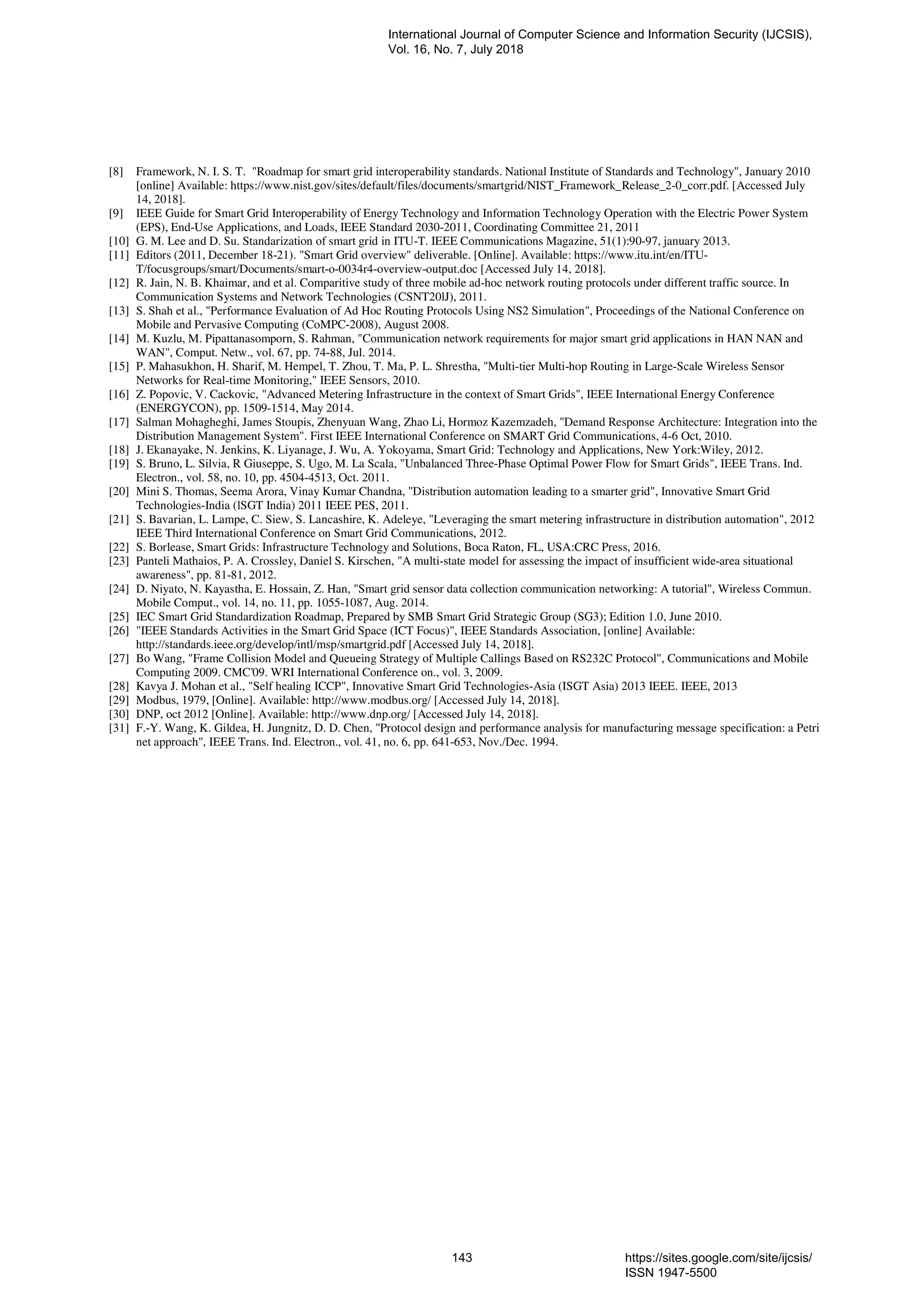 [8] Framework, N. I. S. T. "Roadmap for smart grid interoperability standards. National Institute of Standards and Technology", January 2010
[online] Available: https://www.nist.gov/sites/default/files/documents/smartgrid/NIST_Framework_Release_2-0_corr.pdf. [Accessed July
14, 2018].
[9] IEEE Guide for Smart Grid Interoperability of Energy Technology and Information Technology Operation with the Electric Power System
(EPS), End-Use Applications, and Loads, IEEE Standard 2030-2011, Coordinating Committee 21, 2011
[10] G. M. Lee and D. Su. Standarization of smart grid in ITU-T. IEEE Communications Magazine, 51(1):90-97, january 2013.
[11] Editors (2011, December 18-21). "Smart Grid overview" deliverable. [Online]. Available: https://www.itu.int/en/ITU-
T/focusgroups/smart/Documents/smart-o-0034r4-overview-output.doc [Accessed July 14, 2018].
[12] R. Jain, N. B. Khaimar, and et al. Comparitive study of three mobile ad-hoc network routing protocols under different traffic source. In
Communication Systems and Network Technologies (CSNT20lJ), 2011.
[13] S. Shah et al., "Performance Evaluation of Ad Hoc Routing Protocols Using NS2 Simulation", Proceedings of the National Conference on
Mobile and Pervasive Computing (CoMPC-2008), August 2008.
[14] M. Kuzlu, M. Pipattanasomporn, S. Rahman, "Communication network requirements for major smart grid applications in HAN NAN and
WAN", Comput. Netw., vol. 67, pp. 74-88, Jul. 2014.
[15] P. Mahasukhon, H. Sharif, M. Hempel, T. Zhou, T. Ma, P. L. Shrestha, "Multi-tier Multi-hop Routing in Large-Scale Wireless Sensor
Networks for Real-time Monitoring," IEEE Sensors, 2010.
[16] Z. Popovic, V. Cackovic, "Advanced Metering Infrastructure in the context of Smart Grids", IEEE International Energy Conference
(ENERGYCON), pp. 1509-1514, May 2014.
[17] Salman Mohagheghi, James Stoupis, Zhenyuan Wang, Zhao Li, Hormoz Kazemzadeh, "Demand Response Architecture: Integration into the
Distribution Management System". First IEEE International Conference on SMART Grid Communications, 4-6 Oct, 2010.
[18] J. Ekanayake, N. Jenkins, K. Liyanage, J. Wu, A. Yokoyama, Smart Grid: Technology and Applications, New York:Wiley, 2012.
[19] S. Bruno, L. Silvia, R Giuseppe, S. Ugo, M. La Scala, "Unbalanced Three-Phase Optimal Power Flow for Smart Grids", IEEE Trans. Ind.
Electron., vol. 58, no. 10, pp. 4504-4513, Oct. 2011.
[20] Mini S. Thomas, Seema Arora, Vinay Kumar Chandna, "Distribution automation leading to a smarter grid", Innovative Smart Grid
Technologies-India (lSGT India) 2011 IEEE PES, 2011.
[21] S. Bavarian, L. Lampe, C. Siew, S. Lancashire, K. Adeleye, "Leveraging the smart metering infrastructure in distribution automation", 2012
IEEE Third International Conference on Smart Grid Communications, 2012.
[22] S. Borlease, Smart Grids: Infrastructure Technology and Solutions, Boca Raton, FL, USA:CRC Press, 2016.
[23] Panteli Mathaios, P. A. Crossley, Daniel S. Kirschen, "A multi-state model for assessing the impact of insufficient wide-area situational
awareness", pp. 81-81, 2012.
[24] D. Niyato, N. Kayastha, E. Hossain, Z. Han, "Smart grid sensor data collection communication networking: A tutorial", Wireless Commun.
Mobile Comput., vol. 14, no. 11, pp. 1055-1087, Aug. 2014.
[25] IEC Smart Grid Standardization Roadmap, Prepared by SMB Smart Grid Strategic Group (SG3); Edition 1.0, June 2010.
[26] "IEEE Standards Activities in the Smart Grid Space (ICT Focus)", IEEE Standards Association, [online] Available:
http://standards.ieee.org/develop/intl/msp/smartgrid.pdf [Accessed July 14, 2018].
[27] Bo Wang, "Frame Collision Model and Queueing Strategy of Multiple Callings Based on RS232C Protocol", Communications and Mobile
Computing 2009. CMC'09. WRI International Conference on., vol. 3, 2009.
[28] Kavya J. Mohan et al., "Self healing ICCP", Innovative Smart Grid Technologies-Asia (ISGT Asia) 2013 IEEE. IEEE, 2013
[29] Modbus, 1979, [Online]. Available: http://www.modbus.org/ [Accessed July 14, 2018].
[30] DNP, oct 2012 [Online]. Available: http://www.dnp.org/ [Accessed July 14, 2018].
[31] F.-Y. Wang, K. Gildea, H. Jungnitz, D. D. Chen, "Protocol design and performance analysis for manufacturing message specification: a Petri
net approach", IEEE Trans. Ind. Electron., vol. 41, no. 6, pp. 641-653, Nov./Dec. 1994.
International Journal of Computer Science and Information Security (IJCSIS),
Vol. 16, No. 7, July 2018
143 https://sites.google.com/site/ijcsis/
ISSN 1947-5500
 
