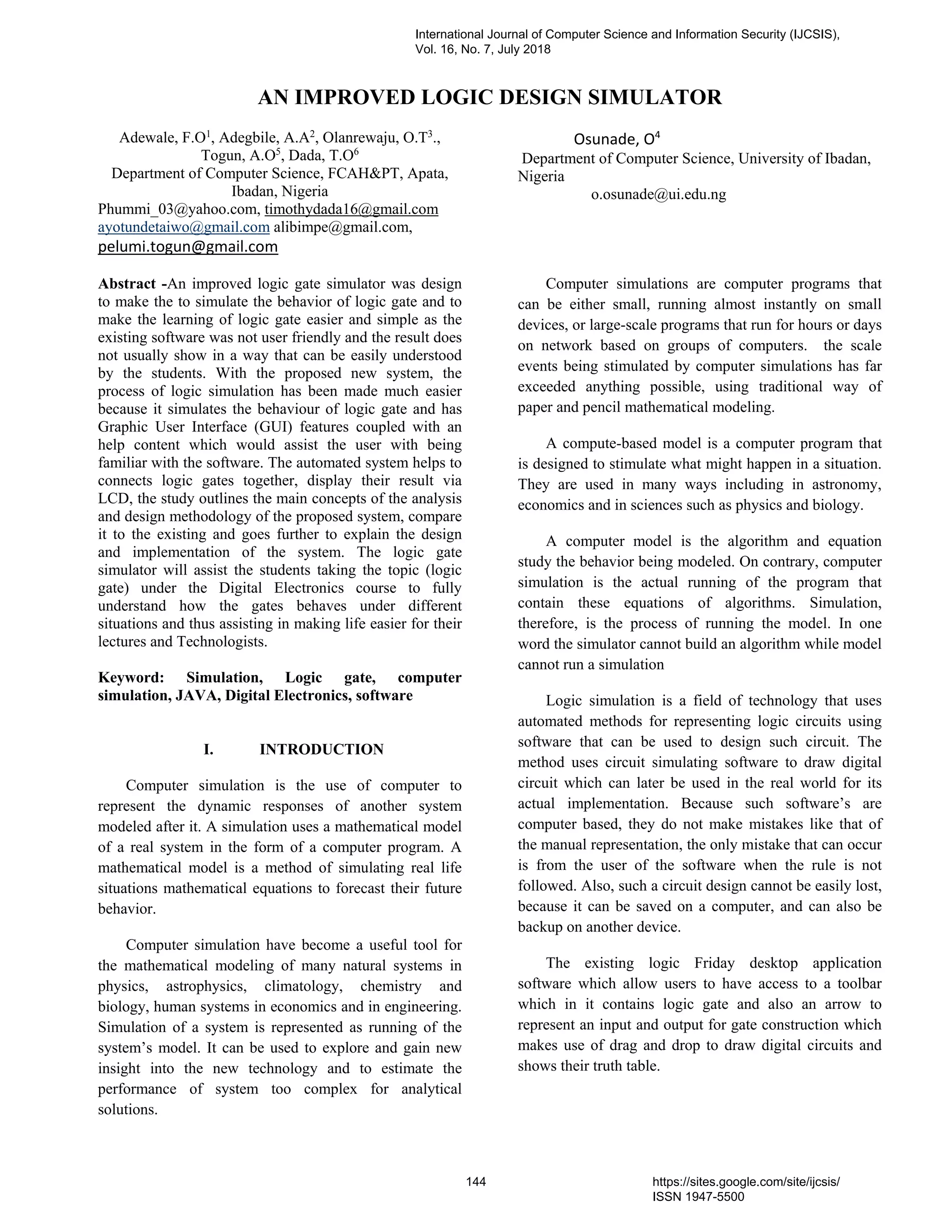 AN IMPROVED LOGIC DESIGN SIMULATOR
Adewale, F.O1
, Adegbile, A.A2
, Olanrewaju, O.T3
.,
Togun, A.O5
, Dada, T.O6
Department of Computer Science, FCAH&PT, Apata,
Ibadan, Nigeria
Phummi_03@yahoo.com, timothydada16@gmail.com
ayotundetaiwo@gmail.com alibimpe@gmail.com,
pelumi.togun@gmail.com
Osunade, O4
Department of Computer Science, University of Ibadan,
Nigeria
o.osunade@ui.edu.ng
Abstract -An improved logic gate simulator was design
to make the to simulate the behavior of logic gate and to
make the learning of logic gate easier and simple as the
existing software was not user friendly and the result does
not usually show in a way that can be easily understood
by the students. With the proposed new system, the
process of logic simulation has been made much easier
because it simulates the behaviour of logic gate and has
Graphic User Interface (GUI) features coupled with an
help content which would assist the user with being
familiar with the software. The automated system helps to
connects logic gates together, display their result via
LCD, the study outlines the main concepts of the analysis
and design methodology of the proposed system, compare
it to the existing and goes further to explain the design
and implementation of the system. The logic gate
simulator will assist the students taking the topic (logic
gate) under the Digital Electronics course to fully
understand how the gates behaves under different
situations and thus assisting in making life easier for their
lectures and Technologists.
Keyword: Simulation, Logic gate, computer
simulation, JAVA, Digital Electronics, software
I. INTRODUCTION
Computer simulation is the use of computer to
represent the dynamic responses of another system
modeled after it. A simulation uses a mathematical model
of a real system in the form of a computer program. A
mathematical model is a method of simulating real life
situations mathematical equations to forecast their future
behavior.
Computer simulation have become a useful tool for
the mathematical modeling of many natural systems in
physics, astrophysics, climatology, chemistry and
biology, human systems in economics and in engineering.
Simulation of a system is represented as running of the
system’s model. It can be used to explore and gain new
insight into the new technology and to estimate the
performance of system too complex for analytical
solutions.
Computer simulations are computer programs that
can be either small, running almost instantly on small
devices, or large-scale programs that run for hours or days
on network based on groups of computers. the scale
events being stimulated by computer simulations has far
exceeded anything possible, using traditional way of
paper and pencil mathematical modeling.
A compute-based model is a computer program that
is designed to stimulate what might happen in a situation.
They are used in many ways including in astronomy,
economics and in sciences such as physics and biology.
A computer model is the algorithm and equation
study the behavior being modeled. On contrary, computer
simulation is the actual running of the program that
contain these equations of algorithms. Simulation,
therefore, is the process of running the model. In one
word the simulator cannot build an algorithm while model
cannot run a simulation
Logic simulation is a field of technology that uses
automated methods for representing logic circuits using
software that can be used to design such circuit. The
method uses circuit simulating software to draw digital
circuit which can later be used in the real world for its
actual implementation. Because such software’s are
computer based, they do not make mistakes like that of
the manual representation, the only mistake that can occur
is from the user of the software when the rule is not
followed. Also, such a circuit design cannot be easily lost,
because it can be saved on a computer, and can also be
backup on another device.
The existing logic Friday desktop application
software which allow users to have access to a toolbar
which in it contains logic gate and also an arrow to
represent an input and output for gate construction which
makes use of drag and drop to draw digital circuits and
shows their truth table.
International Journal of Computer Science and Information Security (IJCSIS),
Vol. 16, No. 7, July 2018
144 https://sites.google.com/site/ijcsis/
ISSN 1947-5500
 