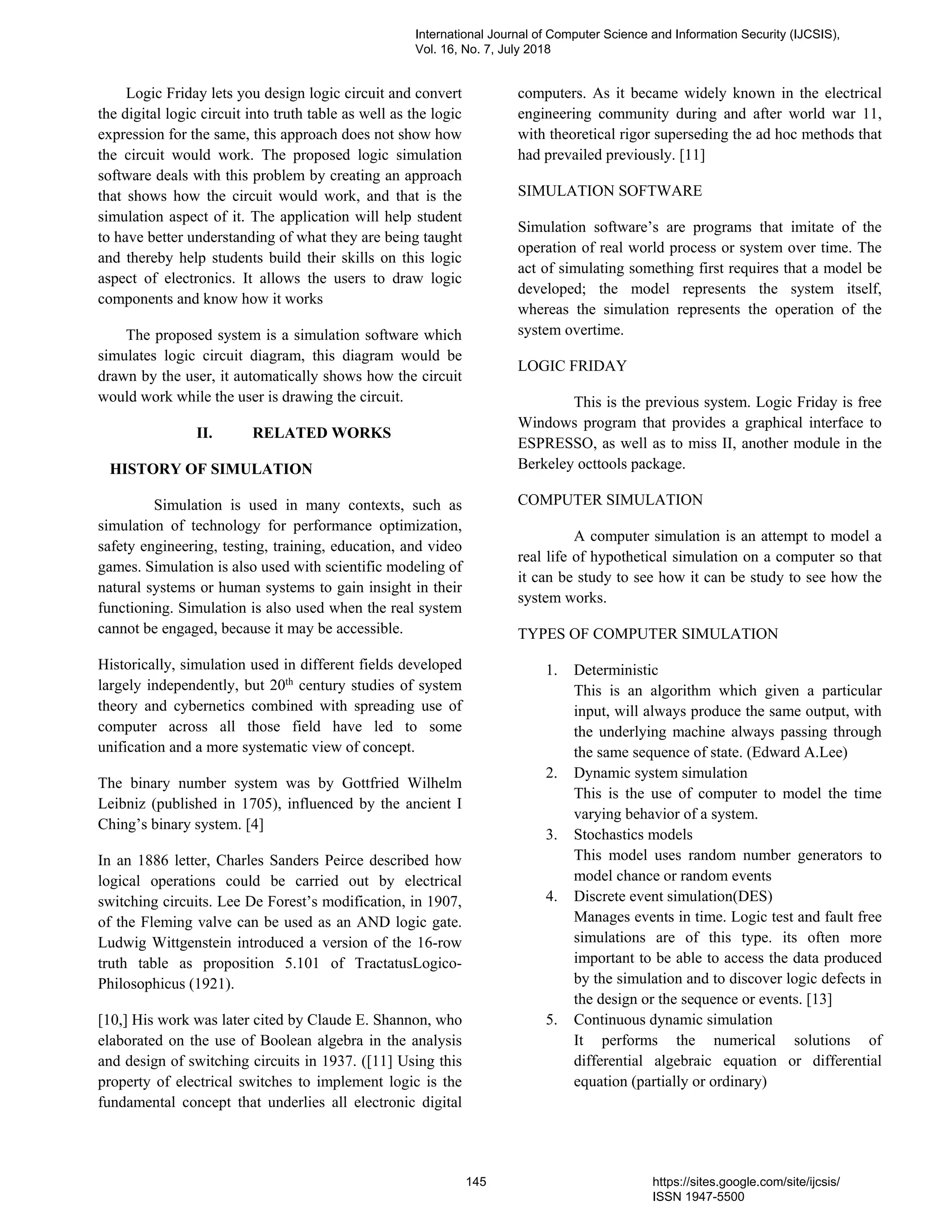 Logic Friday lets you design logic circuit and convert
the digital logic circuit into truth table as well as the logic
expression for the same, this approach does not show how
the circuit would work. The proposed logic simulation
software deals with this problem by creating an approach
that shows how the circuit would work, and that is the
simulation aspect of it. The application will help student
to have better understanding of what they are being taught
and thereby help students build their skills on this logic
aspect of electronics. It allows the users to draw logic
components and know how it works
The proposed system is a simulation software which
simulates logic circuit diagram, this diagram would be
drawn by the user, it automatically shows how the circuit
would work while the user is drawing the circuit.
II. RELATED WORKS
HISTORY OF SIMULATION
Simulation is used in many contexts, such as
simulation of technology for performance optimization,
safety engineering, testing, training, education, and video
games. Simulation is also used with scientific modeling of
natural systems or human systems to gain insight in their
functioning. Simulation is also used when the real system
cannot be engaged, because it may be accessible.
Historically, simulation used in different fields developed
largely independently, but 20th
century studies of system
theory and cybernetics combined with spreading use of
computer across all those field have led to some
unification and a more systematic view of concept.
The binary number system was by Gottfried Wilhelm
Leibniz (published in 1705), influenced by the ancient I
Ching’s binary system. [4]
In an 1886 letter, Charles Sanders Peirce described how
logical operations could be carried out by electrical
switching circuits. Lee De Forest’s modification, in 1907,
of the Fleming valve can be used as an AND logic gate.
Ludwig Wittgenstein introduced a version of the 16-row
truth table as proposition 5.101 of TractatusLogico-
Philosophicus (1921).
[10,] His work was later cited by Claude E. Shannon, who
elaborated on the use of Boolean algebra in the analysis
and design of switching circuits in 1937. ([11] Using this
property of electrical switches to implement logic is the
fundamental concept that underlies all electronic digital
computers. As it became widely known in the electrical
engineering community during and after world war 11,
with theoretical rigor superseding the ad hoc methods that
had prevailed previously. [11]
SIMULATION SOFTWARE
Simulation software’s are programs that imitate of the
operation of real world process or system over time. The
act of simulating something first requires that a model be
developed; the model represents the system itself,
whereas the simulation represents the operation of the
system overtime.
LOGIC FRIDAY
This is the previous system. Logic Friday is free
Windows program that provides a graphical interface to
ESPRESSO, as well as to miss II, another module in the
Berkeley octtools package.
COMPUTER SIMULATION
A computer simulation is an attempt to model a
real life of hypothetical simulation on a computer so that
it can be study to see how it can be study to see how the
system works.
TYPES OF COMPUTER SIMULATION
1. Deterministic
This is an algorithm which given a particular
input, will always produce the same output, with
the underlying machine always passing through
the same sequence of state. (Edward A.Lee)
2. Dynamic system simulation
This is the use of computer to model the time
varying behavior of a system.
3. Stochastics models
This model uses random number generators to
model chance or random events
4. Discrete event simulation(DES)
Manages events in time. Logic test and fault free
simulations are of this type. its often more
important to be able to access the data produced
by the simulation and to discover logic defects in
the design or the sequence or events. [13]
5. Continuous dynamic simulation
It performs the numerical solutions of
differential algebraic equation or differential
equation (partially or ordinary)
International Journal of Computer Science and Information Security (IJCSIS),
Vol. 16, No. 7, July 2018
145 https://sites.google.com/site/ijcsis/
ISSN 1947-5500
 