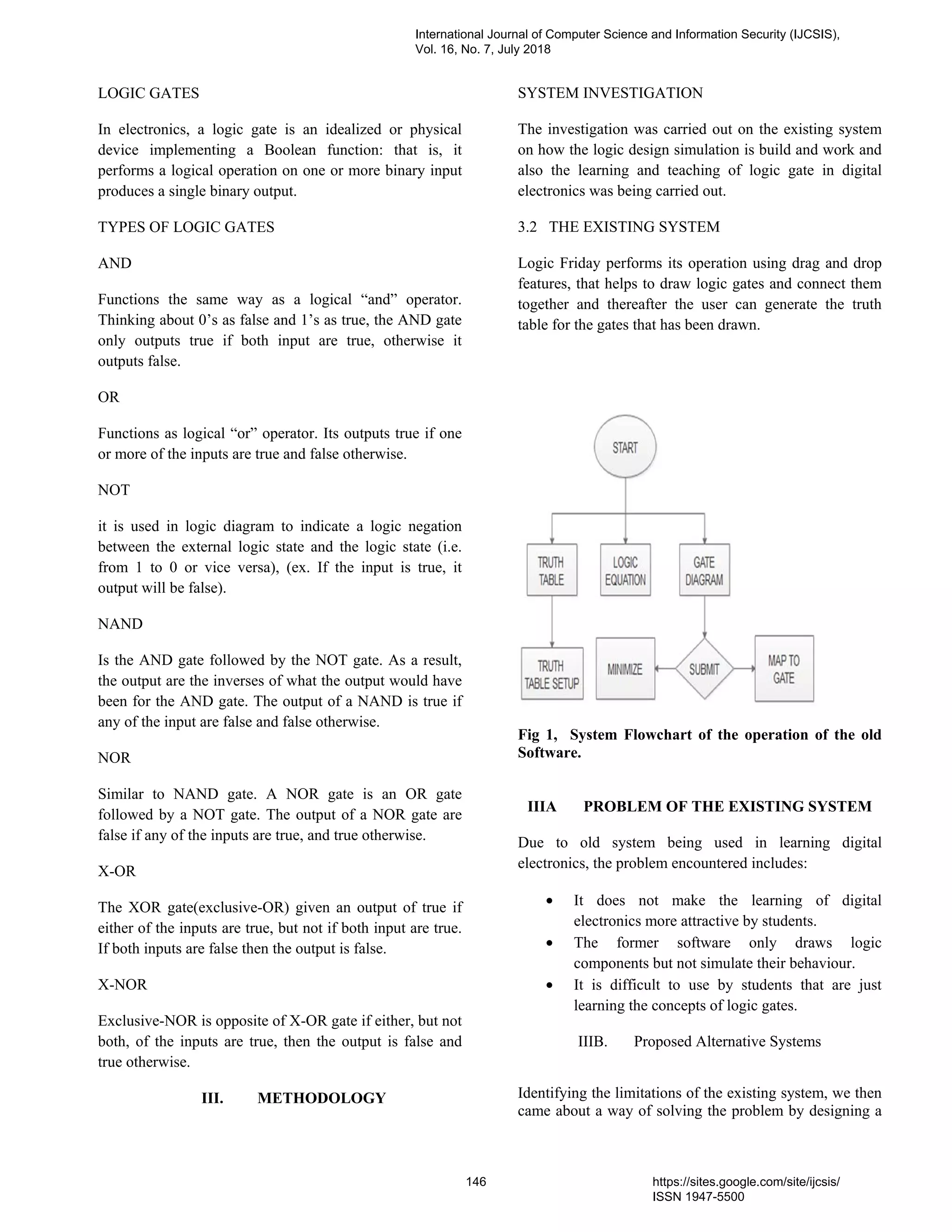 LOGIC GATES
In electronics, a logic gate is an idealized or physical
device implementing a Boolean function: that is, it
performs a logical operation on one or more binary input
produces a single binary output.
TYPES OF LOGIC GATES
AND
Functions the same way as a logical “and” operator.
Thinking about 0’s as false and 1’s as true, the AND gate
only outputs true if both input are true, otherwise it
outputs false.
OR
Functions as logical “or” operator. Its outputs true if one
or more of the inputs are true and false otherwise.
NOT
it is used in logic diagram to indicate a logic negation
between the external logic state and the logic state (i.e.
from 1 to 0 or vice versa), (ex. If the input is true, it
output will be false).
NAND
Is the AND gate followed by the NOT gate. As a result,
the output are the inverses of what the output would have
been for the AND gate. The output of a NAND is true if
any of the input are false and false otherwise.
NOR
Similar to NAND gate. A NOR gate is an OR gate
followed by a NOT gate. The output of a NOR gate are
false if any of the inputs are true, and true otherwise.
X-OR
The XOR gate(exclusive-OR) given an output of true if
either of the inputs are true, but not if both input are true.
If both inputs are false then the output is false.
X-NOR
Exclusive-NOR is opposite of X-OR gate if either, but not
both, of the inputs are true, then the output is false and
true otherwise.
III. METHODOLOGY
SYSTEM INVESTIGATION
The investigation was carried out on the existing system
on how the logic design simulation is build and work and
also the learning and teaching of logic gate in digital
electronics was being carried out.
3.2 THE EXISTING SYSTEM
Logic Friday performs its operation using drag and drop
features, that helps to draw logic gates and connect them
together and thereafter the user can generate the truth
table for the gates that has been drawn.
Fig 1, System Flowchart of the operation of the old
Software.
IIIA PROBLEM OF THE EXISTING SYSTEM
Due to old system being used in learning digital
electronics, the problem encountered includes:
• It does not make the learning of digital
electronics more attractive by students.
• The former software only draws logic
components but not simulate their behaviour.
• It is difficult to use by students that are just
learning the concepts of logic gates.
IIIB. Proposed Alternative Systems
Identifying the limitations of the existing system, we then
came about a way of solving the problem by designing a
International Journal of Computer Science and Information Security (IJCSIS),
Vol. 16, No. 7, July 2018
146 https://sites.google.com/site/ijcsis/
ISSN 1947-5500
 