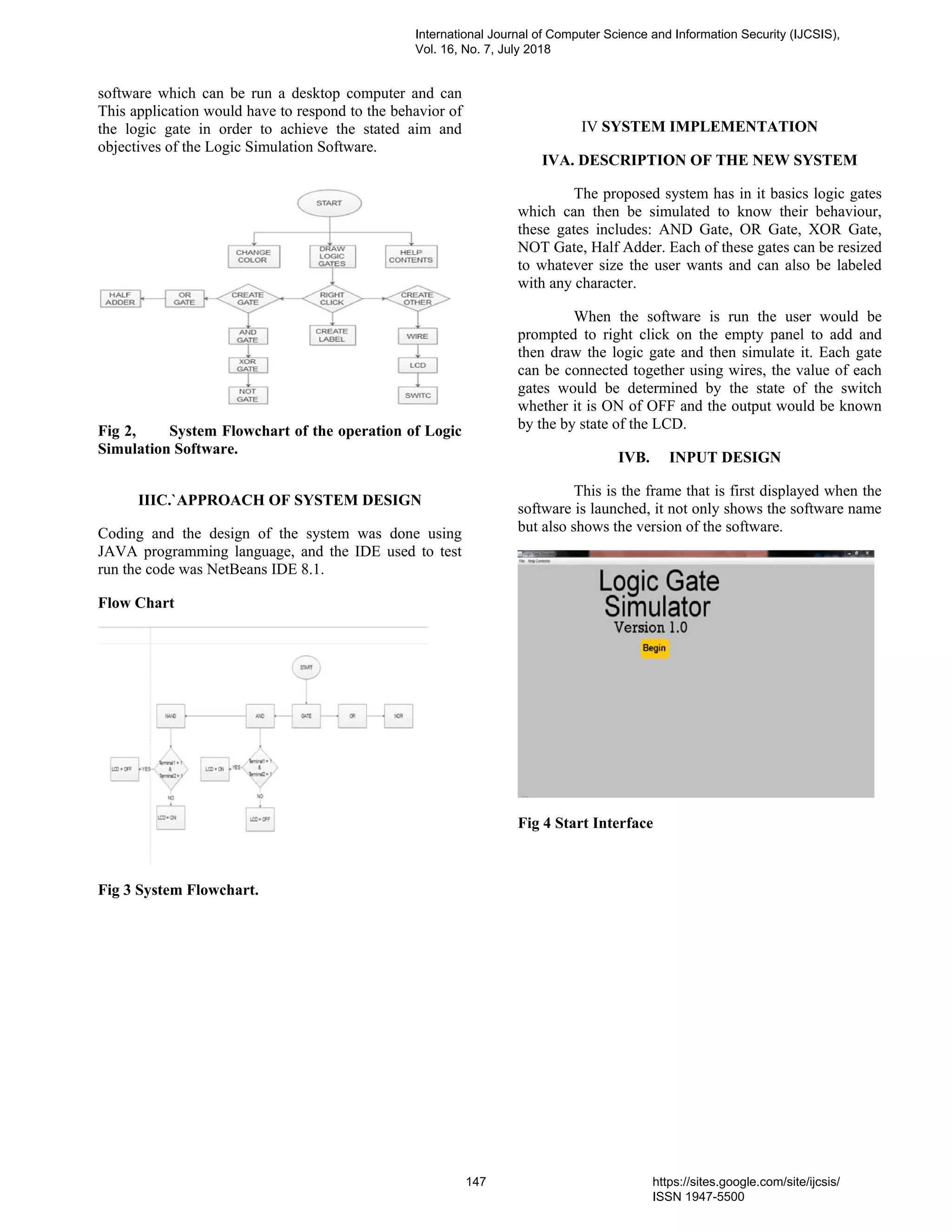 software which can be run a desktop computer and can
This application would have to respond to the behavior of
the logic gate in order to achieve the stated aim and
objectives of the Logic Simulation Software.
Fig 2, System Flowchart of the operation of Logic
Simulation Software.
IIIC.`APPROACH OF SYSTEM DESIGN
Coding and the design of the system was done using
JAVA programming language, and the IDE used to test
run the code was NetBeans IDE 8.1.
Flow Chart
Fig 3 System Flowchart.
IV SYSTEM IMPLEMENTATION
IVA. DESCRIPTION OF THE NEW SYSTEM
The proposed system has in it basics logic gates
which can then be simulated to know their behaviour,
these gates includes: AND Gate, OR Gate, XOR Gate,
NOT Gate, Half Adder. Each of these gates can be resized
to whatever size the user wants and can also be labeled
with any character.
When the software is run the user would be
prompted to right click on the empty panel to add and
then draw the logic gate and then simulate it. Each gate
can be connected together using wires, the value of each
gates would be determined by the state of the switch
whether it is ON of OFF and the output would be known
by the by state of the LCD.
IVB. INPUT DESIGN
This is the frame that is first displayed when the
software is launched, it not only shows the software name
but also shows the version of the software.
Fig 4 Start Interface
International Journal of Computer Science and Information Security (IJCSIS),
Vol. 16, No. 7, July 2018
147 https://sites.google.com/site/ijcsis/
ISSN 1947-5500
 