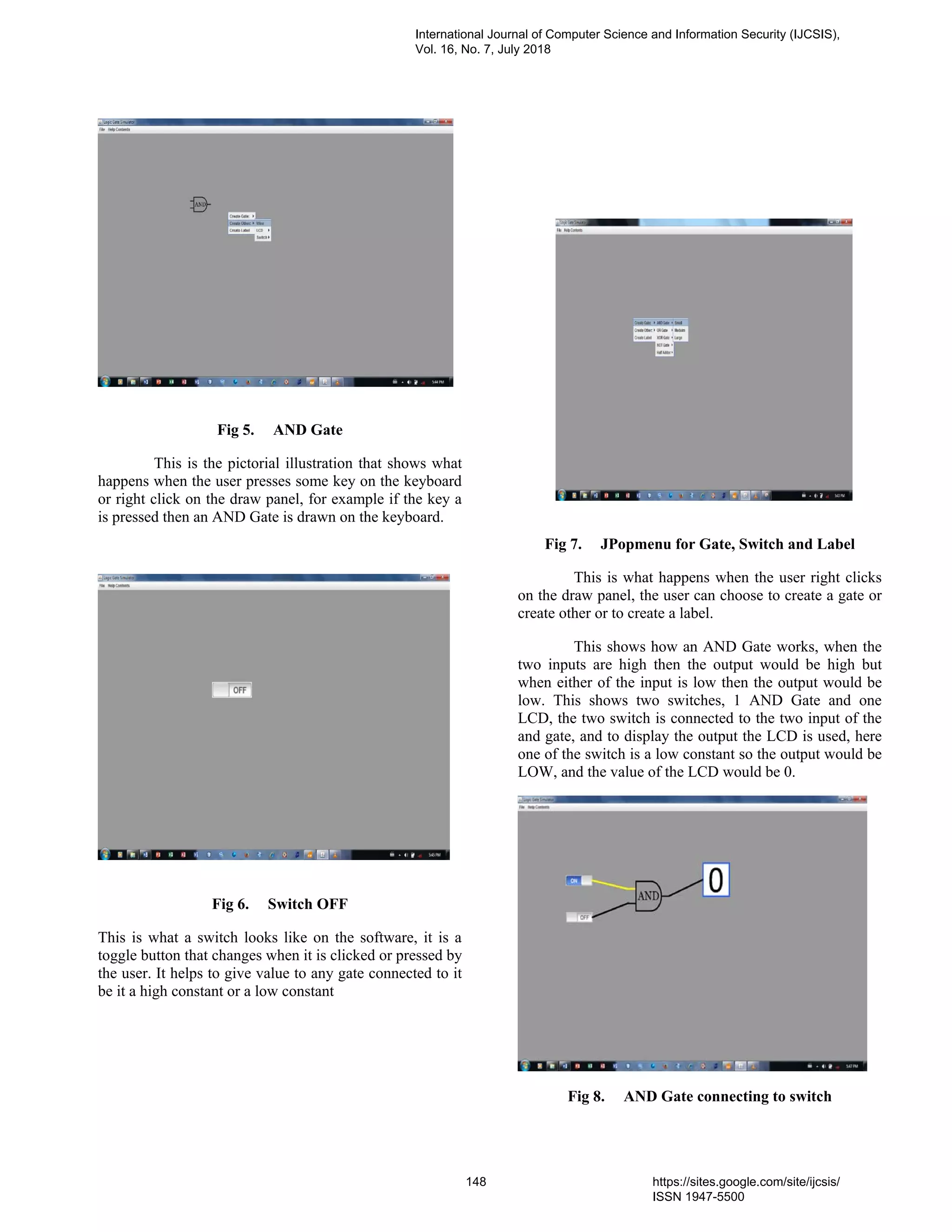 Fig 5. AND Gate
This is the pictorial illustration that shows what
happens when the user presses some key on the keyboard
or right click on the draw panel, for example if the key a
is pressed then an AND Gate is drawn on the keyboard.
Fig 6. Switch OFF
This is what a switch looks like on the software, it is a
toggle button that changes when it is clicked or pressed by
the user. It helps to give value to any gate connected to it
be it a high constant or a low constant
Fig 7. JPopmenu for Gate, Switch and Label
This is what happens when the user right clicks
on the draw panel, the user can choose to create a gate or
create other or to create a label.
This shows how an AND Gate works, when the
two inputs are high then the output would be high but
when either of the input is low then the output would be
low. This shows two switches, 1 AND Gate and one
LCD, the two switch is connected to the two input of the
and gate, and to display the output the LCD is used, here
one of the switch is a low constant so the output would be
LOW, and the value of the LCD would be 0.
Fig 8. AND Gate connecting to switch
International Journal of Computer Science and Information Security (IJCSIS),
Vol. 16, No. 7, July 2018
148 https://sites.google.com/site/ijcsis/
ISSN 1947-5500
 