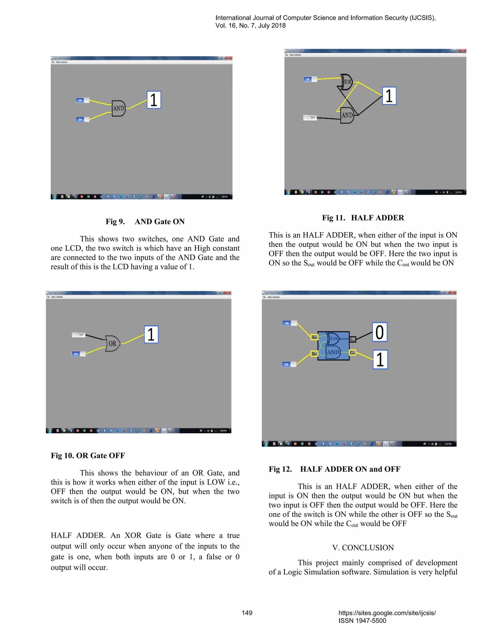 Fig 9. AND Gate ON
This shows two switches, one AND Gate and
one LCD, the two switch is which have an High constant
are connected to the two inputs of the AND Gate and the
result of this is the LCD having a value of 1.
Fig 10. OR Gate OFF
This shows the behaviour of an OR Gate, and
this is how it works when either of the input is LOW i.e.,
OFF then the output would be ON, but when the two
switch is of then the output would be ON.
HALF ADDER. An XOR Gate is Gate where a true
output will only occur when anyone of the inputs to the
gate is one, when both inputs are 0 or 1, a false or 0
output will occur.
Fig 11. HALF ADDER
This is an HALF ADDER, when either of the input is ON
then the output would be ON but when the two input is
OFF then the output would be OFF. Here the two input is
ON so the Sout would be OFF while the Cout would be ON
Fig 12. HALF ADDER ON and OFF
This is an HALF ADDER, when either of the
input is ON then the output would be ON but when the
two input is OFF then the output would be OFF. Here the
one of the switch is ON while the other is OFF so the Sout
would be ON while the Cout would be OFF
V. CONCLUSION
This project mainly comprised of development
of a Logic Simulation software. Simulation is very helpful
International Journal of Computer Science and Information Security (IJCSIS),
Vol. 16, No. 7, July 2018
149 https://sites.google.com/site/ijcsis/
ISSN 1947-5500
 