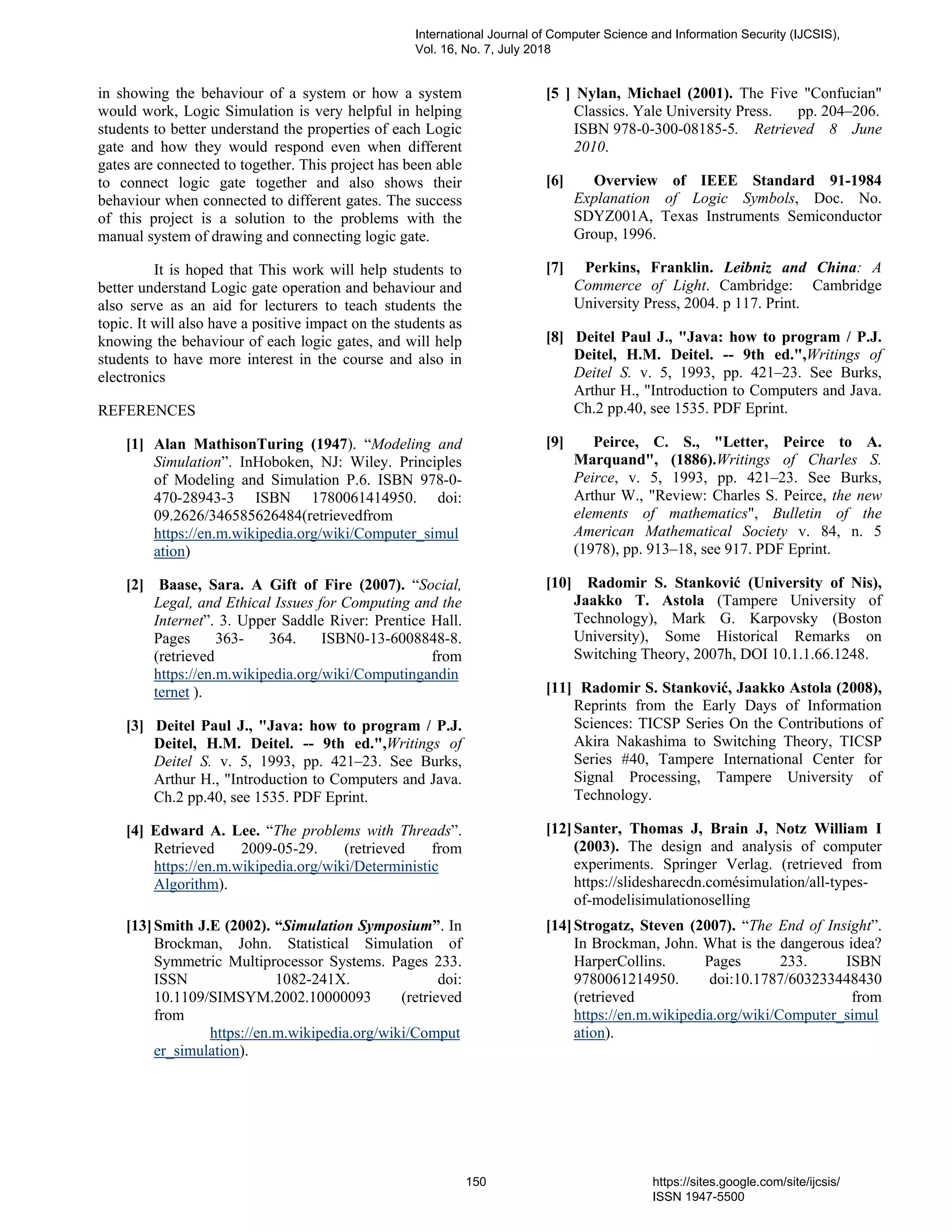in showing the behaviour of a system or how a system
would work, Logic Simulation is very helpful in helping
students to better understand the properties of each Logic
gate and how they would respond even when different
gates are connected to together. This project has been able
to connect logic gate together and also shows their
behaviour when connected to different gates. The success
of this project is a solution to the problems with the
manual system of drawing and connecting logic gate.
It is hoped that This work will help students to
better understand Logic gate operation and behaviour and
also serve as an aid for lecturers to teach students the
topic. It will also have a positive impact on the students as
knowing the behaviour of each logic gates, and will help
students to have more interest in the course and also in
electronics
REFERENCES
[1] Alan MathisonTuring (1947). “Modeling and
Simulation”. InHoboken, NJ: Wiley. Principles
of Modeling and Simulation P.6. ISBN 978-0-
470-28943-3 ISBN 1780061414950. doi:
09.2626/346585626484(retrievedfrom
https://en.m.wikipedia.org/wiki/Computer_simul
ation)
[2] Baase, Sara. A Gift of Fire (2007). “Social,
Legal, and Ethical Issues for Computing and the
Internet”. 3. Upper Saddle River: Prentice Hall.
Pages 363- 364. ISBN0-13-6008848-8.
(retrieved from
https://en.m.wikipedia.org/wiki/Computingandin
ternet ).
[3] Deitel Paul J., "Java: how to program / P.J.
Deitel, H.M. Deitel. -- 9th ed.",Writings of
Deitel S. v. 5, 1993, pp. 421–23. See Burks,
Arthur H., "Introduction to Computers and Java.
Ch.2 pp.40, see 1535. PDF Eprint.
[4] Edward A. Lee. “The problems with Threads”.
Retrieved 2009-05-29. (retrieved from
https://en.m.wikipedia.org/wiki/Deterministic
Algorithm).
[5 ] Nylan, Michael (2001). The Five "Confucian"
Classics. Yale University Press. pp. 204–206.
ISBN 978-0-300-08185-5. Retrieved 8 June
2010.
[6] Overview of IEEE Standard 91-1984
Explanation of Logic Symbols, Doc. No.
SDYZ001A, Texas Instruments Semiconductor
Group, 1996.
[7] Perkins, Franklin. Leibniz and China: A
Commerce of Light. Cambridge: Cambridge
University Press, 2004. p 117. Print.
[8] Deitel Paul J., "Java: how to program / P.J.
Deitel, H.M. Deitel. -- 9th ed.",Writings of
Deitel S. v. 5, 1993, pp. 421–23. See Burks,
Arthur H., "Introduction to Computers and Java.
Ch.2 pp.40, see 1535. PDF Eprint.
[9] Peirce, C. S., "Letter, Peirce to A.
Marquand", (1886).Writings of Charles S.
Peirce, v. 5, 1993, pp. 421–23. See Burks,
Arthur W., "Review: Charles S. Peirce, the new
elements of mathematics", Bulletin of the
American Mathematical Society v. 84, n. 5
(1978), pp. 913–18, see 917. PDF Eprint.
[10] Radomir S. Stanković (University of Nis),
Jaakko T. Astola (Tampere University of
Technology), Mark G. Karpovsky (Boston
University), Some Historical Remarks on
Switching Theory, 2007h, DOI 10.1.1.66.1248.
[11] Radomir S. Stanković, Jaakko Astola (2008),
Reprints from the Early Days of Information
Sciences: TICSP Series On the Contributions of
Akira Nakashima to Switching Theory, TICSP
Series #40, Tampere International Center for
Signal Processing, Tampere University of
Technology.
[12]Santer, Thomas J, Brain J, Notz William I
(2003). The design and analysis of computer
experiments. Springer Verlag. (retrieved from
https://slidesharecdn.comésimulation/all-types-
of-modelisimulationoselling
[13]Smith J.E (2002). “Simulation Symposium”. In
Brockman, John. Statistical Simulation of
Symmetric Multiprocessor Systems. Pages 233.
ISSN 1082-241X. doi:
10.1109/SIMSYM.2002.10000093 (retrieved
from
https://en.m.wikipedia.org/wiki/Comput
er_simulation).
[14]Strogatz, Steven (2007). “The End of Insight”.
In Brockman, John. What is the dangerous idea?
HarperCollins. Pages 233. ISBN
9780061214950. doi:10.1787/603233448430
(retrieved from
https://en.m.wikipedia.org/wiki/Computer_simul
ation).
International Journal of Computer Science and Information Security (IJCSIS),
Vol. 16, No. 7, July 2018
150 https://sites.google.com/site/ijcsis/
ISSN 1947-5500
 