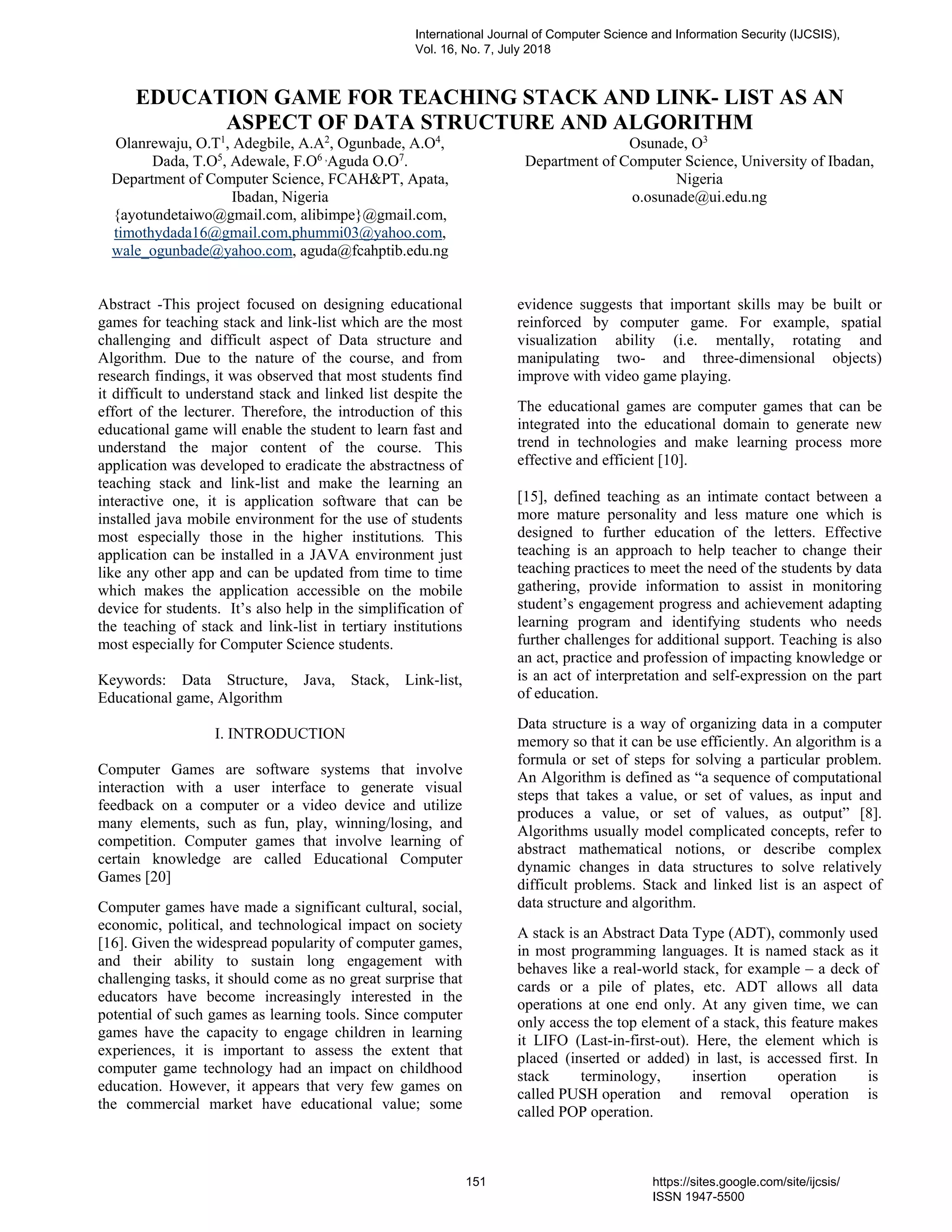 EDUCATION GAME FOR TEACHING STACK AND LINK- LIST AS AN
ASPECT OF DATA STRUCTURE AND ALGORITHM
Olanrewaju, O.T1
, Adegbile, A.A2
, Ogunbade, A.O4
,
Dada, T.O5
, Adewale, F.O6 ,
Aguda O.O7
.
Department of Computer Science, FCAH&PT, Apata,
Ibadan, Nigeria
{ayotundetaiwo@gmail.com, alibimpe}@gmail.com,
timothydada16@gmail.com,phummi03@yahoo.com,
wale_ogunbade@yahoo.com, aguda@fcahptib.edu.ng
Osunade, O3
Department of Computer Science, University of Ibadan,
Nigeria
o.osunade@ui.edu.ng
Abstract -This project focused on designing educational
games for teaching stack and link-list which are the most
challenging and difficult aspect of Data structure and
Algorithm. Due to the nature of the course, and from
research findings, it was observed that most students find
it difficult to understand stack and linked list despite the
effort of the lecturer. Therefore, the introduction of this
educational game will enable the student to learn fast and
understand the major content of the course. This
application was developed to eradicate the abstractness of
teaching stack and link-list and make the learning an
interactive one, it is application software that can be
installed java mobile environment for the use of students
most especially those in the higher institutions. This
application can be installed in a JAVA environment just
like any other app and can be updated from time to time
which makes the application accessible on the mobile
device for students. It’s also help in the simplification of
the teaching of stack and link-list in tertiary institutions
most especially for Computer Science students.
Keywords: Data Structure, Java, Stack, Link-list,
Educational game, Algorithm
I. INTRODUCTION
Computer Games are software systems that involve
interaction with a user interface to generate visual
feedback on a computer or a video device and utilize
many elements, such as fun, play, winning/losing, and
competition. Computer games that involve learning of
certain knowledge are called Educational Computer
Games [20]
Computer games have made a significant cultural, social,
economic, political, and technological impact on society
[16]. Given the widespread popularity of computer games,
and their ability to sustain long engagement with
challenging tasks, it should come as no great surprise that
educators have become increasingly interested in the
potential of such games as learning tools. Since computer
games have the capacity to engage children in learning
experiences, it is important to assess the extent that
computer game technology had an impact on childhood
education. However, it appears that very few games on
the commercial market have educational value; some
evidence suggests that important skills may be built or
reinforced by computer game. For example, spatial
visualization ability (i.e. mentally, rotating and
manipulating two- and three-dimensional objects)
improve with video game playing.
The educational games are computer games that can be
integrated into the educational domain to generate new
trend in technologies and make learning process more
effective and efficient [10].
[15], defined teaching as an intimate contact between a
more mature personality and less mature one which is
designed to further education of the letters. Effective
teaching is an approach to help teacher to change their
teaching practices to meet the need of the students by data
gathering, provide information to assist in monitoring
student’s engagement progress and achievement adapting
learning program and identifying students who needs
further challenges for additional support. Teaching is also
an act, practice and profession of impacting knowledge or
is an act of interpretation and self-expression on the part
of education.
Data structure is a way of organizing data in a computer
memory so that it can be use efficiently. An algorithm is a
formula or set of steps for solving a particular problem.
An Algorithm is defined as “a sequence of computational
steps that takes a value, or set of values, as input and
produces a value, or set of values, as output” [8].
Algorithms usually model complicated concepts, refer to
abstract mathematical notions, or describe complex
dynamic changes in data structures to solve relatively
difficult problems. Stack and linked list is an aspect of
data structure and algorithm.
A stack is an Abstract Data Type (ADT), commonly used
in most programming languages. It is named stack as it
behaves like a real-world stack, for example – a deck of
cards or a pile of plates, etc. ADT allows all data
operations at one end only. At any given time, we can
only access the top element of a stack, this feature makes
it LIFO (Last-in-first-out). Here, the element which is
placed (inserted or added) in last, is accessed first. In
stack terminology, insertion operation is
called PUSH operation and removal operation is
called POP operation.
International Journal of Computer Science and Information Security (IJCSIS),
Vol. 16, No. 7, July 2018
151 https://sites.google.com/site/ijcsis/
ISSN 1947-5500
 