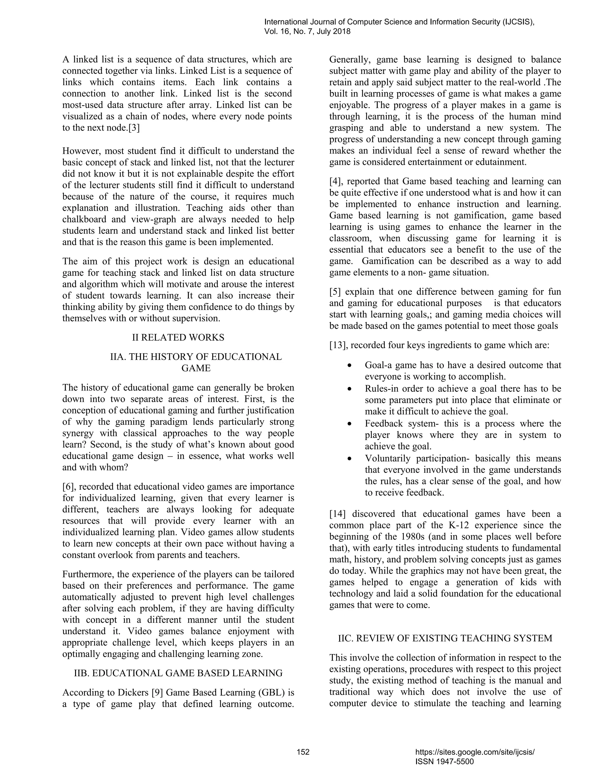 A linked list is a sequence of data structures, which are
connected together via links. Linked List is a sequence of
links which contains items. Each link contains a
connection to another link. Linked list is the second
most-used data structure after array. Linked list can be
visualized as a chain of nodes, where every node points
to the next node.[3]
However, most student find it difficult to understand the
basic concept of stack and linked list, not that the lecturer
did not know it but it is not explainable despite the effort
of the lecturer students still find it difficult to understand
because of the nature of the course, it requires much
explanation and illustration. Teaching aids other than
chalkboard and view-graph are always needed to help
students learn and understand stack and linked list better
and that is the reason this game is been implemented.
The aim of this project work is design an educational
game for teaching stack and linked list on data structure
and algorithm which will motivate and arouse the interest
of student towards learning. It can also increase their
thinking ability by giving them confidence to do things by
themselves with or without supervision.
II RELATED WORKS
IIA. THE HISTORY OF EDUCATIONAL
GAME
The history of educational game can generally be broken
down into two separate areas of interest. First, is the
conception of educational gaming and further justification
of why the gaming paradigm lends particularly strong
synergy with classical approaches to the way people
learn? Second, is the study of what’s known about good
educational game design – in essence, what works well
and with whom?
[6], recorded that educational video games are importance
for individualized learning, given that every learner is
different, teachers are always looking for adequate
resources that will provide every learner with an
individualized learning plan. Video games allow students
to learn new concepts at their own pace without having a
constant overlook from parents and teachers.
Furthermore, the experience of the players can be tailored
based on their preferences and performance. The game
automatically adjusted to prevent high level challenges
after solving each problem, if they are having difficulty
with concept in a different manner until the student
understand it. Video games balance enjoyment with
appropriate challenge level, which keeps players in an
optimally engaging and challenging learning zone.
IIB. EDUCATIONAL GAME BASED LEARNING
According to Dickers [9] Game Based Learning (GBL) is
a type of game play that defined learning outcome.
Generally, game base learning is designed to balance
subject matter with game play and ability of the player to
retain and apply said subject matter to the real-world .The
built in learning processes of game is what makes a game
enjoyable. The progress of a player makes in a game is
through learning, it is the process of the human mind
grasping and able to understand a new system. The
progress of understanding a new concept through gaming
makes an individual feel a sense of reward whether the
game is considered entertainment or edutainment.
[4], reported that Game based teaching and learning can
be quite effective if one understood what is and how it can
be implemented to enhance instruction and learning.
Game based learning is not gamification, game based
learning is using games to enhance the learner in the
classroom, when discussing game for learning it is
essential that educators see a benefit to the use of the
game. Gamification can be described as a way to add
game elements to a non- game situation.
[5] explain that one difference between gaming for fun
and gaming for educational purposes is that educators
start with learning goals,; and gaming media choices will
be made based on the games potential to meet those goals
[13], recorded four keys ingredients to game which are:
• Goal-a game has to have a desired outcome that
everyone is working to accomplish.
• Rules-in order to achieve a goal there has to be
some parameters put into place that eliminate or
make it difficult to achieve the goal.
• Feedback system- this is a process where the
player knows where they are in system to
achieve the goal.
• Voluntarily participation- basically this means
that everyone involved in the game understands
the rules, has a clear sense of the goal, and how
to receive feedback.
[14] discovered that educational games have been a
common place part of the K-12 experience since the
beginning of the 1980s (and in some places well before
that), with early titles introducing students to fundamental
math, history, and problem solving concepts just as games
do today. While the graphics may not have been great, the
games helped to engage a generation of kids with
technology and laid a solid foundation for the educational
games that were to come.
IIC. REVIEW OF EXISTING TEACHING SYSTEM
This involve the collection of information in respect to the
existing operations, procedures with respect to this project
study, the existing method of teaching is the manual and
traditional way which does not involve the use of
computer device to stimulate the teaching and learning
International Journal of Computer Science and Information Security (IJCSIS),
Vol. 16, No. 7, July 2018
152 https://sites.google.com/site/ijcsis/
ISSN 1947-5500
 