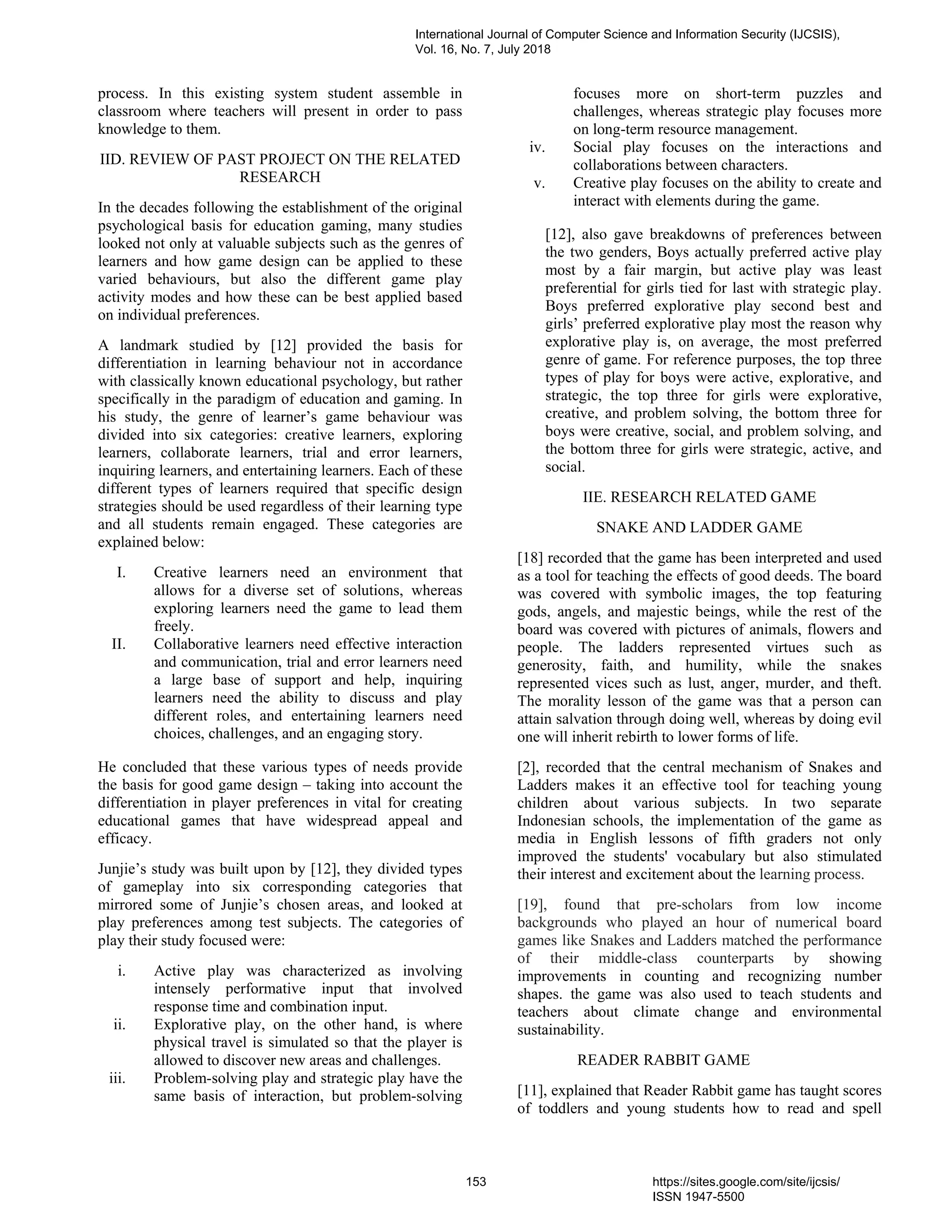 process. In this existing system student assemble in
classroom where teachers will present in order to pass
knowledge to them.
IID. REVIEW OF PAST PROJECT ON THE RELATED
RESEARCH
In the decades following the establishment of the original
psychological basis for education gaming, many studies
looked not only at valuable subjects such as the genres of
learners and how game design can be applied to these
varied behaviours, but also the different game play
activity modes and how these can be best applied based
on individual preferences.
A landmark studied by [12] provided the basis for
differentiation in learning behaviour not in accordance
with classically known educational psychology, but rather
specifically in the paradigm of education and gaming. In
his study, the genre of learner’s game behaviour was
divided into six categories: creative learners, exploring
learners, collaborate learners, trial and error learners,
inquiring learners, and entertaining learners. Each of these
different types of learners required that specific design
strategies should be used regardless of their learning type
and all students remain engaged. These categories are
explained below:
I. Creative learners need an environment that
allows for a diverse set of solutions, whereas
exploring learners need the game to lead them
freely.
II. Collaborative learners need effective interaction
and communication, trial and error learners need
a large base of support and help, inquiring
learners need the ability to discuss and play
different roles, and entertaining learners need
choices, challenges, and an engaging story.
He concluded that these various types of needs provide
the basis for good game design – taking into account the
differentiation in player preferences in vital for creating
educational games that have widespread appeal and
efficacy.
Junjie’s study was built upon by [12], they divided types
of gameplay into six corresponding categories that
mirrored some of Junjie’s chosen areas, and looked at
play preferences among test subjects. The categories of
play their study focused were:
i. Active play was characterized as involving
intensely performative input that involved
response time and combination input.
ii. Explorative play, on the other hand, is where
physical travel is simulated so that the player is
allowed to discover new areas and challenges.
iii. Problem-solving play and strategic play have the
same basis of interaction, but problem-solving
focuses more on short-term puzzles and
challenges, whereas strategic play focuses more
on long-term resource management.
iv. Social play focuses on the interactions and
collaborations between characters.
v. Creative play focuses on the ability to create and
interact with elements during the game.
[12], also gave breakdowns of preferences between
the two genders, Boys actually preferred active play
most by a fair margin, but active play was least
preferential for girls tied for last with strategic play.
Boys preferred explorative play second best and
girls’ preferred explorative play most the reason why
explorative play is, on average, the most preferred
genre of game. For reference purposes, the top three
types of play for boys were active, explorative, and
strategic, the top three for girls were explorative,
creative, and problem solving, the bottom three for
boys were creative, social, and problem solving, and
the bottom three for girls were strategic, active, and
social.
IIE. RESEARCH RELATED GAME
SNAKE AND LADDER GAME
[18] recorded that the game has been interpreted and used
as a tool for teaching the effects of good deeds. The board
was covered with symbolic images, the top featuring
gods, angels, and majestic beings, while the rest of the
board was covered with pictures of animals, flowers and
people. The ladders represented virtues such as
generosity, faith, and humility, while the snakes
represented vices such as lust, anger, murder, and theft.
The morality lesson of the game was that a person can
attain salvation through doing well, whereas by doing evil
one will inherit rebirth to lower forms of life.
[2], recorded that the central mechanism of Snakes and
Ladders makes it an effective tool for teaching young
children about various subjects. In two separate
Indonesian schools, the implementation of the game as
media in English lessons of fifth graders not only
improved the students' vocabulary but also stimulated
their interest and excitement about the learning process.
[19], found that pre-scholars from low income
backgrounds who played an hour of numerical board
games like Snakes and Ladders matched the performance
of their middle-class counterparts by showing
improvements in counting and recognizing number
shapes. the game was also used to teach students and
teachers about climate change and environmental
sustainability.
READER RABBIT GAME
[11], explained that Reader Rabbit game has taught scores
of toddlers and young students how to read and spell
International Journal of Computer Science and Information Security (IJCSIS),
Vol. 16, No. 7, July 2018
153 https://sites.google.com/site/ijcsis/
ISSN 1947-5500
 