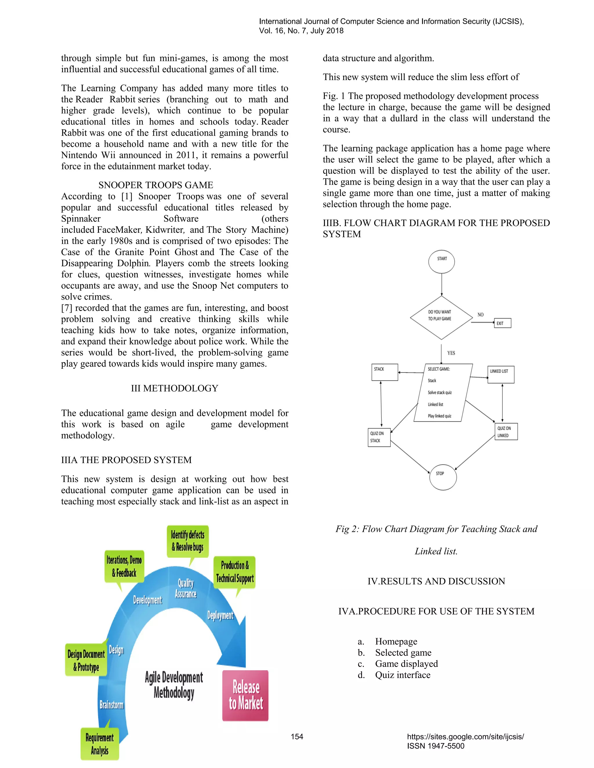 through simple but fun mini-games, is among the most
influential and successful educational games of all time.
The Learning Company has added many more titles to
the Reader Rabbit series (branching out to math and
higher grade levels), which continue to be popular
educational titles in homes and schools today. Reader
Rabbit was one of the first educational gaming brands to
become a household name and with a new title for the
Nintendo Wii announced in 2011, it remains a powerful
force in the edutainment market today.
SNOOPER TROOPS GAME
According to [1] Snooper Troops was one of several
popular and successful educational titles released by
Spinnaker Software (others
included FaceMaker, Kidwriter, and The Story Machine)
in the early 1980s and is comprised of two episodes: The
Case of the Granite Point Ghost and The Case of the
Disappearing Dolphin. Players comb the streets looking
for clues, question witnesses, investigate homes while
occupants are away, and use the Snoop Net computers to
solve crimes.
[7] recorded that the games are fun, interesting, and boost
problem solving and creative thinking skills while
teaching kids how to take notes, organize information,
and expand their knowledge about police work. While the
series would be short-lived, the problem-solving game
play geared towards kids would inspire many games.
III METHODOLOGY
The educational game design and development model for
this work is based on agile game development
methodology.
IIIA THE PROPOSED SYSTEM
This new system is design at working out how best
educational computer game application can be used in
teaching most especially stack and link-list as an aspect in
data structure and algorithm.
This new system will reduce the slim less effort of
Fig. 1 The proposed methodology development process
the lecture in charge, because the game will be designed
in a way that a dullard in the class will understand the
course.
The learning package application has a home page where
the user will select the game to be played, after which a
question will be displayed to test the ability of the user.
The game is being design in a way that the user can play a
single game more than one time, just a matter of making
selection through the home page.
IIIB. FLOW CHART DIAGRAM FOR THE PROPOSED
SYSTEM
Fig 2: Flow Chart Diagram for Teaching Stack and
Linked list.
IV.RESULTS AND DISCUSSION
IVA.PROCEDURE FOR USE OF THE SYSTEM
a. Homepage
b. Selected game
c. Game displayed
d. Quiz interface
International Journal of Computer Science and Information Security (IJCSIS),
Vol. 16, No. 7, July 2018
154 https://sites.google.com/site/ijcsis/
ISSN 1947-5500
 