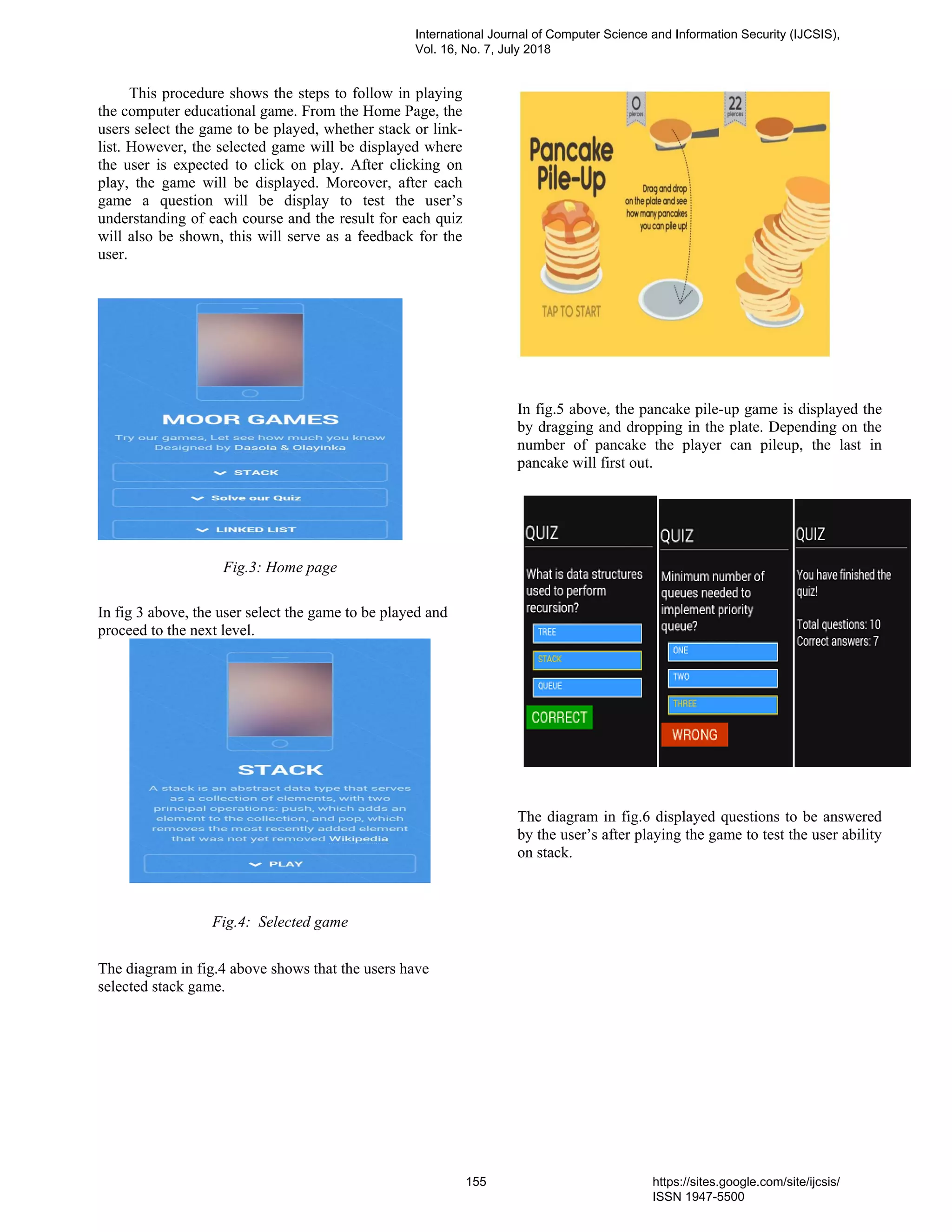 This procedure shows the steps to follow in playing
the computer educational game. From the Home Page, the
users select the game to be played, whether stack or link-
list. However, the selected game will be displayed where
the user is expected to click on play. After clicking on
play, the game will be displayed. Moreover, after each
game a question will be display to test the user’s
understanding of each course and the result for each quiz
will also be shown, this will serve as a feedback for the
user.
Fig.3: Home page
In fig 3 above, the user select the game to be played and
proceed to the next level.
Fig.4: Selected game
The diagram in fig.4 above shows that the users have
selected stack game.
In fig.5 above, the pancake pile-up game is displayed the
by dragging and dropping in the plate. Depending on the
number of pancake the player can pileup, the last in
pancake will first out.
The diagram in fig.6 displayed questions to be answered
by the user’s after playing the game to test the user ability
on stack.
International Journal of Computer Science and Information Security (IJCSIS),
Vol. 16, No. 7, July 2018
155 https://sites.google.com/site/ijcsis/
ISSN 1947-5500
 