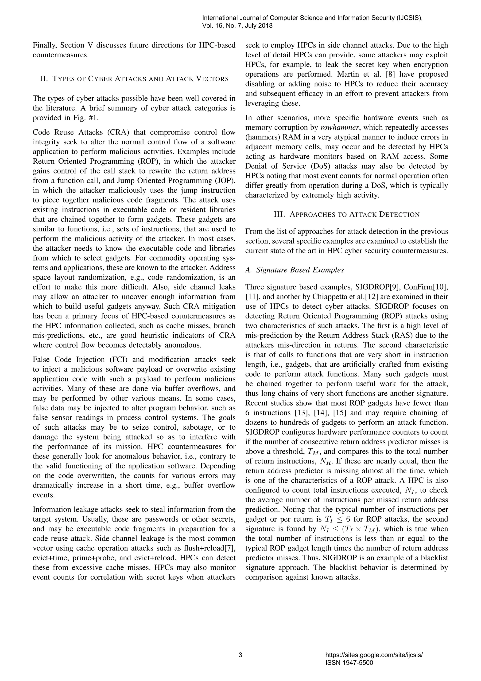 Finally, Section V discusses future directions for HPC-based
countermeasures.
II. TYPES OF CYBER ATTACKS AND ATTACK VECTORS
The types of cyber attacks possible have been well covered in
the literature. A brief summary of cyber attack categories is
provided in Fig. #1.
Code Reuse Attacks (CRA) that compromise control ﬂow
integrity seek to alter the normal control ﬂow of a software
application to perform malicious activities. Examples include
Return Oriented Programming (ROP), in which the attacker
gains control of the call stack to rewrite the return address
from a function call, and Jump Oriented Programming (JOP),
in which the attacker maliciously uses the jump instruction
to piece together malicious code fragments. The attack uses
existing instructions in executable code or resident libraries
that are chained together to form gadgets. These gadgets are
similar to functions, i.e., sets of instructions, that are used to
perform the malicious activity of the attacker. In most cases,
the attacker needs to know the executable code and libraries
from which to select gadgets. For commodity operating sys-
tems and applications, these are known to the attacker. Address
space layout randomization, e.g., code randomization, is an
effort to make this more difﬁcult. Also, side channel leaks
may allow an attacker to uncover enough information from
which to build useful gadgets anyway. Such CRA mitigation
has been a primary focus of HPC-based countermeasures as
the HPC information collected, such as cache misses, branch
mis-predictions, etc., are good heuristic indicators of CRA
where control ﬂow becomes detectably anomalous.
False Code Injection (FCI) and modiﬁcation attacks seek
to inject a malicious software payload or overwrite existing
application code with such a payload to perform malicious
activities. Many of these are done via buffer overﬂows, and
may be performed by other various means. In some cases,
false data may be injected to alter program behavior, such as
false sensor readings in process control systems. The goals
of such attacks may be to seize control, sabotage, or to
damage the system being attacked so as to interfere with
the performance of its mission. HPC countermeasures for
these generally look for anomalous behavior, i.e., contrary to
the valid functioning of the application software. Depending
on the code overwritten, the counts for various errors may
dramatically increase in a short time, e.g., buffer overﬂow
events.
Information leakage attacks seek to steal information from the
target system. Usually, these are passwords or other secrets,
and may be executable code fragments in preparation for a
code reuse attack. Side channel leakage is the most common
vector using cache operation attacks such as ﬂush+reload[7],
evict+time, prime+probe, and evict+reload. HPCs can detect
these from excessive cache misses. HPCs may also monitor
event counts for correlation with secret keys when attackers
seek to employ HPCs in side channel attacks. Due to the high
level of detail HPCs can provide, some attackers may exploit
HPCs, for example, to leak the secret key when encryption
operations are performed. Martin et al. [8] have proposed
disabling or adding noise to HPCs to reduce their accuracy
and subsequent efﬁcacy in an effort to prevent attackers from
leveraging these.
In other scenarios, more speciﬁc hardware events such as
memory corruption by rowhammer, which repeatedly accesses
(hammers) RAM in a very atypical manner to induce errors in
adjacent memory cells, may occur and be detected by HPCs
acting as hardware monitors based on RAM access. Some
Denial of Service (DoS) attacks may also be detected by
HPCs noting that most event counts for normal operation often
differ greatly from operation during a DoS, which is typically
characterized by extremely high activity.
III. APPROACHES TO ATTACK DETECTION
From the list of approaches for attack detection in the previous
section, several speciﬁc examples are examined to establish the
current state of the art in HPC cyber security countermeasures.
A. Signature Based Examples
Three signature based examples, SIGDROP[9], ConFirm[10],
[11], and another by Chiappetta et al.[12] are examined in their
use of HPCs to detect cyber attacks. SIGDROP focuses on
detecting Return Oriented Programming (ROP) attacks using
two characteristics of such attacks. The ﬁrst is a high level of
mis-prediction by the Return Address Stack (RAS) due to the
attackers mis-direction in returns. The second characteristic
is that of calls to functions that are very short in instruction
length, i.e., gadgets, that are artiﬁcially crafted from existing
code to perform attack functions. Many such gadgets must
be chained together to perform useful work for the attack,
thus long chains of very short functions are another signature.
Recent studies show that most ROP gadgets have fewer than
6 instructions [13], [14], [15] and may require chaining of
dozens to hundreds of gadgets to perform an attack function.
SIGDROP conﬁgures hardware performance counters to count
if the number of consecutive return address predictor misses is
above a threshold, TM , and compares this to the total number
of return instructions, NR. If these are nearly equal, then the
return address predictor is missing almost all the time, which
is one of the characteristics of a ROP attack. A HPC is also
conﬁgured to count total instructions executed, NI, to check
the average number of instructions per missed return address
prediction. Noting that the typical number of instructions per
gadget or per return is TI ≤ 6 for ROP attacks, the second
signature is found by NI ≤ (TI × TM ), which is true when
the total number of instructions is less than or equal to the
typical ROP gadget length times the number of return address
predictor misses. Thus, SIGDROP is an example of a blacklist
signature approach. The blacklist behavior is determined by
comparison against known attacks.
International Journal of Computer Science and Information Security (IJCSIS),
Vol. 16, No. 7, July 2018
3 https://sites.google.com/site/ijcsis/
ISSN 1947-5500
 