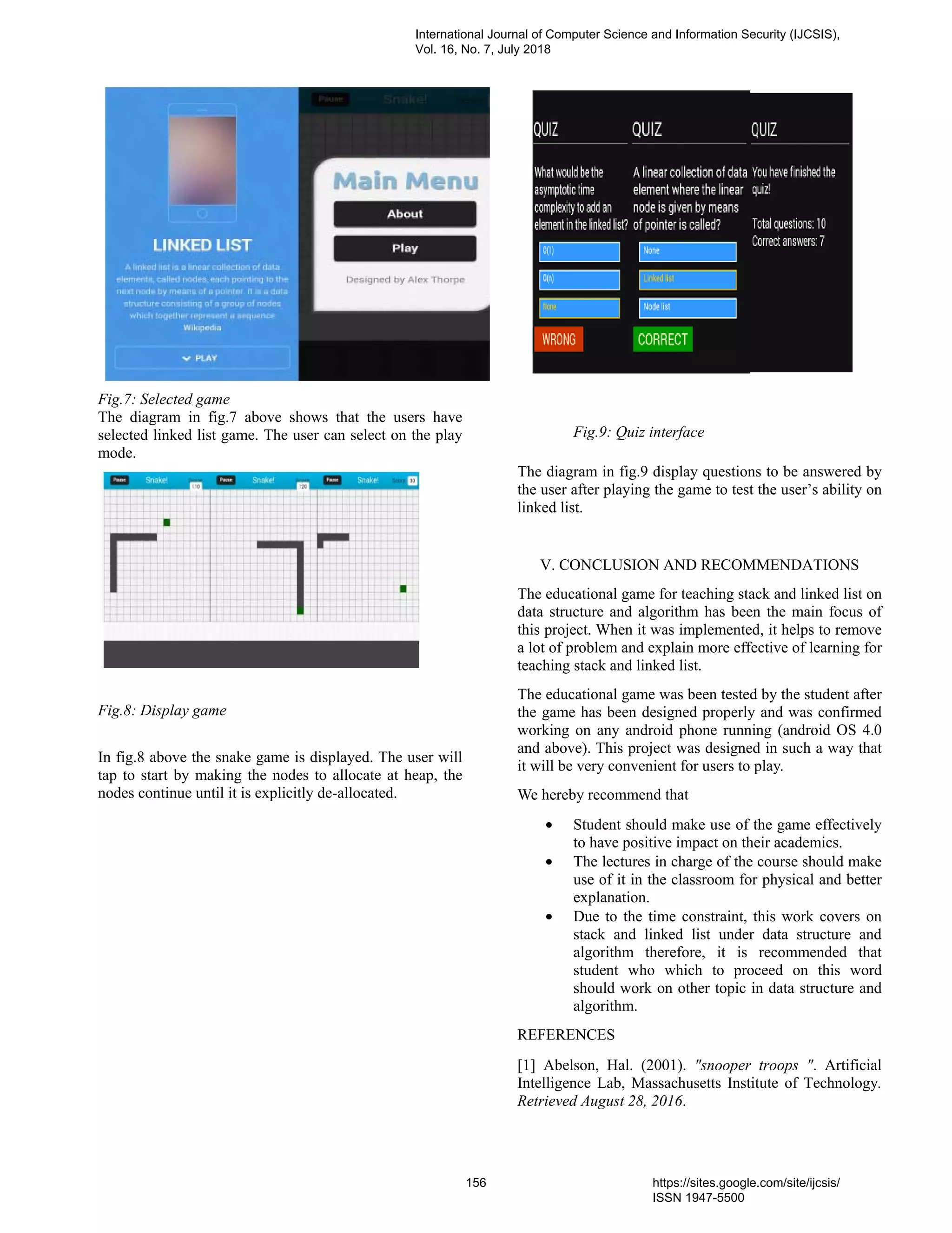 Fig.7: Selected game
The diagram in fig.7 above shows that the users have
selected linked list game. The user can select on the play
mode.
Fig.8: Display game
In fig.8 above the snake game is displayed. The user will
tap to start by making the nodes to allocate at heap, the
nodes continue until it is explicitly de-allocated.
Fig.9: Quiz interface
The diagram in fig.9 display questions to be answered by
the user after playing the game to test the user’s ability on
linked list.
V. CONCLUSION AND RECOMMENDATIONS
The educational game for teaching stack and linked list on
data structure and algorithm has been the main focus of
this project. When it was implemented, it helps to remove
a lot of problem and explain more effective of learning for
teaching stack and linked list.
The educational game was been tested by the student after
the game has been designed properly and was confirmed
working on any android phone running (android OS 4.0
and above). This project was designed in such a way that
it will be very convenient for users to play.
We hereby recommend that
• Student should make use of the game effectively
to have positive impact on their academics.
• The lectures in charge of the course should make
use of it in the classroom for physical and better
explanation.
• Due to the time constraint, this work covers on
stack and linked list under data structure and
algorithm therefore, it is recommended that
student who which to proceed on this word
should work on other topic in data structure and
algorithm.
REFERENCES
[1] Abelson, Hal. (2001). "snooper troops ". Artificial
Intelligence Lab, Massachusetts Institute of Technology.
Retrieved August 28, 2016.
International Journal of Computer Science and Information Security (IJCSIS),
Vol. 16, No. 7, July 2018
156 https://sites.google.com/site/ijcsis/
ISSN 1947-5500
 