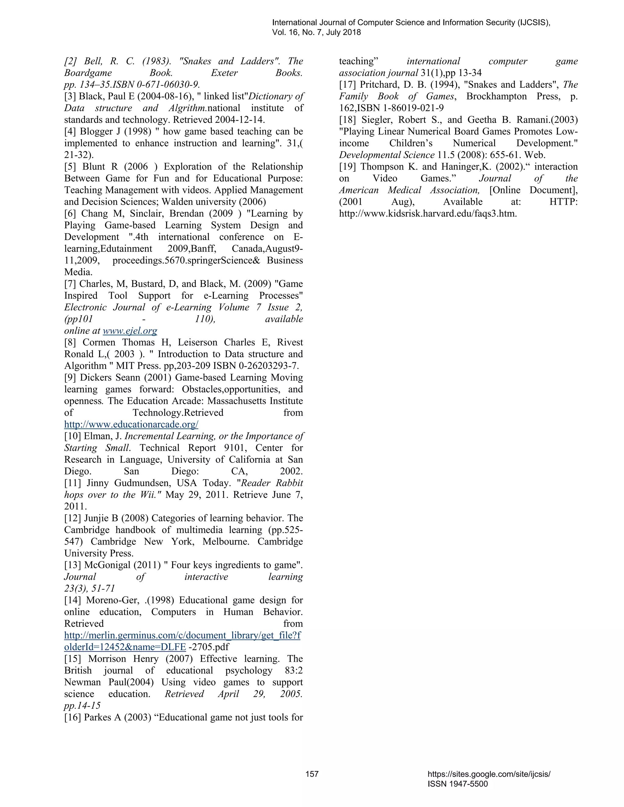 [2] Bell, R. C. (1983). "Snakes and Ladders". The
Boardgame Book. Exeter Books.
pp. 134–35.ISBN 0-671-06030-9.
[3] Black, Paul E (2004-08-16), " linked list"Dictionary of
Data structure and Algrithm.national institute of
standards and technology. Retrieved 2004-12-14.
[4] Blogger J (1998) " how game based teaching can be
implemented to enhance instruction and learning". 31,(
21-32).
[5] Blunt R (2006 ) Exploration of the Relationship
Between Game for Fun and for Educational Purpose:
Teaching Management with videos. Applied Management
and Decision Sciences; Walden university (2006)
[6] Chang M, Sinclair, Brendan (2009 ) "Learning by
Playing Game-based Learning System Design and
Development ".4th international conference on E-
learning,Edutainment 2009,Banff, Canada,August9-
11,2009, proceedings.5670.springerScience& Business
Media.
[7] Charles, M, Bustard, D, and Black, M. (2009) "Game
Inspired Tool Support for e-Learning Processes"
Electronic Journal of e-Learning Volume 7 Issue 2,
(pp101 - 110), available
online at www.ejel.org
[8] Cormen Thomas H, Leiserson Charles E, Rivest
Ronald L,( 2003 ). " Introduction to Data structure and
Algorithm " MIT Press. pp,203-209 ISBN 0-26203293-7.
[9] Dickers Seann (2001) Game-based Learning Moving
learning games forward: Obstacles,opportunities, and
openness. The Education Arcade: Massachusetts Institute
of Technology.Retrieved from
http://www.educationarcade.org/
[10] Elman, J. Incremental Learning, or the Importance of
Starting Small. Technical Report 9101, Center for
Research in Language, University of California at San
Diego. San Diego: CA, 2002.
[11] Jinny Gudmundsen, USA Today. "Reader Rabbit
hops over to the Wii." May 29, 2011. Retrieve June 7,
2011.
[12] Junjie B (2008) Categories of learning behavior. The
Cambridge handbook of multimedia learning (pp.525-
547) Cambridge New York, Melbourne. Cambridge
University Press.
[13] McGonigal (2011) " Four keys ingredients to game".
Journal of interactive learning
23(3), 51-71
[14] Moreno-Ger, .(1998) Educational game design for
online education, Computers in Human Behavior.
Retrieved from
http://merlin.germinus.com/c/document_library/get_file?f
olderId=12452&name=DLFE -2705.pdf
[15] Morrison Henry (2007) Effective learning. The
British journal of educational psychology 83:2
Newman Paul(2004) Using video games to support
science education. Retrieved April 29, 2005.
pp.14-15
[16] Parkes A (2003) “Educational game not just tools for
teaching” international computer game
association journal 31(1),pp 13-34
[17] Pritchard, D. B. (1994), "Snakes and Ladders", The
Family Book of Games, Brockhampton Press, p.
162,ISBN 1-86019-021-9
[18] Siegler, Robert S., and Geetha B. Ramani.(2003)
"Playing Linear Numerical Board Games Promotes Low-
income Children’s Numerical Development."
Developmental Science 11.5 (2008): 655-61. Web.
[19] Thompson K. and Haninger,K. (2002).“ interaction
on Video Games.” Journal of the
American Medical Association, [Online Document],
(2001 Aug), Available at: HTTP:
http://www.kidsrisk.harvard.edu/faqs3.htm.
International Journal of Computer Science and Information Security (IJCSIS),
Vol. 16, No. 7, July 2018
157 https://sites.google.com/site/ijcsis/
ISSN 1947-5500
 