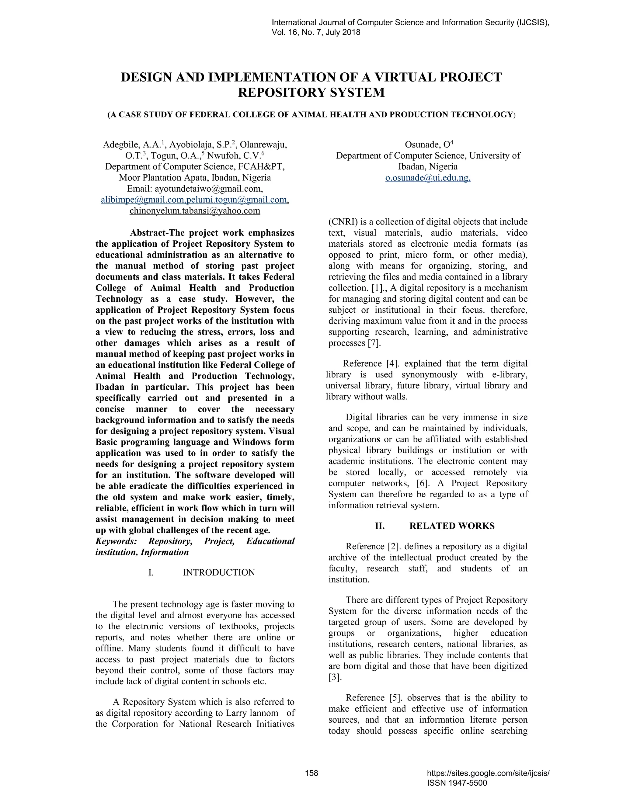 DESIGN AND IMPLEMENTATION OF A VIRTUAL PROJECT
REPOSITORY SYSTEM
(A CASE STUDY OF FEDERAL COLLEGE OF ANIMAL HEALTH AND PRODUCTION TECHNOLOGY)
Adegbile, A.A.1
, Ayobiolaja, S.P.2
, Olanrewaju,
O.T.3
, Togun, O.A.,5
Nwufoh, C.V.6
Department of Computer Science, FCAH&PT,
Moor Plantation Apata, Ibadan, Nigeria
Email: ayotundetaiwo@gmail.com,
alibimpe@gmail.com,pelumi.togun@gmail.com,
chinonyelum.tabansi@yahoo.com
Osunade, O4
Department of Computer Science, University of
Ibadan, Nigeria
o.osunade@ui.edu.ng,
Abstract-The project work emphasizes
the application of Project Repository System to
educational administration as an alternative to
the manual method of storing past project
documents and class materials. It takes Federal
College of Animal Health and Production
Technology as a case study. However, the
application of Project Repository System focus
on the past project works of the institution with
a view to reducing the stress, errors, loss and
other damages which arises as a result of
manual method of keeping past project works in
an educational institution like Federal College of
Animal Health and Production Technology,
Ibadan in particular. This project has been
specifically carried out and presented in a
concise manner to cover the necessary
background information and to satisfy the needs
for designing a project repository system. Visual
Basic programing language and Windows form
application was used to in order to satisfy the
needs for designing a project repository system
for an institution. The software developed will
be able eradicate the difficulties experienced in
the old system and make work easier, timely,
reliable, efficient in work flow which in turn will
assist management in decision making to meet
up with global challenges of the recent age.
Keywords: Repository, Project, Educational
institution, Information
I. INTRODUCTION
The present technology age is faster moving to
the digital level and almost everyone has accessed
to the electronic versions of textbooks, projects
reports, and notes whether there are online or
offline. Many students found it difficult to have
access to past project materials due to factors
beyond their control, some of those factors may
include lack of digital content in schools etc.
A Repository System which is also referred to
as digital repository according to Larry lannom of
the Corporation for National Research Initiatives
(CNRI) is a collection of digital objects that include
text, visual materials, audio materials, video
materials stored as electronic media formats (as
opposed to print, micro form, or other media),
along with means for organizing, storing, and
retrieving the files and media contained in a library
collection. [1]., A digital repository is a mechanism
for managing and storing digital content and can be
subject or institutional in their focus. therefore,
deriving maximum value from it and in the process
supporting research, learning, and administrative
processes [7].
Reference [4]. explained that the term digital
library is used synonymously with e-library,
universal library, future library, virtual library and
library without walls.
Digital libraries can be very immense in size
and scope, and can be maintained by individuals,
organizations or can be affiliated with established
physical library buildings or institution or with
academic institutions. The electronic content may
be stored locally, or accessed remotely via
computer networks, [6]. A Project Repository
System can therefore be regarded to as a type of
information retrieval system.
II. RELATED WORKS
Reference [2]. defines a repository as a digital
archive of the intellectual product created by the
faculty, research staff, and students of an
institution.
There are different types of Project Repository
System for the diverse information needs of the
targeted group of users. Some are developed by
groups or organizations, higher education
institutions, research centers, national libraries, as
well as public libraries. They include contents that
are born digital and those that have been digitized
[3].
Reference [5]. observes that is the ability to
make efficient and effective use of information
sources, and that an information literate person
today should possess specific online searching
International Journal of Computer Science and Information Security (IJCSIS),
Vol. 16, No. 7, July 2018
158 https://sites.google.com/site/ijcsis/
ISSN 1947-5500
 