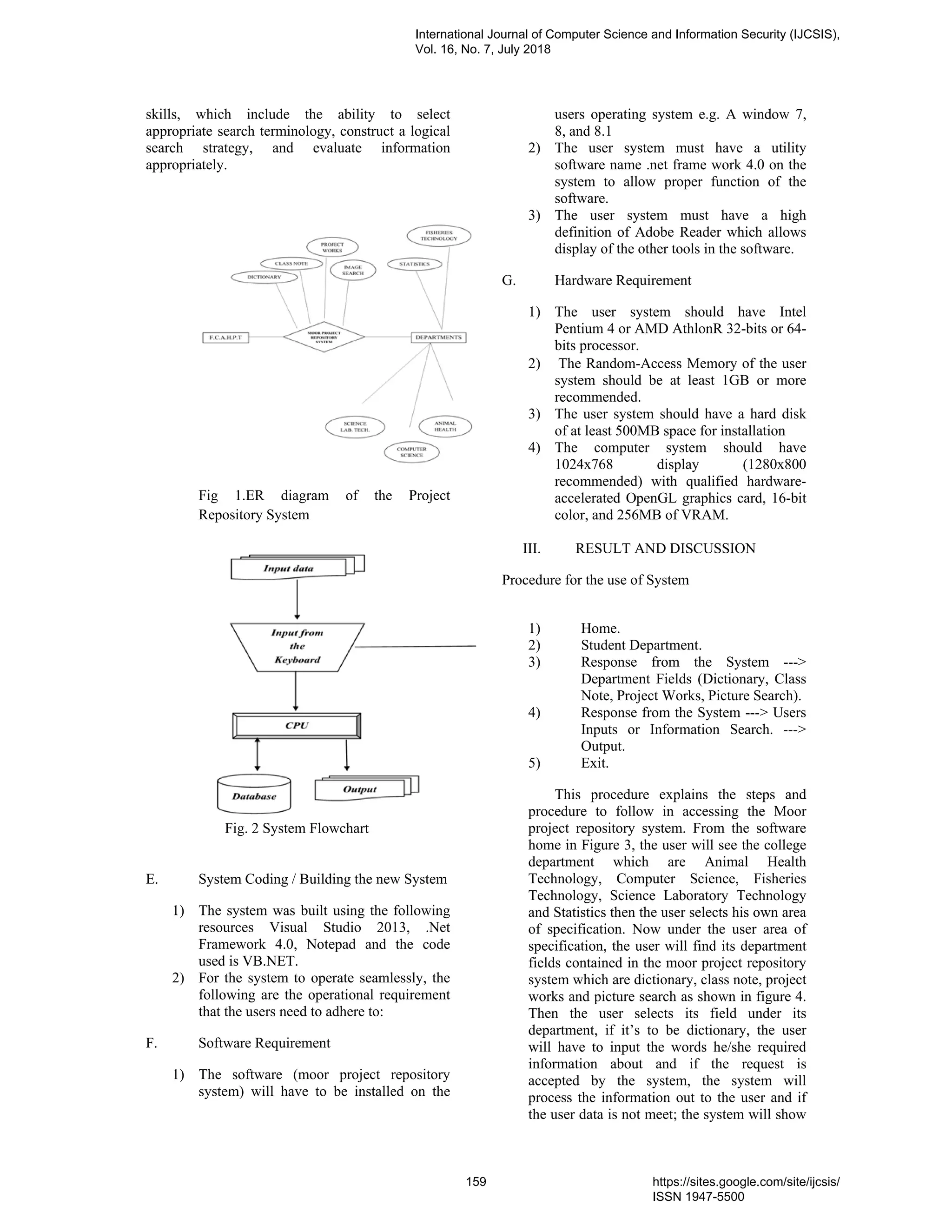 skills, which include the ability to select
appropriate search terminology, construct a logical
search strategy, and evaluate information
appropriately.
Fig 1.ER diagram of the Project
Repository System
Fig. 2 System Flowchart
E. System Coding / Building the new System
1) The system was built using the following
resources Visual Studio 2013, .Net
Framework 4.0, Notepad and the code
used is VB.NET.
2) For the system to operate seamlessly, the
following are the operational requirement
that the users need to adhere to:
F. Software Requirement
1) The software (moor project repository
system) will have to be installed on the
users operating system e.g. A window 7,
8, and 8.1
2) The user system must have a utility
software name .net frame work 4.0 on the
system to allow proper function of the
software.
3) The user system must have a high
definition of Adobe Reader which allows
display of the other tools in the software.
G. Hardware Requirement
1) The user system should have Intel
Pentium 4 or AMD AthlonR 32-bits or 64-
bits processor.
2) The Random-Access Memory of the user
system should be at least 1GB or more
recommended.
3) The user system should have a hard disk
of at least 500MB space for installation
4) The computer system should have
1024x768 display (1280x800
recommended) with qualified hardware-
accelerated OpenGL graphics card, 16-bit
color, and 256MB of VRAM.
III. RESULT AND DISCUSSION
Procedure for the use of System
1) Home.
2) Student Department.
3) Response from the System --->
Department Fields (Dictionary, Class
Note, Project Works, Picture Search).
4) Response from the System ---> Users
Inputs or Information Search. --->
Output.
5) Exit.
This procedure explains the steps and
procedure to follow in accessing the Moor
project repository system. From the software
home in Figure 3, the user will see the college
department which are Animal Health
Technology, Computer Science, Fisheries
Technology, Science Laboratory Technology
and Statistics then the user selects his own area
of specification. Now under the user area of
specification, the user will find its department
fields contained in the moor project repository
system which are dictionary, class note, project
works and picture search as shown in figure 4.
Then the user selects its field under its
department, if it’s to be dictionary, the user
will have to input the words he/she required
information about and if the request is
accepted by the system, the system will
process the information out to the user and if
the user data is not meet; the system will show
International Journal of Computer Science and Information Security (IJCSIS),
Vol. 16, No. 7, July 2018
159 https://sites.google.com/site/ijcsis/
ISSN 1947-5500
 