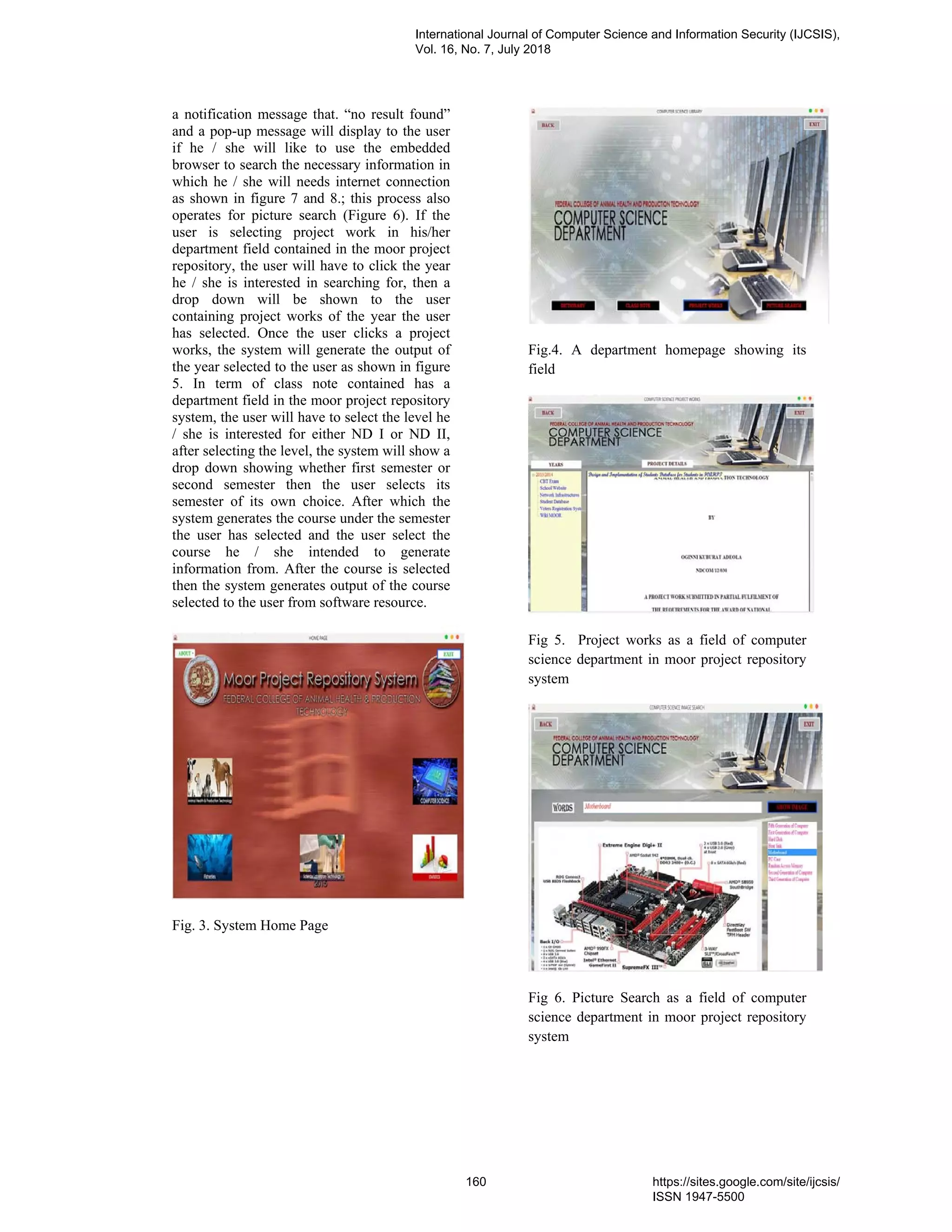 a notification message that. “no result found”
and a pop-up message will display to the user
if he / she will like to use the embedded
browser to search the necessary information in
which he / she will needs internet connection
as shown in figure 7 and 8.; this process also
operates for picture search (Figure 6). If the
user is selecting project work in his/her
department field contained in the moor project
repository, the user will have to click the year
he / she is interested in searching for, then a
drop down will be shown to the user
containing project works of the year the user
has selected. Once the user clicks a project
works, the system will generate the output of
the year selected to the user as shown in figure
5. In term of class note contained has a
department field in the moor project repository
system, the user will have to select the level he
/ she is interested for either ND I or ND II,
after selecting the level, the system will show a
drop down showing whether first semester or
second semester then the user selects its
semester of its own choice. After which the
system generates the course under the semester
the user has selected and the user select the
course he / she intended to generate
information from. After the course is selected
then the system generates output of the course
selected to the user from software resource.
Fig. 3. System Home Page
Fig.4. A department homepage showing its
field
Fig 5. Project works as a field of computer
science department in moor project repository
system
Fig 6. Picture Search as a field of computer
science department in moor project repository
system
International Journal of Computer Science and Information Security (IJCSIS),
Vol. 16, No. 7, July 2018
160 https://sites.google.com/site/ijcsis/
ISSN 1947-5500
 