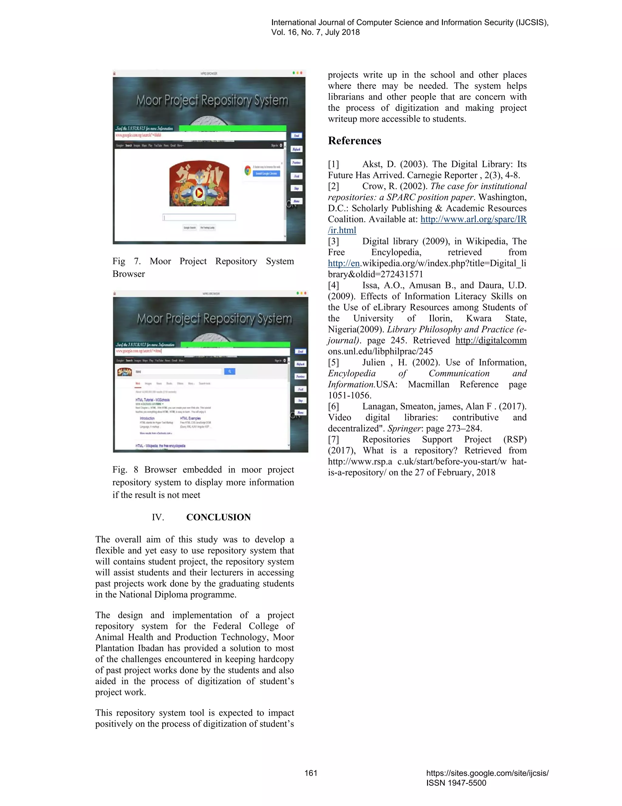 Fig 7. Moor Project Repository System
Browser
Fig. 8 Browser embedded in moor project
repository system to display more information
if the result is not meet
IV. CONCLUSION
The overall aim of this study was to develop a
flexible and yet easy to use repository system that
will contains student project, the repository system
will assist students and their lecturers in accessing
past projects work done by the graduating students
in the National Diploma programme.
The design and implementation of a project
repository system for the Federal College of
Animal Health and Production Technology, Moor
Plantation Ibadan has provided a solution to most
of the challenges encountered in keeping hardcopy
of past project works done by the students and also
aided in the process of digitization of student’s
project work.
This repository system tool is expected to impact
positively on the process of digitization of student’s
projects write up in the school and other places
where there may be needed. The system helps
librarians and other people that are concern with
the process of digitization and making project
writeup more accessible to students.
References
[1] Akst, D. (2003). The Digital Library: Its
Future Has Arrived. Carnegie Reporter , 2(3), 4-8.
[2] Crow, R. (2002). The case for institutional
repositories: a SPARC position paper. Washington,
D.C.: Scholarly Publishing & Academic Resources
Coalition. Available at: http://www.arl.org/sparc/IR
/ir.html
[3] Digital library (2009), in Wikipedia, The
Free Encylopedia, retrieved from
http://en.wikipedia.org/w/index.php?title=Digital_li
brary&oldid=272431571
[4] Issa, A.O., Amusan B., and Daura, U.D.
(2009). Effects of Information Literacy Skills on
the Use of eLibrary Resources among Students of
the University of Ilorin, Kwara State,
Nigeria(2009). Library Philosophy and Practice (e-
journal). page 245. Retrieved http://digitalcomm
ons.unl.edu/libphilprac/245
[5] Julien , H. (2002). Use of Information,
Encylopedia of Communication and
Information.USA: Macmillan Reference page
1051-1056.
[6] Lanagan, Smeaton, james, Alan F . (2017).
Video digital libraries: contributive and
decentralized". Springer: page 273–284.
[7] Repositories Support Project (RSP)
(2017), What is a repository? Retrieved from
http://www.rsp.a c.uk/start/before-you-start/w hat-
is-a-repository/ on the 27 of February, 2018
International Journal of Computer Science and Information Security (IJCSIS),
Vol. 16, No. 7, July 2018
161 https://sites.google.com/site/ijcsis/
ISSN 1947-5500
 
