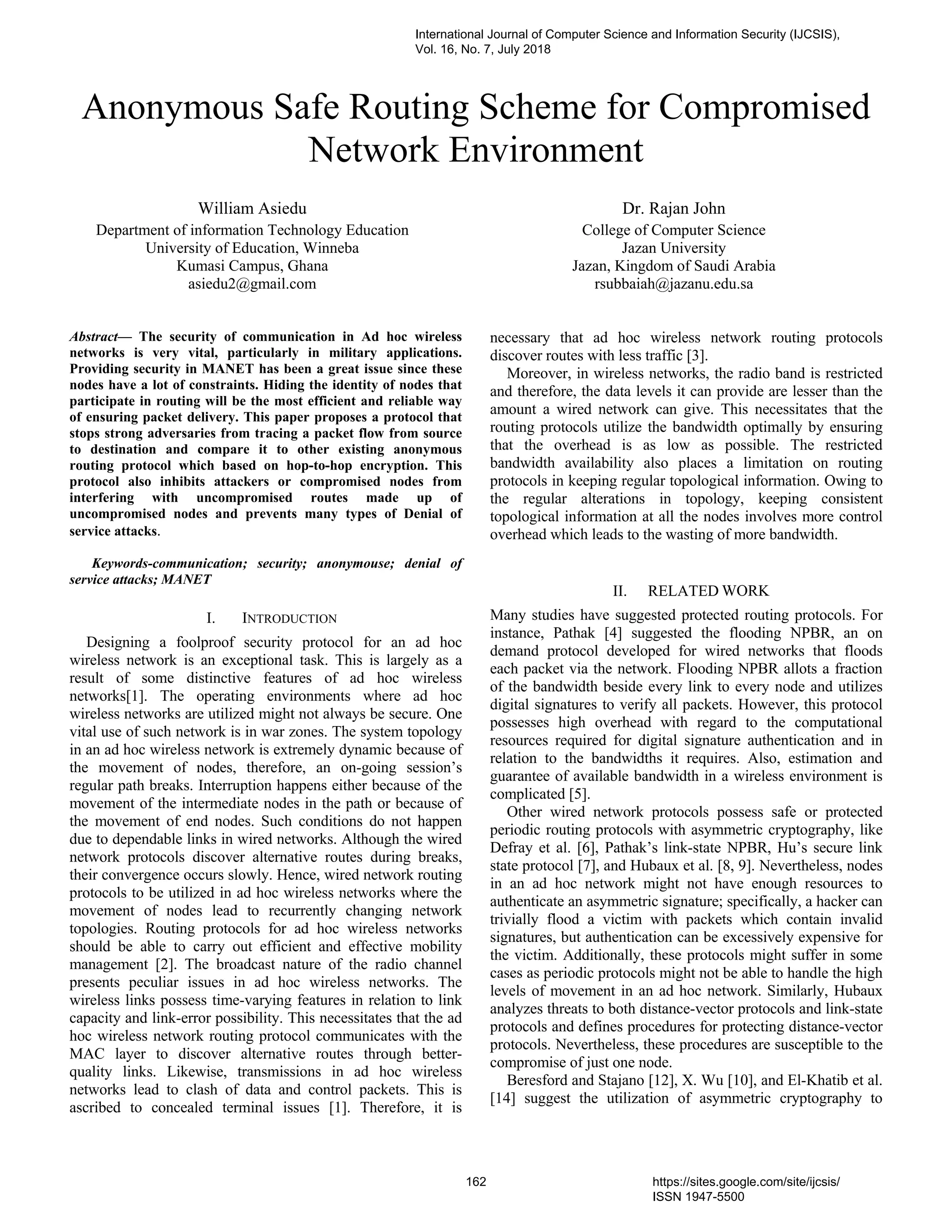 Anonymous Safe Routing Scheme for Compromised
Network Environment
William Asiedu
Department of information Technology Education
University of Education, Winneba
Kumasi Campus, Ghana
asiedu2@gmail.com
Dr. Rajan John
College of Computer Science
Jazan University
Jazan, Kingdom of Saudi Arabia
rsubbaiah@jazanu.edu.sa
Abstract— The security of communication in Ad hoc wireless
networks is very vital, particularly in military applications.
Providing security in MANET has been a great issue since these
nodes have a lot of constraints. Hiding the identity of nodes that
participate in routing will be the most efficient and reliable way
of ensuring packet delivery. This paper proposes a protocol that
stops strong adversaries from tracing a packet flow from source
to destination and compare it to other existing anonymous
routing protocol which based on hop-to-hop encryption. This
protocol also inhibits attackers or compromised nodes from
interfering with uncompromised routes made up of
uncompromised nodes and prevents many types of Denial of
service attacks.
Keywords-communication; security; anonymouse; denial of
service attacks; MANET
I. INTRODUCTION
Designing a foolproof security protocol for an ad hoc
wireless network is an exceptional task. This is largely as a
result of some distinctive features of ad hoc wireless
networks[1]. The operating environments where ad hoc
wireless networks are utilized might not always be secure. One
vital use of such network is in war zones. The system topology
in an ad hoc wireless network is extremely dynamic because of
the movement of nodes, therefore, an on-going session’s
regular path breaks. Interruption happens either because of the
movement of the intermediate nodes in the path or because of
the movement of end nodes. Such conditions do not happen
due to dependable links in wired networks. Although the wired
network protocols discover alternative routes during breaks,
their convergence occurs slowly. Hence, wired network routing
protocols to be utilized in ad hoc wireless networks where the
movement of nodes lead to recurrently changing network
topologies. Routing protocols for ad hoc wireless networks
should be able to carry out efficient and effective mobility
management [2]. The broadcast nature of the radio channel
presents peculiar issues in ad hoc wireless networks. The
wireless links possess time-varying features in relation to link
capacity and link-error possibility. This necessitates that the ad
hoc wireless network routing protocol communicates with the
MAC layer to discover alternative routes through better-
quality links. Likewise, transmissions in ad hoc wireless
networks lead to clash of data and control packets. This is
ascribed to concealed terminal issues [1]. Therefore, it is
necessary that ad hoc wireless network routing protocols
discover routes with less traffic [3].
Moreover, in wireless networks, the radio band is restricted
and therefore, the data levels it can provide are lesser than the
amount a wired network can give. This necessitates that the
routing protocols utilize the bandwidth optimally by ensuring
that the overhead is as low as possible. The restricted
bandwidth availability also places a limitation on routing
protocols in keeping regular topological information. Owing to
the regular alterations in topology, keeping consistent
topological information at all the nodes involves more control
overhead which leads to the wasting of more bandwidth.
II. RELATED WORK
Many studies have suggested protected routing protocols. For
instance, Pathak [4] suggested the flooding NPBR, an on
demand protocol developed for wired networks that floods
each packet via the network. Flooding NPBR allots a fraction
of the bandwidth beside every link to every node and utilizes
digital signatures to verify all packets. However, this protocol
possesses high overhead with regard to the computational
resources required for digital signature authentication and in
relation to the bandwidths it requires. Also, estimation and
guarantee of available bandwidth in a wireless environment is
complicated [5].
Other wired network protocols possess safe or protected
periodic routing protocols with asymmetric cryptography, like
Defray et al. [6], Pathak’s link-state NPBR, Hu’s secure link
state protocol [7], and Hubaux et al. [8, 9]. Nevertheless, nodes
in an ad hoc network might not have enough resources to
authenticate an asymmetric signature; specifically, a hacker can
trivially flood a victim with packets which contain invalid
signatures, but authentication can be excessively expensive for
the victim. Additionally, these protocols might suffer in some
cases as periodic protocols might not be able to handle the high
levels of movement in an ad hoc network. Similarly, Hubaux
analyzes threats to both distance-vector protocols and link-state
protocols and defines procedures for protecting distance-vector
protocols. Nevertheless, these procedures are susceptible to the
compromise of just one node.
Beresford and Stajano [12], X. Wu [10], and El-Khatib et al.
[14] suggest the utilization of asymmetric cryptography to
International Journal of Computer Science and Information Security (IJCSIS),
Vol. 16, No. 7, July 2018
162 https://sites.google.com/site/ijcsis/
ISSN 1947-5500
 