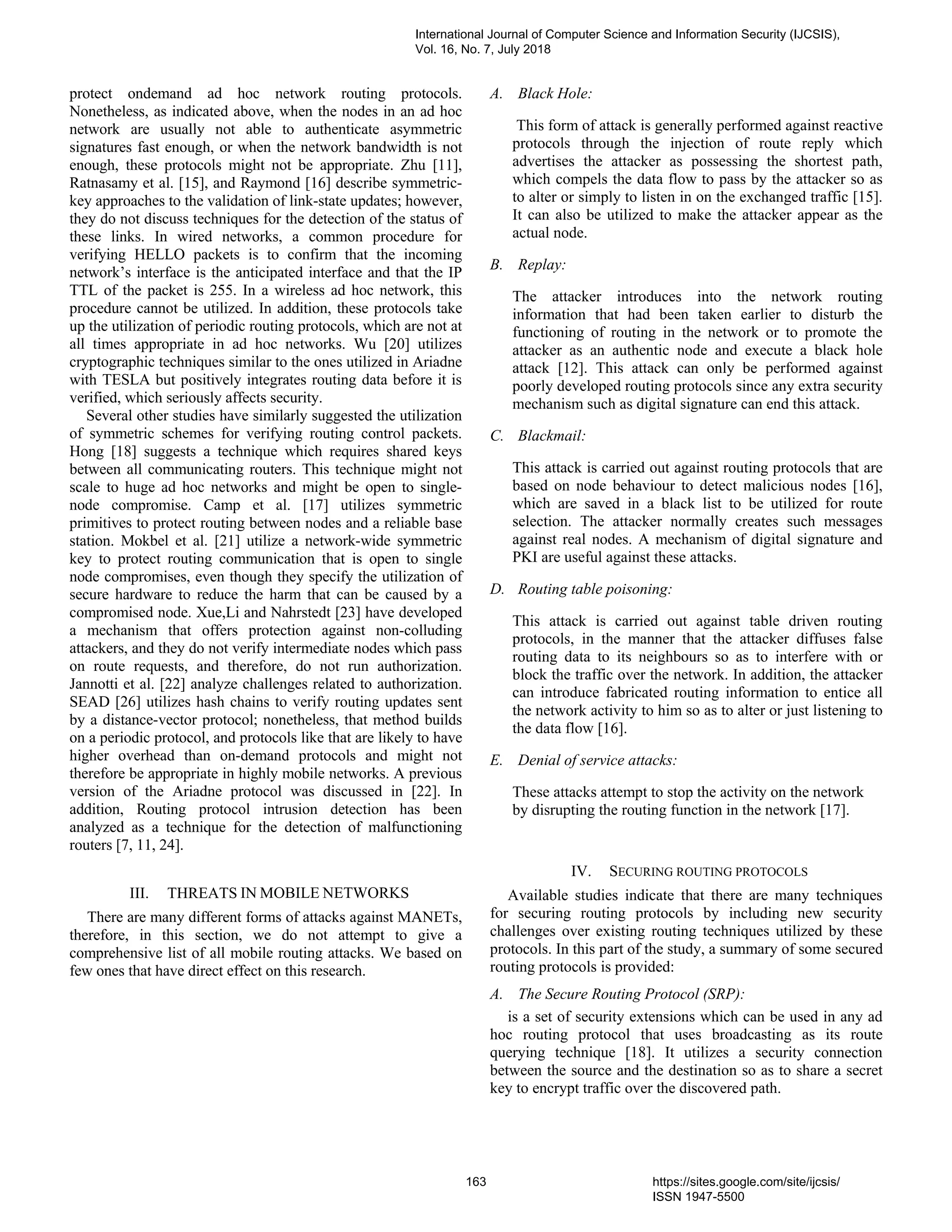 protect ondemand ad hoc network routing protocols.
Nonetheless, as indicated above, when the nodes in an ad hoc
network are usually not able to authenticate asymmetric
signatures fast enough, or when the network bandwidth is not
enough, these protocols might not be appropriate. Zhu [11],
Ratnasamy et al. [15], and Raymond [16] describe symmetric-
key approaches to the validation of link-state updates; however,
they do not discuss techniques for the detection of the status of
these links. In wired networks, a common procedure for
verifying HELLO packets is to confirm that the incoming
network’s interface is the anticipated interface and that the IP
TTL of the packet is 255. In a wireless ad hoc network, this
procedure cannot be utilized. In addition, these protocols take
up the utilization of periodic routing protocols, which are not at
all times appropriate in ad hoc networks. Wu [20] utilizes
cryptographic techniques similar to the ones utilized in Ariadne
with TESLA but positively integrates routing data before it is
verified, which seriously affects security.
Several other studies have similarly suggested the utilization
of symmetric schemes for verifying routing control packets.
Hong [18] suggests a technique which requires shared keys
between all communicating routers. This technique might not
scale to huge ad hoc networks and might be open to single-
node compromise. Camp et al. [17] utilizes symmetric
primitives to protect routing between nodes and a reliable base
station. Mokbel et al. [21] utilize a network-wide symmetric
key to protect routing communication that is open to single
node compromises, even though they specify the utilization of
secure hardware to reduce the harm that can be caused by a
compromised node. Xue,Li and Nahrstedt [23] have developed
a mechanism that offers protection against non-colluding
attackers, and they do not verify intermediate nodes which pass
on route requests, and therefore, do not run authorization.
Jannotti et al. [22] analyze challenges related to authorization.
SEAD [26] utilizes hash chains to verify routing updates sent
by a distance-vector protocol; nonetheless, that method builds
on a periodic protocol, and protocols like that are likely to have
higher overhead than on-demand protocols and might not
therefore be appropriate in highly mobile networks. A previous
version of the Ariadne protocol was discussed in [22]. In
addition, Routing protocol intrusion detection has been
analyzed as a technique for the detection of malfunctioning
routers [7, 11, 24].
III. THREATS IN MOBILE NETWORKS
There are many different forms of attacks against MANETs,
therefore, in this section, we do not attempt to give a
comprehensive list of all mobile routing attacks. We based on
few ones that have direct effect on this research.
A. Black Hole:
This form of attack is generally performed against reactive
protocols through the injection of route reply which
advertises the attacker as possessing the shortest path,
which compels the data flow to pass by the attacker so as
to alter or simply to listen in on the exchanged traffic [15].
It can also be utilized to make the attacker appear as the
actual node.
B. Replay:
The attacker introduces into the network routing
information that had been taken earlier to disturb the
functioning of routing in the network or to promote the
attacker as an authentic node and execute a black hole
attack [12]. This attack can only be performed against
poorly developed routing protocols since any extra security
mechanism such as digital signature can end this attack.
C. Blackmail:
This attack is carried out against routing protocols that are
based on node behaviour to detect malicious nodes [16],
which are saved in a black list to be utilized for route
selection. The attacker normally creates such messages
against real nodes. A mechanism of digital signature and
PKI are useful against these attacks.
D. Routing table poisoning:
This attack is carried out against table driven routing
protocols, in the manner that the attacker diffuses false
routing data to its neighbours so as to interfere with or
block the traffic over the network. In addition, the attacker
can introduce fabricated routing information to entice all
the network activity to him so as to alter or just listening to
the data flow [16].
E. Denial of service attacks:
These attacks attempt to stop the activity on the network
by disrupting the routing function in the network [17].
IV. SECURING ROUTING PROTOCOLS
Available studies indicate that there are many techniques
for securing routing protocols by including new security
challenges over existing routing techniques utilized by these
protocols. In this part of the study, a summary of some secured
routing protocols is provided:
A. The Secure Routing Protocol (SRP):
is a set of security extensions which can be used in any ad
hoc routing protocol that uses broadcasting as its route
querying technique [18]. It utilizes a security connection
between the source and the destination so as to share a secret
key to encrypt traffic over the discovered path.
International Journal of Computer Science and Information Security (IJCSIS),
Vol. 16, No. 7, July 2018
163 https://sites.google.com/site/ijcsis/
ISSN 1947-5500
 
