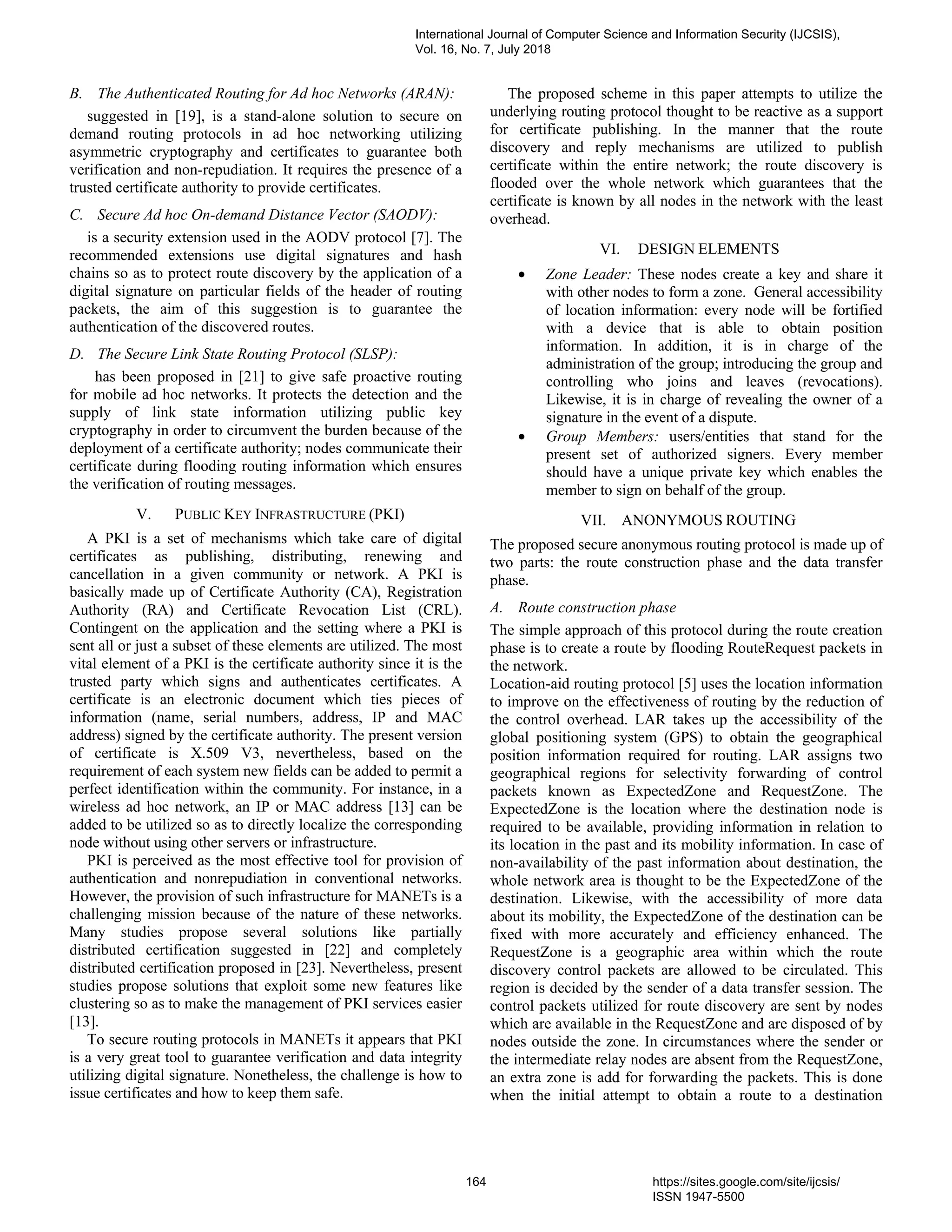B. The Authenticated Routing for Ad hoc Networks (ARAN):
suggested in [19], is a stand-alone solution to secure on
demand routing protocols in ad hoc networking utilizing
asymmetric cryptography and certificates to guarantee both
verification and non-repudiation. It requires the presence of a
trusted certificate authority to provide certificates.
C. Secure Ad hoc On-demand Distance Vector (SAODV):
is a security extension used in the AODV protocol [7]. The
recommended extensions use digital signatures and hash
chains so as to protect route discovery by the application of a
digital signature on particular fields of the header of routing
packets, the aim of this suggestion is to guarantee the
authentication of the discovered routes.
D. The Secure Link State Routing Protocol (SLSP):
has been proposed in [21] to give safe proactive routing
for mobile ad hoc networks. It protects the detection and the
supply of link state information utilizing public key
cryptography in order to circumvent the burden because of the
deployment of a certificate authority; nodes communicate their
certificate during flooding routing information which ensures
the verification of routing messages.
V. PUBLIC KEY INFRASTRUCTURE (PKI)
A PKI is a set of mechanisms which take care of digital
certificates as publishing, distributing, renewing and
cancellation in a given community or network. A PKI is
basically made up of Certificate Authority (CA), Registration
Authority (RA) and Certificate Revocation List (CRL).
Contingent on the application and the setting where a PKI is
sent all or just a subset of these elements are utilized. The most
vital element of a PKI is the certificate authority since it is the
trusted party which signs and authenticates certificates. A
certificate is an electronic document which ties pieces of
information (name, serial numbers, address, IP and MAC
address) signed by the certificate authority. The present version
of certificate is X.509 V3, nevertheless, based on the
requirement of each system new fields can be added to permit a
perfect identification within the community. For instance, in a
wireless ad hoc network, an IP or MAC address [13] can be
added to be utilized so as to directly localize the corresponding
node without using other servers or infrastructure.
PKI is perceived as the most effective tool for provision of
authentication and nonrepudiation in conventional networks.
However, the provision of such infrastructure for MANETs is a
challenging mission because of the nature of these networks.
Many studies propose several solutions like partially
distributed certification suggested in [22] and completely
distributed certification proposed in [23]. Nevertheless, present
studies propose solutions that exploit some new features like
clustering so as to make the management of PKI services easier
[13].
To secure routing protocols in MANETs it appears that PKI
is a very great tool to guarantee verification and data integrity
utilizing digital signature. Nonetheless, the challenge is how to
issue certificates and how to keep them safe.
The proposed scheme in this paper attempts to utilize the
underlying routing protocol thought to be reactive as a support
for certificate publishing. In the manner that the route
discovery and reply mechanisms are utilized to publish
certificate within the entire network; the route discovery is
flooded over the whole network which guarantees that the
certificate is known by all nodes in the network with the least
overhead.
VI. DESIGN ELEMENTS
• Zone Leader: These nodes create a key and share it
with other nodes to form a zone. General accessibility
of location information: every node will be fortified
with a device that is able to obtain position
information. In addition, it is in charge of the
administration of the group; introducing the group and
controlling who joins and leaves (revocations).
Likewise, it is in charge of revealing the owner of a
signature in the event of a dispute.
• Group Members: users/entities that stand for the
present set of authorized signers. Every member
should have a unique private key which enables the
member to sign on behalf of the group.
VII. ANONYMOUS ROUTING
The proposed secure anonymous routing protocol is made up of
two parts: the route construction phase and the data transfer
phase.
A. Route construction phase
The simple approach of this protocol during the route creation
phase is to create a route by flooding RouteRequest packets in
the network.
Location-aid routing protocol [5] uses the location information
to improve on the effectiveness of routing by the reduction of
the control overhead. LAR takes up the accessibility of the
global positioning system (GPS) to obtain the geographical
position information required for routing. LAR assigns two
geographical regions for selectivity forwarding of control
packets known as ExpectedZone and RequestZone. The
ExpectedZone is the location where the destination node is
required to be available, providing information in relation to
its location in the past and its mobility information. In case of
non-availability of the past information about destination, the
whole network area is thought to be the ExpectedZone of the
destination. Likewise, with the accessibility of more data
about its mobility, the ExpectedZone of the destination can be
fixed with more accurately and efficiency enhanced. The
RequestZone is a geographic area within which the route
discovery control packets are allowed to be circulated. This
region is decided by the sender of a data transfer session. The
control packets utilized for route discovery are sent by nodes
which are available in the RequestZone and are disposed of by
nodes outside the zone. In circumstances where the sender or
the intermediate relay nodes are absent from the RequestZone,
an extra zone is add for forwarding the packets. This is done
when the initial attempt to obtain a route to a destination
International Journal of Computer Science and Information Security (IJCSIS),
Vol. 16, No. 7, July 2018
164 https://sites.google.com/site/ijcsis/
ISSN 1947-5500
 