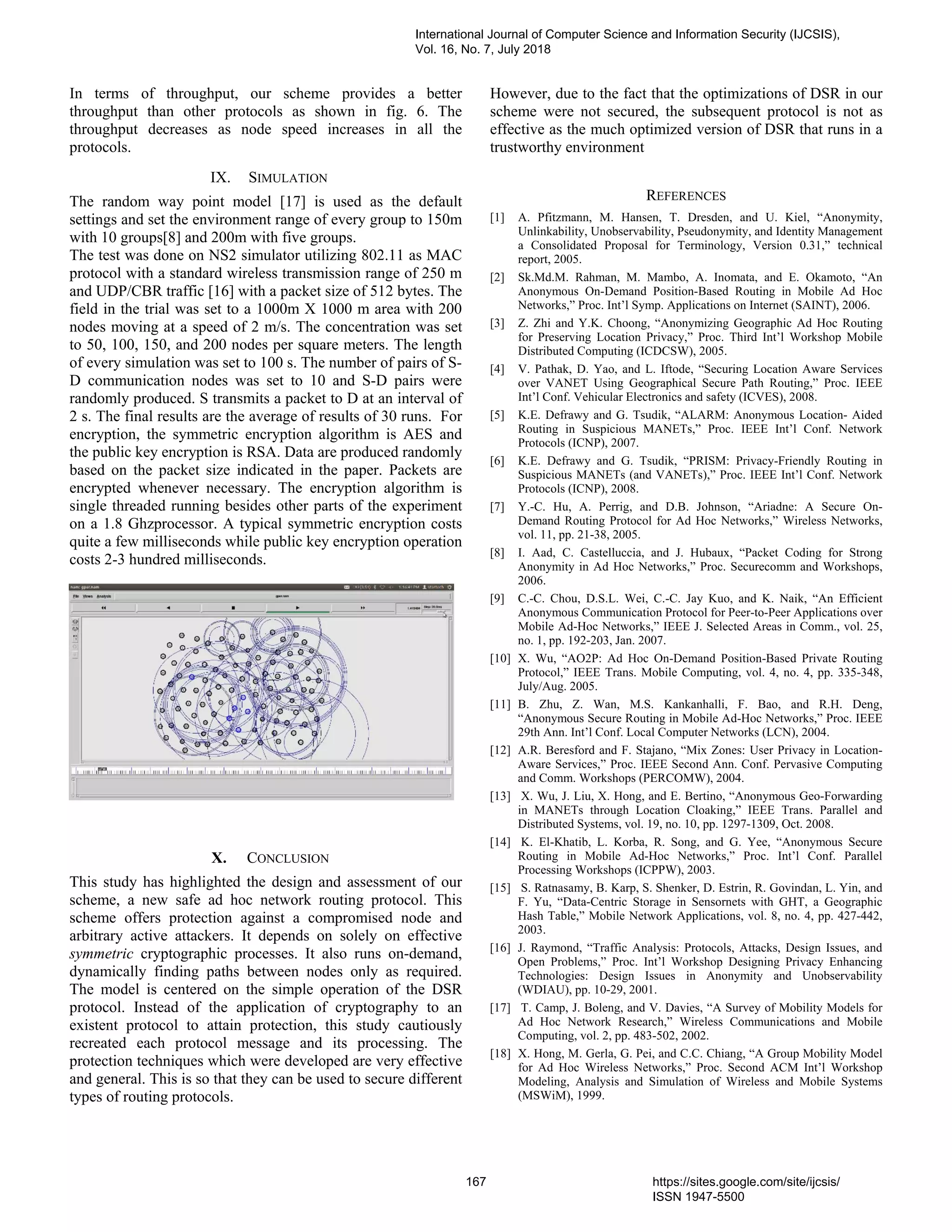 In terms of throughput, our scheme provides a better
throughput than other protocols as shown in fig. 6. The
throughput decreases as node speed increases in all the
protocols.
IX. SIMULATION
The random way point model [17] is used as the default
settings and set the environment range of every group to 150m
with 10 groups[8] and 200m with five groups.
The test was done on NS2 simulator utilizing 802.11 as MAC
protocol with a standard wireless transmission range of 250 m
and UDP/CBR traffic [16] with a packet size of 512 bytes. The
field in the trial was set to a 1000m X 1000 m area with 200
nodes moving at a speed of 2 m/s. The concentration was set
to 50, 100, 150, and 200 nodes per square meters. The length
of every simulation was set to 100 s. The number of pairs of S-
D communication nodes was set to 10 and S-D pairs were
randomly produced. S transmits a packet to D at an interval of
2 s. The final results are the average of results of 30 runs. For
encryption, the symmetric encryption algorithm is AES and
the public key encryption is RSA. Data are produced randomly
based on the packet size indicated in the paper. Packets are
encrypted whenever necessary. The encryption algorithm is
single threaded running besides other parts of the experiment
on a 1.8 Ghzprocessor. A typical symmetric encryption costs
quite a few milliseconds while public key encryption operation
costs 2-3 hundred milliseconds.
X. CONCLUSION
This study has highlighted the design and assessment of our
scheme, a new safe ad hoc network routing protocol. This
scheme offers protection against a compromised node and
arbitrary active attackers. It depends on solely on effective
symmetric cryptographic processes. It also runs on-demand,
dynamically finding paths between nodes only as required.
The model is centered on the simple operation of the DSR
protocol. Instead of the application of cryptography to an
existent protocol to attain protection, this study cautiously
recreated each protocol message and its processing. The
protection techniques which were developed are very effective
and general. This is so that they can be used to secure different
types of routing protocols.
However, due to the fact that the optimizations of DSR in our
scheme were not secured, the subsequent protocol is not as
effective as the much optimized version of DSR that runs in a
trustworthy environment
REFERENCES
[1] A. Pfitzmann, M. Hansen, T. Dresden, and U. Kiel, “Anonymity,
Unlinkability, Unobservability, Pseudonymity, and Identity Management
a Consolidated Proposal for Terminology, Version 0.31,” technical
report, 2005.
[2] Sk.Md.M. Rahman, M. Mambo, A. Inomata, and E. Okamoto, “An
Anonymous On-Demand Position-Based Routing in Mobile Ad Hoc
Networks,” Proc. Int’l Symp. Applications on Internet (SAINT), 2006.
[3] Z. Zhi and Y.K. Choong, “Anonymizing Geographic Ad Hoc Routing
for Preserving Location Privacy,” Proc. Third Int’l Workshop Mobile
Distributed Computing (ICDCSW), 2005.
[4] V. Pathak, D. Yao, and L. Iftode, “Securing Location Aware Services
over VANET Using Geographical Secure Path Routing,” Proc. IEEE
Int’l Conf. Vehicular Electronics and safety (ICVES), 2008.
[5] K.E. Defrawy and G. Tsudik, “ALARM: Anonymous Location- Aided
Routing in Suspicious MANETs,” Proc. IEEE Int’l Conf. Network
Protocols (ICNP), 2007.
[6] K.E. Defrawy and G. Tsudik, “PRISM: Privacy-Friendly Routing in
Suspicious MANETs (and VANETs),” Proc. IEEE Int’l Conf. Network
Protocols (ICNP), 2008.
[7] Y.-C. Hu, A. Perrig, and D.B. Johnson, “Ariadne: A Secure On-
Demand Routing Protocol for Ad Hoc Networks,” Wireless Networks,
vol. 11, pp. 21-38, 2005.
[8] I. Aad, C. Castelluccia, and J. Hubaux, “Packet Coding for Strong
Anonymity in Ad Hoc Networks,” Proc. Securecomm and Workshops,
2006.
[9] C.-C. Chou, D.S.L. Wei, C.-C. Jay Kuo, and K. Naik, “An Efficient
Anonymous Communication Protocol for Peer-to-Peer Applications over
Mobile Ad-Hoc Networks,” IEEE J. Selected Areas in Comm., vol. 25,
no. 1, pp. 192-203, Jan. 2007.
[10] X. Wu, “AO2P: Ad Hoc On-Demand Position-Based Private Routing
Protocol,” IEEE Trans. Mobile Computing, vol. 4, no. 4, pp. 335-348,
July/Aug. 2005.
[11] B. Zhu, Z. Wan, M.S. Kankanhalli, F. Bao, and R.H. Deng,
“Anonymous Secure Routing in Mobile Ad-Hoc Networks,” Proc. IEEE
29th Ann. Int’l Conf. Local Computer Networks (LCN), 2004.
[12] A.R. Beresford and F. Stajano, “Mix Zones: User Privacy in Location-
Aware Services,” Proc. IEEE Second Ann. Conf. Pervasive Computing
and Comm. Workshops (PERCOMW), 2004.
[13] X. Wu, J. Liu, X. Hong, and E. Bertino, “Anonymous Geo-Forwarding
in MANETs through Location Cloaking,” IEEE Trans. Parallel and
Distributed Systems, vol. 19, no. 10, pp. 1297-1309, Oct. 2008.
[14] K. El-Khatib, L. Korba, R. Song, and G. Yee, “Anonymous Secure
Routing in Mobile Ad-Hoc Networks,” Proc. Int’l Conf. Parallel
Processing Workshops (ICPPW), 2003.
[15] S. Ratnasamy, B. Karp, S. Shenker, D. Estrin, R. Govindan, L. Yin, and
F. Yu, “Data-Centric Storage in Sensornets with GHT, a Geographic
Hash Table,” Mobile Network Applications, vol. 8, no. 4, pp. 427-442,
2003.
[16] J. Raymond, “Traffic Analysis: Protocols, Attacks, Design Issues, and
Open Problems,” Proc. Int’l Workshop Designing Privacy Enhancing
Technologies: Design Issues in Anonymity and Unobservability
(WDIAU), pp. 10-29, 2001.
[17] T. Camp, J. Boleng, and V. Davies, “A Survey of Mobility Models for
Ad Hoc Network Research,” Wireless Communications and Mobile
Computing, vol. 2, pp. 483-502, 2002.
[18] X. Hong, M. Gerla, G. Pei, and C.C. Chiang, “A Group Mobility Model
for Ad Hoc Wireless Networks,” Proc. Second ACM Int’l Workshop
Modeling, Analysis and Simulation of Wireless and Mobile Systems
(MSWiM), 1999.
International Journal of Computer Science and Information Security (IJCSIS),
Vol. 16, No. 7, July 2018
167 https://sites.google.com/site/ijcsis/
ISSN 1947-5500
 