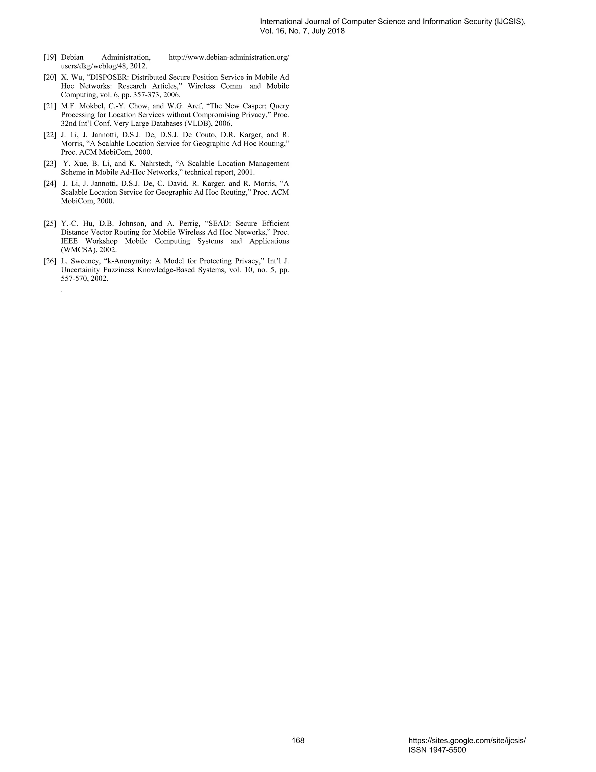 [19] Debian Administration, http://www.debian-administration.org/
users/dkg/weblog/48, 2012.
[20] X. Wu, “DISPOSER: Distributed Secure Position Service in Mobile Ad
Hoc Networks: Research Articles,” Wireless Comm. and Mobile
Computing, vol. 6, pp. 357-373, 2006.
[21] M.F. Mokbel, C.-Y. Chow, and W.G. Aref, “The New Casper: Query
Processing for Location Services without Compromising Privacy,” Proc.
32nd Int’l Conf. Very Large Databases (VLDB), 2006.
[22] J. Li, J. Jannotti, D.S.J. De, D.S.J. De Couto, D.R. Karger, and R.
Morris, “A Scalable Location Service for Geographic Ad Hoc Routing,”
Proc. ACM MobiCom, 2000.
[23] Y. Xue, B. Li, and K. Nahrstedt, “A Scalable Location Management
Scheme in Mobile Ad-Hoc Networks,” technical report, 2001.
[24] J. Li, J. Jannotti, D.S.J. De, C. David, R. Karger, and R. Morris, “A
Scalable Location Service for Geographic Ad Hoc Routing,” Proc. ACM
MobiCom, 2000.
[25] Y.-C. Hu, D.B. Johnson, and A. Perrig, “SEAD: Secure Efficient
Distance Vector Routing for Mobile Wireless Ad Hoc Networks,” Proc.
IEEE Workshop Mobile Computing Systems and Applications
(WMCSA), 2002.
[26] L. Sweeney, “k-Anonymity: A Model for Protecting Privacy,” Int’l J.
Uncertainity Fuzziness Knowledge-Based Systems, vol. 10, no. 5, pp.
557-570, 2002.
.
International Journal of Computer Science and Information Security (IJCSIS),
Vol. 16, No. 7, July 2018
168 https://sites.google.com/site/ijcsis/
ISSN 1947-5500
 
