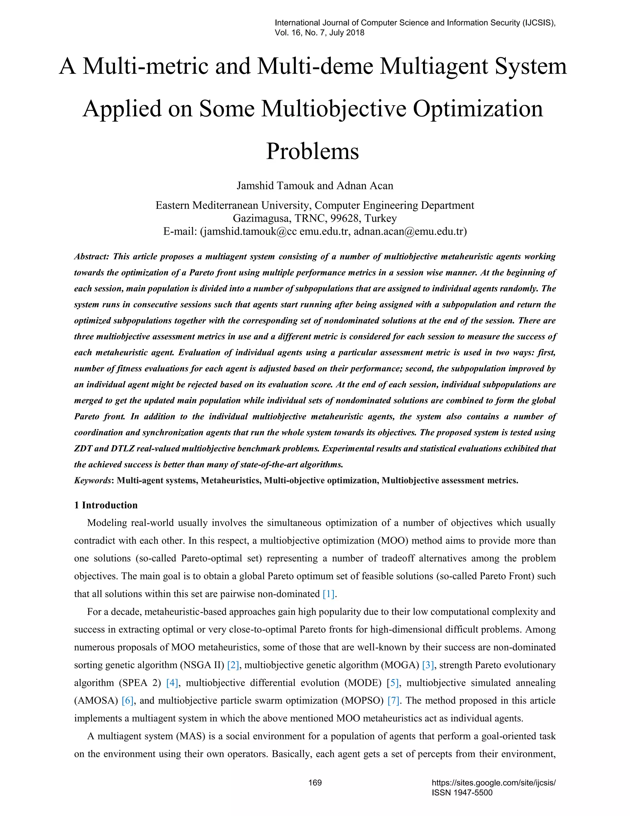 A Multi-metric and Multi-deme Multiagent System
Applied on Some Multiobjective Optimization
Problems
Jamshid Tamouk and Adnan Acan
Eastern Mediterranean University, Computer Engineering Department
Gazimagusa, TRNC, 99628, Turkey
E-mail: (jamshid.tamouk@cc emu.edu.tr, adnan.acan@emu.edu.tr)
Abstract: This article proposes a multiagent system consisting of a number of multiobjective metaheuristic agents working
towards the optimization of a Pareto front using multiple performance metrics in a session wise manner. At the beginning of
each session, main population is divided into a number of subpopulations that are assigned to individual agents randomly. The
system runs in consecutive sessions such that agents start running after being assigned with a subpopulation and return the
optimized subpopulations together with the corresponding set of nondominated solutions at the end of the session. There are
three multiobjective assessment metrics in use and a different metric is considered for each session to measure the success of
each metaheuristic agent. Evaluation of individual agents using a particular assessment metric is used in two ways: first,
number of fitness evaluations for each agent is adjusted based on their performance; second, the subpopulation improved by
an individual agent might be rejected based on its evaluation score. At the end of each session, individual subpopulations are
merged to get the updated main population while individual sets of nondominated solutions are combined to form the global
Pareto front. In addition to the individual multiobjective metaheuristic agents, the system also contains a number of
coordination and synchronization agents that run the whole system towards its objectives. The proposed system is tested using
ZDT and DTLZ real-valued multiobjective benchmark problems. Experimental results and statistical evaluations exhibited that
the achieved success is better than many of state-of-the-art algorithms.
Keywords: Multi-agent systems, Metaheuristics, Multi-objective optimization, Multiobjective assessment metrics.
1 Introduction
Modeling real-world usually involves the simultaneous optimization of a number of objectives which usually
contradict with each other. In this respect, a multiobjective optimization (MOO) method aims to provide more than
one solutions (so-called Pareto-optimal set) representing a number of tradeoff alternatives among the problem
objectives. The main goal is to obtain a global Pareto optimum set of feasible solutions (so-called Pareto Front) such
that all solutions within this set are pairwise non-dominated [1].
For a decade, metaheuristic-based approaches gain high popularity due to their low computational complexity and
success in extracting optimal or very close-to-optimal Pareto fronts for high-dimensional difficult problems. Among
numerous proposals of MOO metaheuristics, some of those that are well-known by their success are non-dominated
sorting genetic algorithm (NSGA II) [2], multiobjective genetic algorithm (MOGA) [3], strength Pareto evolutionary
algorithm (SPEA 2) [4], multiobjective differential evolution (MODE) [5], multiobjective simulated annealing
(AMOSA) [6], and multiobjective particle swarm optimization (MOPSO) [7]. The method proposed in this article
implements a multiagent system in which the above mentioned MOO metaheuristics act as individual agents.
A multiagent system (MAS) is a social environment for a population of agents that perform a goal-oriented task
on the environment using their own operators. Basically, each agent gets a set of percepts from their environment,
International Journal of Computer Science and Information Security (IJCSIS),
Vol. 16, No. 7, July 2018
169 https://sites.google.com/site/ijcsis/
ISSN 1947-5500
 