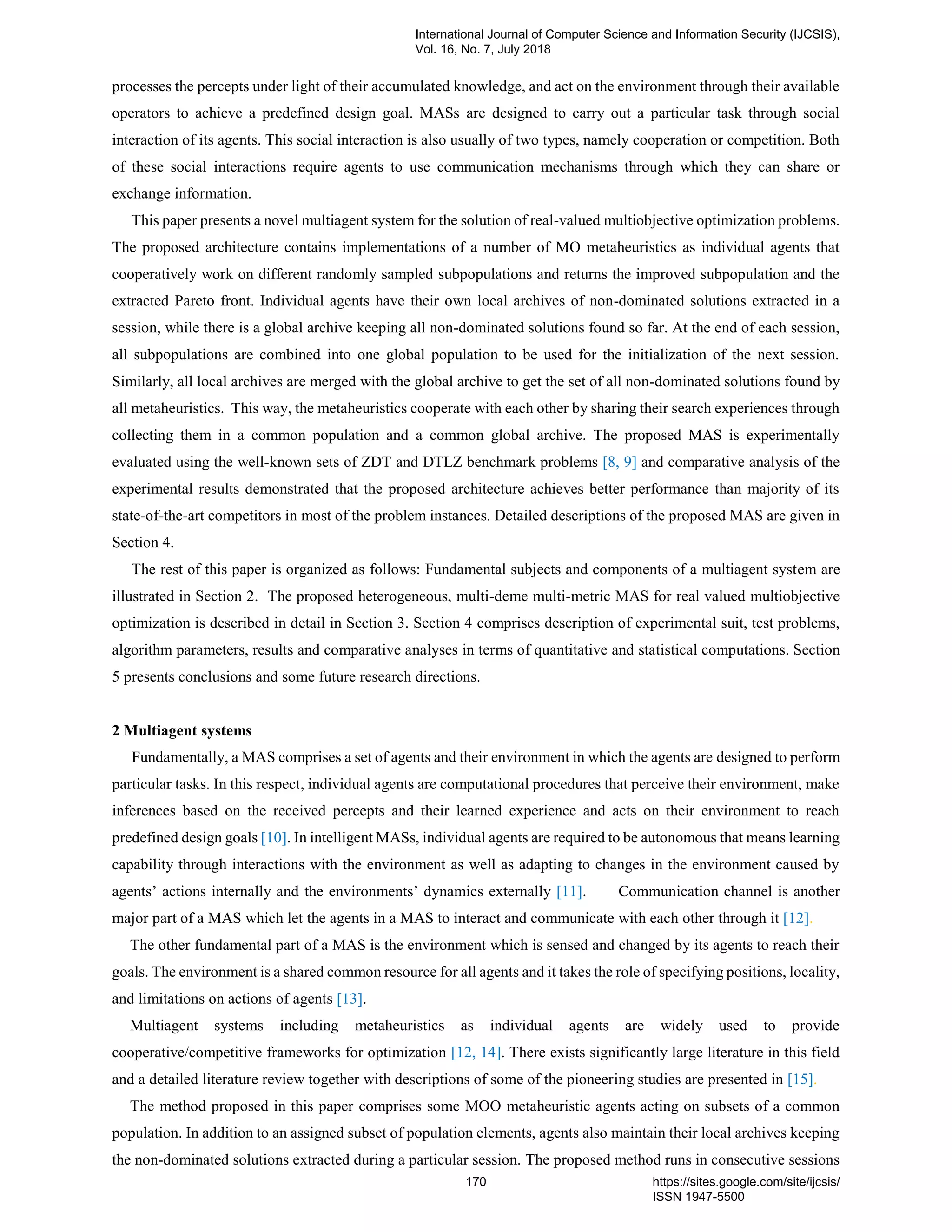 processes the percepts under light of their accumulated knowledge, and act on the environment through their available
operators to achieve a predefined design goal. MASs are designed to carry out a particular task through social
interaction of its agents. This social interaction is also usually of two types, namely cooperation or competition. Both
of these social interactions require agents to use communication mechanisms through which they can share or
exchange information.
This paper presents a novel multiagent system for the solution of real-valued multiobjective optimization problems.
The proposed architecture contains implementations of a number of MO metaheuristics as individual agents that
cooperatively work on different randomly sampled subpopulations and returns the improved subpopulation and the
extracted Pareto front. Individual agents have their own local archives of non-dominated solutions extracted in a
session, while there is a global archive keeping all non-dominated solutions found so far. At the end of each session,
all subpopulations are combined into one global population to be used for the initialization of the next session.
Similarly, all local archives are merged with the global archive to get the set of all non-dominated solutions found by
all metaheuristics. This way, the metaheuristics cooperate with each other by sharing their search experiences through
collecting them in a common population and a common global archive. The proposed MAS is experimentally
evaluated using the well-known sets of ZDT and DTLZ benchmark problems [8, 9] and comparative analysis of the
experimental results demonstrated that the proposed architecture achieves better performance than majority of its
state-of-the-art competitors in most of the problem instances. Detailed descriptions of the proposed MAS are given in
Section 4.
The rest of this paper is organized as follows: Fundamental subjects and components of a multiagent system are
illustrated in Section 2. The proposed heterogeneous, multi-deme multi-metric MAS for real valued multiobjective
optimization is described in detail in Section 3. Section 4 comprises description of experimental suit, test problems,
algorithm parameters, results and comparative analyses in terms of quantitative and statistical computations. Section
5 presents conclusions and some future research directions.
2 Multiagent systems
Fundamentally, a MAS comprises a set of agents and their environment in which the agents are designed to perform
particular tasks. In this respect, individual agents are computational procedures that perceive their environment, make
inferences based on the received percepts and their learned experience and acts on their environment to reach
predefined design goals [10]. In intelligent MASs, individual agents are required to be autonomous that means learning
capability through interactions with the environment as well as adapting to changes in the environment caused by
agents’ actions internally and the environments’ dynamics externally [11]. Communication channel is another
major part of a MAS which let the agents in a MAS to interact and communicate with each other through it [12].
The other fundamental part of a MAS is the environment which is sensed and changed by its agents to reach their
goals. The environment is a shared common resource for all agents and it takes the role of specifying positions, locality,
and limitations on actions of agents [13].
Multiagent systems including metaheuristics as individual agents are widely used to provide
cooperative/competitive frameworks for optimization [12, 14]. There exists significantly large literature in this field
and a detailed literature review together with descriptions of some of the pioneering studies are presented in [15].
The method proposed in this paper comprises some MOO metaheuristic agents acting on subsets of a common
population. In addition to an assigned subset of population elements, agents also maintain their local archives keeping
the non-dominated solutions extracted during a particular session. The proposed method runs in consecutive sessions
International Journal of Computer Science and Information Security (IJCSIS),
Vol. 16, No. 7, July 2018
170 https://sites.google.com/site/ijcsis/
ISSN 1947-5500
 