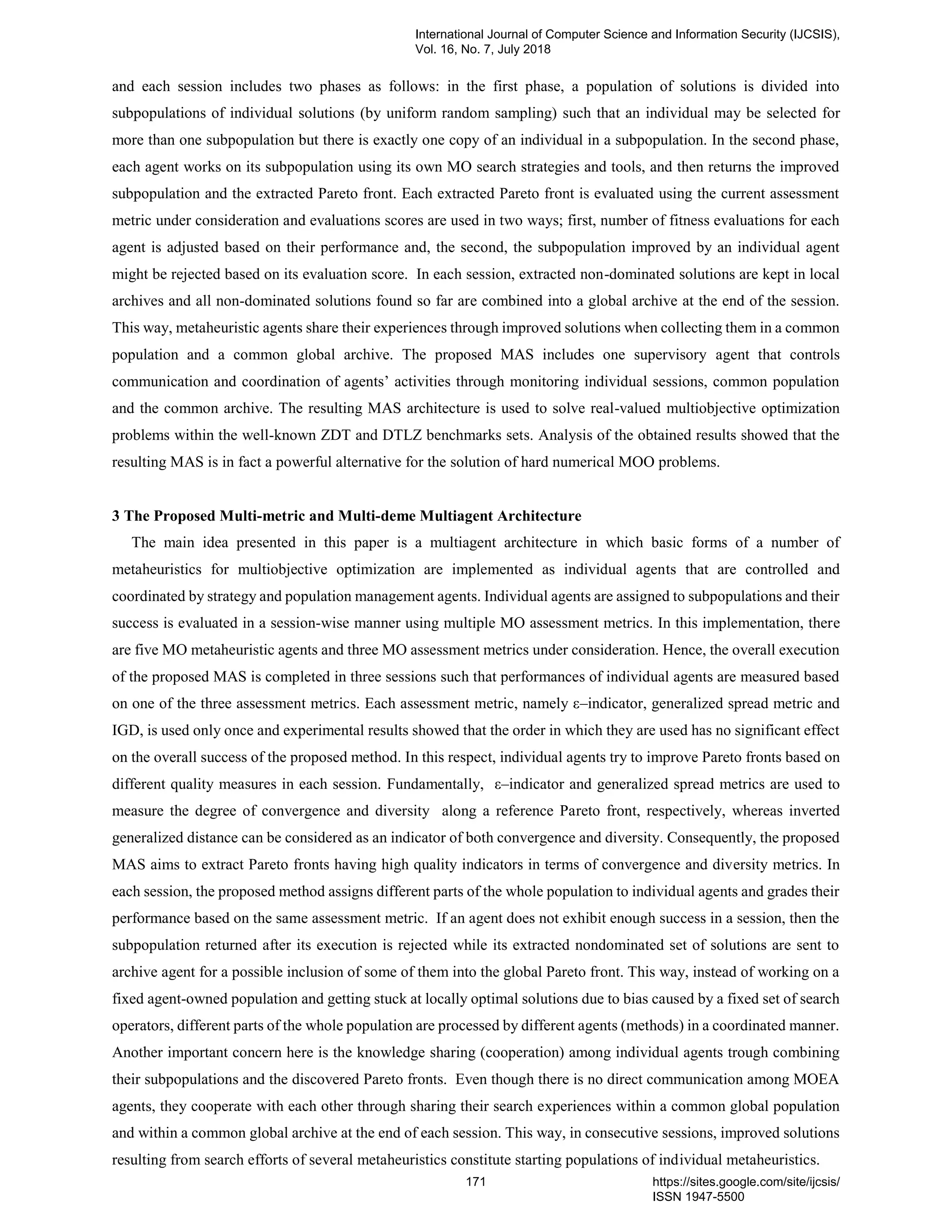 and each session includes two phases as follows: in the first phase, a population of solutions is divided into
subpopulations of individual solutions (by uniform random sampling) such that an individual may be selected for
more than one subpopulation but there is exactly one copy of an individual in a subpopulation. In the second phase,
each agent works on its subpopulation using its own MO search strategies and tools, and then returns the improved
subpopulation and the extracted Pareto front. Each extracted Pareto front is evaluated using the current assessment
metric under consideration and evaluations scores are used in two ways; first, number of fitness evaluations for each
agent is adjusted based on their performance and, the second, the subpopulation improved by an individual agent
might be rejected based on its evaluation score. In each session, extracted non-dominated solutions are kept in local
archives and all non-dominated solutions found so far are combined into a global archive at the end of the session.
This way, metaheuristic agents share their experiences through improved solutions when collecting them in a common
population and a common global archive. The proposed MAS includes one supervisory agent that controls
communication and coordination of agents’ activities through monitoring individual sessions, common population
and the common archive. The resulting MAS architecture is used to solve real-valued multiobjective optimization
problems within the well-known ZDT and DTLZ benchmarks sets. Analysis of the obtained results showed that the
resulting MAS is in fact a powerful alternative for the solution of hard numerical MOO problems.
3 The Proposed Multi-metric and Multi-deme Multiagent Architecture
The main idea presented in this paper is a multiagent architecture in which basic forms of a number of
metaheuristics for multiobjective optimization are implemented as individual agents that are controlled and
coordinated by strategy and population management agents. Individual agents are assigned to subpopulations and their
success is evaluated in a session-wise manner using multiple MO assessment metrics. In this implementation, there
are five MO metaheuristic agents and three MO assessment metrics under consideration. Hence, the overall execution
of the proposed MAS is completed in three sessions such that performances of individual agents are measured based
on one of the three assessment metrics. Each assessment metric, namely ε–indicator, generalized spread metric and
IGD, is used only once and experimental results showed that the order in which they are used has no significant effect
on the overall success of the proposed method. In this respect, individual agents try to improve Pareto fronts based on
different quality measures in each session. Fundamentally, ε–indicator and generalized spread metrics are used to
measure the degree of convergence and diversity along a reference Pareto front, respectively, whereas inverted
generalized distance can be considered as an indicator of both convergence and diversity. Consequently, the proposed
MAS aims to extract Pareto fronts having high quality indicators in terms of convergence and diversity metrics. In
each session, the proposed method assigns different parts of the whole population to individual agents and grades their
performance based on the same assessment metric. If an agent does not exhibit enough success in a session, then the
subpopulation returned after its execution is rejected while its extracted nondominated set of solutions are sent to
archive agent for a possible inclusion of some of them into the global Pareto front. This way, instead of working on a
fixed agent-owned population and getting stuck at locally optimal solutions due to bias caused by a fixed set of search
operators, different parts of the whole population are processed by different agents (methods) in a coordinated manner.
Another important concern here is the knowledge sharing (cooperation) among individual agents trough combining
their subpopulations and the discovered Pareto fronts. Even though there is no direct communication among MOEA
agents, they cooperate with each other through sharing their search experiences within a common global population
and within a common global archive at the end of each session. This way, in consecutive sessions, improved solutions
resulting from search efforts of several metaheuristics constitute starting populations of individual metaheuristics.
International Journal of Computer Science and Information Security (IJCSIS),
Vol. 16, No. 7, July 2018
171 https://sites.google.com/site/ijcsis/
ISSN 1947-5500
 