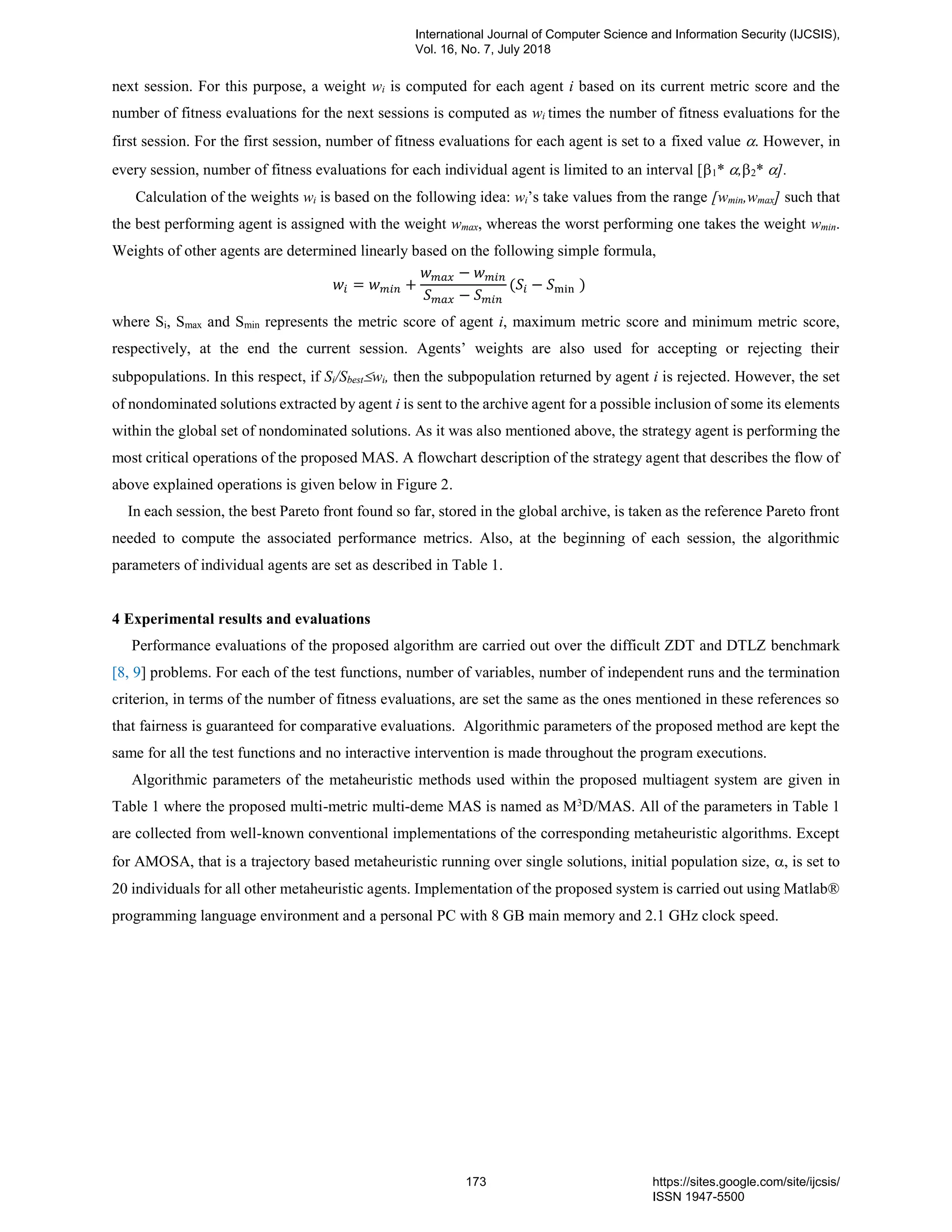 next session. For this purpose, a weight wi is computed for each agent i based on its current metric score and the
number of fitness evaluations for the next sessions is computed as wi times the number of fitness evaluations for the
first session. For the first session, number of fitness evaluations for each agent is set to a fixed value . However, in
every session, number of fitness evaluations for each individual agent is limited to an interval [1* ,2* ].
Calculation of the weights wi is based on the following idea: wi’s take values from the range [wmin,wmax] such that
the best performing agent is assigned with the weight wmax, whereas the worst performing one takes the weight wmin.
Weights of other agents are determined linearly based on the following simple formula,
𝑤𝑖 = 𝑤 𝑚𝑖𝑛 +
𝑤 𝑚𝑎𝑥 − 𝑤 𝑚𝑖𝑛
𝑆 𝑚𝑎𝑥 − 𝑆 𝑚𝑖𝑛
(𝑆𝑖 − 𝑆min )
where Si, Smax and Smin represents the metric score of agent i, maximum metric score and minimum metric score,
respectively, at the end the current session. Agents’ weights are also used for accepting or rejecting their
subpopulations. In this respect, if Si/Sbestwi, then the subpopulation returned by agent i is rejected. However, the set
of nondominated solutions extracted by agent i is sent to the archive agent for a possible inclusion of some its elements
within the global set of nondominated solutions. As it was also mentioned above, the strategy agent is performing the
most critical operations of the proposed MAS. A flowchart description of the strategy agent that describes the flow of
above explained operations is given below in Figure 2.
In each session, the best Pareto front found so far, stored in the global archive, is taken as the reference Pareto front
needed to compute the associated performance metrics. Also, at the beginning of each session, the algorithmic
parameters of individual agents are set as described in Table 1.
4 Experimental results and evaluations
Performance evaluations of the proposed algorithm are carried out over the difficult ZDT and DTLZ benchmark
[8, 9] problems. For each of the test functions, number of variables, number of independent runs and the termination
criterion, in terms of the number of fitness evaluations, are set the same as the ones mentioned in these references so
that fairness is guaranteed for comparative evaluations. Algorithmic parameters of the proposed method are kept the
same for all the test functions and no interactive intervention is made throughout the program executions.
Algorithmic parameters of the metaheuristic methods used within the proposed multiagent system are given in
Table 1 where the proposed multi-metric multi-deme MAS is named as M3
D/MAS. All of the parameters in Table 1
are collected from well-known conventional implementations of the corresponding metaheuristic algorithms. Except
for AMOSA, that is a trajectory based metaheuristic running over single solutions, initial population size, , is set to
20 individuals for all other metaheuristic agents. Implementation of the proposed system is carried out using Matlab®
programming language environment and a personal PC with 8 GB main memory and 2.1 GHz clock speed.
International Journal of Computer Science and Information Security (IJCSIS),
Vol. 16, No. 7, July 2018
173 https://sites.google.com/site/ijcsis/
ISSN 1947-5500
 
