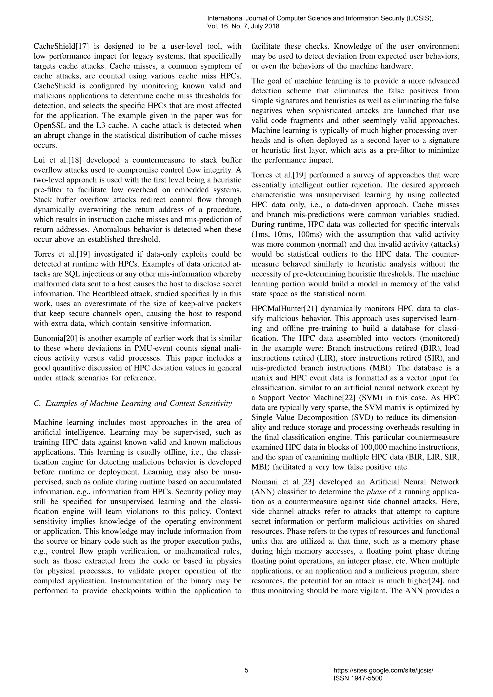 CacheShield[17] is designed to be a user-level tool, with
low performance impact for legacy systems, that speciﬁcally
targets cache attacks. Cache misses, a common symptom of
cache attacks, are counted using various cache miss HPCs.
CacheShield is conﬁgured by monitoring known valid and
malicious applications to determine cache miss thresholds for
detection, and selects the speciﬁc HPCs that are most affected
for the application. The example given in the paper was for
OpenSSL and the L3 cache. A cache attack is detected when
an abrupt change in the statistical distribution of cache misses
occurs.
Lui et al.[18] developed a countermeasure to stack buffer
overﬂow attacks used to compromise control ﬂow integrity. A
two-level approach is used with the ﬁrst level being a heuristic
pre-ﬁlter to facilitate low overhead on embedded systems.
Stack buffer overﬂow attacks redirect control ﬂow through
dynamically overwriting the return address of a procedure,
which results in instruction cache misses and mis-prediction of
return addresses. Anomalous behavior is detected when these
occur above an established threshold.
Torres et al.[19] investigated if data-only exploits could be
detected at runtime with HPCs. Examples of data oriented at-
tacks are SQL injections or any other mis-information whereby
malformed data sent to a host causes the host to disclose secret
information. The Heartbleed attack, studied speciﬁcally in this
work, uses an overestimate of the size of keep-alive packets
that keep secure channels open, causing the host to respond
with extra data, which contain sensitive information.
Eunomia[20] is another example of earlier work that is similar
to these where deviations in PMU-event counts signal mali-
cious activity versus valid processes. This paper includes a
good quantitive discussion of HPC deviation values in general
under attack scenarios for reference.
C. Examples of Machine Learning and Context Sensitivity
Machine learning includes most approaches in the area of
artiﬁcial intelligence. Learning may be supervised, such as
training HPC data against known valid and known malicious
applications. This learning is usually ofﬂine, i.e., the classi-
ﬁcation engine for detecting malicious behavior is developed
before runtime or deployment. Learning may also be unsu-
pervised, such as online during runtime based on accumulated
information, e.g., information from HPCs. Security policy may
still be speciﬁed for unsupervised learning and the classi-
ﬁcation engine will learn violations to this policy. Context
sensitivity implies knowledge of the operating environment
or application. This knowledge may include information from
the source or binary code such as the proper execution paths,
e.g., control ﬂow graph veriﬁcation, or mathematical rules,
such as those extracted from the code or based in physics
for physical processes, to validate proper operation of the
compiled application. Instrumentation of the binary may be
performed to provide checkpoints within the application to
facilitate these checks. Knowledge of the user environment
may be used to detect deviation from expected user behaviors,
or even the behaviors of the machine hardware.
The goal of machine learning is to provide a more advanced
detection scheme that eliminates the false positives from
simple signatures and heuristics as well as eliminating the false
negatives when sophisticated attacks are launched that use
valid code fragments and other seemingly valid approaches.
Machine learning is typically of much higher processing over-
heads and is often deployed as a second layer to a signature
or heuristic ﬁrst layer, which acts as a pre-ﬁlter to minimize
the performance impact.
Torres et al.[19] performed a survey of approaches that were
essentially intelligent outlier rejection. The desired approach
characteristic was unsupervised learning by using collected
HPC data only, i.e., a data-driven approach. Cache misses
and branch mis-predictions were common variables studied.
During runtime, HPC data was collected for speciﬁc intervals
(1ms, 10ms, 100ms) with the assumption that valid activity
was more common (normal) and that invalid activity (attacks)
would be statistical outliers to the HPC data. The counter-
measure behaved similarly to heuristic analysis without the
necessity of pre-determining heuristic thresholds. The machine
learning portion would build a model in memory of the valid
state space as the statistical norm.
HPCMalHunter[21] dynamically monitors HPC data to clas-
sify malicious behavior. This approach uses supervised learn-
ing and ofﬂine pre-training to build a database for classi-
ﬁcation. The HPC data assembled into vectors (monitored)
in the example were: Branch instructions retired (BIR), load
instructions retired (LIR), store instructions retired (SIR), and
mis-predicted branch instructions (MBI). The database is a
matrix and HPC event data is formatted as a vector input for
classiﬁcation, similar to an artiﬁcial neural network except by
a Support Vector Machine[22] (SVM) in this case. As HPC
data are typically very sparse, the SVM matrix is optimized by
Single Value Decomposition (SVD) to reduce its dimension-
ality and reduce storage and processing overheads resulting in
the ﬁnal classiﬁcation engine. This particular countermeasure
examined HPC data in blocks of 100,000 machine instructions,
and the span of examining multiple HPC data (BIR, LIR, SIR,
MBI) facilitated a very low false positive rate.
Nomani et al.[23] developed an Artiﬁcial Neural Network
(ANN) classiﬁer to determine the phase of a running applica-
tion as a countermeasure against side channel attacks. Here,
side channel attacks refer to attacks that attempt to capture
secret information or perform malicious activities on shared
resources. Phase refers to the types of resources and functional
units that are utilized at that time, such as a memory phase
during high memory accesses, a ﬂoating point phase during
ﬂoating point operations, an integer phase, etc. When multiple
applications, or an application and a malicious program, share
resources, the potential for an attack is much higher[24], and
thus monitoring should be more vigilant. The ANN provides a
International Journal of Computer Science and Information Security (IJCSIS),
Vol. 16, No. 7, July 2018
5 https://sites.google.com/site/ijcsis/
ISSN 1947-5500
 