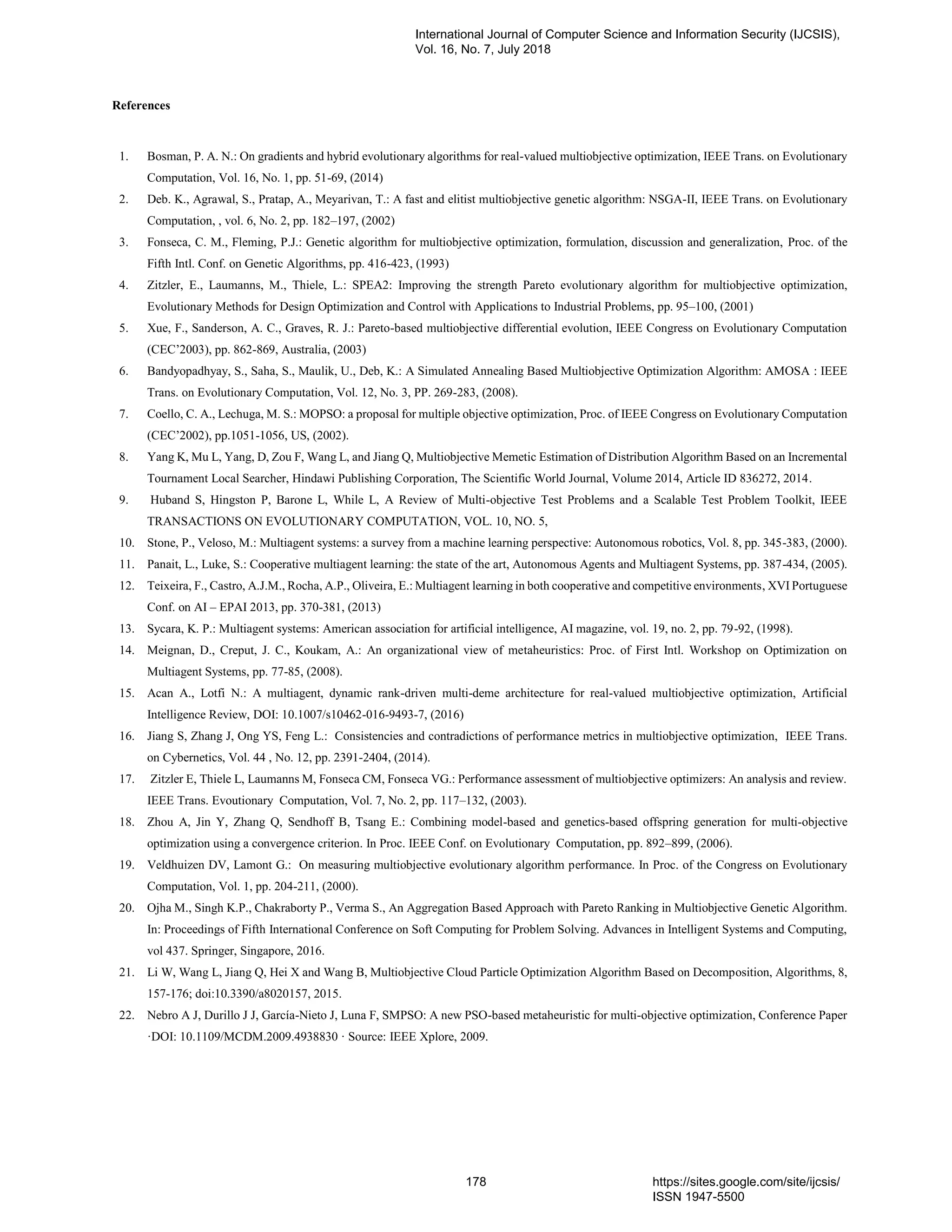 References
1. Bosman, P. A. N.: On gradients and hybrid evolutionary algorithms for real-valued multiobjective optimization, IEEE Trans. on Evolutionary
Computation, Vol. 16, No. 1, pp. 51-69, (2014)
2. Deb. K., Agrawal, S., Pratap, A., Meyarivan, T.: A fast and elitist multiobjective genetic algorithm: NSGA-II, IEEE Trans. on Evolutionary
Computation, , vol. 6, No. 2, pp. 182–197, (2002)
3. Fonseca, C. M., Fleming, P.J.: Genetic algorithm for multiobjective optimization, formulation, discussion and generalization, Proc. of the
Fifth Intl. Conf. on Genetic Algorithms, pp. 416-423, (1993)
4. Zitzler, E., Laumanns, M., Thiele, L.: SPEA2: Improving the strength Pareto evolutionary algorithm for multiobjective optimization,
Evolutionary Methods for Design Optimization and Control with Applications to Industrial Problems, pp. 95–100, (2001)
5. Xue, F., Sanderson, A. C., Graves, R. J.: Pareto-based multiobjective differential evolution, IEEE Congress on Evolutionary Computation
(CEC’2003), pp. 862-869, Australia, (2003)
6. Bandyopadhyay, S., Saha, S., Maulik, U., Deb, K.: A Simulated Annealing Based Multiobjective Optimization Algorithm: AMOSA : IEEE
Trans. on Evolutionary Computation, Vol. 12, No. 3, PP. 269-283, (2008).
7. Coello, C. A., Lechuga, M. S.: MOPSO: a proposal for multiple objective optimization, Proc. of IEEE Congress on Evolutionary Computation
(CEC’2002), pp.1051-1056, US, (2002).
8. Yang K, Mu L, Yang, D, Zou F, Wang L, and Jiang Q, Multiobjective Memetic Estimation of Distribution Algorithm Based on an Incremental
Tournament Local Searcher, Hindawi Publishing Corporation, The Scientific World Journal, Volume 2014, Article ID 836272, 2014.
9. Huband S, Hingston P, Barone L, While L, A Review of Multi-objective Test Problems and a Scalable Test Problem Toolkit, IEEE
TRANSACTIONS ON EVOLUTIONARY COMPUTATION, VOL. 10, NO. 5,
10. Stone, P., Veloso, M.: Multiagent systems: a survey from a machine learning perspective: Autonomous robotics, Vol. 8, pp. 345-383, (2000).
11. Panait, L., Luke, S.: Cooperative multiagent learning: the state of the art, Autonomous Agents and Multiagent Systems, pp. 387-434, (2005).
12. Teixeira, F., Castro, A.J.M., Rocha, A.P., Oliveira, E.: Multiagent learning in both cooperative and competitive environments, XVI Portuguese
Conf. on AI – EPAI 2013, pp. 370-381, (2013)
13. Sycara, K. P.: Multiagent systems: American association for artificial intelligence, AI magazine, vol. 19, no. 2, pp. 79-92, (1998).
14. Meignan, D., Creput, J. C., Koukam, A.: An organizational view of metaheuristics: Proc. of First Intl. Workshop on Optimization on
Multiagent Systems, pp. 77-85, (2008).
15. Acan A., Lotfi N.: A multiagent, dynamic rank-driven multi-deme architecture for real-valued multiobjective optimization, Artificial
Intelligence Review, DOI: 10.1007/s10462-016-9493-7, (2016)
16. Jiang S, Zhang J, Ong YS, Feng L.: Consistencies and contradictions of performance metrics in multiobjective optimization, IEEE Trans.
on Cybernetics, Vol. 44 , No. 12, pp. 2391-2404, (2014).
17. Zitzler E, Thiele L, Laumanns M, Fonseca CM, Fonseca VG.: Performance assessment of multiobjective optimizers: An analysis and review.
IEEE Trans. Evoutionary Computation, Vol. 7, No. 2, pp. 117–132, (2003).
18. Zhou A, Jin Y, Zhang Q, Sendhoff B, Tsang E.: Combining model-based and genetics-based offspring generation for multi-objective
optimization using a convergence criterion. In Proc. IEEE Conf. on Evolutionary Computation, pp. 892–899, (2006).
19. Veldhuizen DV, Lamont G.: On measuring multiobjective evolutionary algorithm performance. In Proc. of the Congress on Evolutionary
Computation, Vol. 1, pp. 204-211, (2000).
20. Ojha M., Singh K.P., Chakraborty P., Verma S., An Aggregation Based Approach with Pareto Ranking in Multiobjective Genetic Algorithm.
In: Proceedings of Fifth International Conference on Soft Computing for Problem Solving. Advances in Intelligent Systems and Computing,
vol 437. Springer, Singapore, 2016.
21. Li W, Wang L, Jiang Q, Hei X and Wang B, Multiobjective Cloud Particle Optimization Algorithm Based on Decomposition, Algorithms, 8,
157-176; doi:10.3390/a8020157, 2015.
22. Nebro A J, Durillo J J, García-Nieto J, Luna F, SMPSO: A new PSO-based metaheuristic for multi-objective optimization, Conference Paper
·DOI: 10.1109/MCDM.2009.4938830 · Source: IEEE Xplore, 2009.
International Journal of Computer Science and Information Security (IJCSIS),
Vol. 16, No. 7, July 2018
178 https://sites.google.com/site/ijcsis/
ISSN 1947-5500
 
