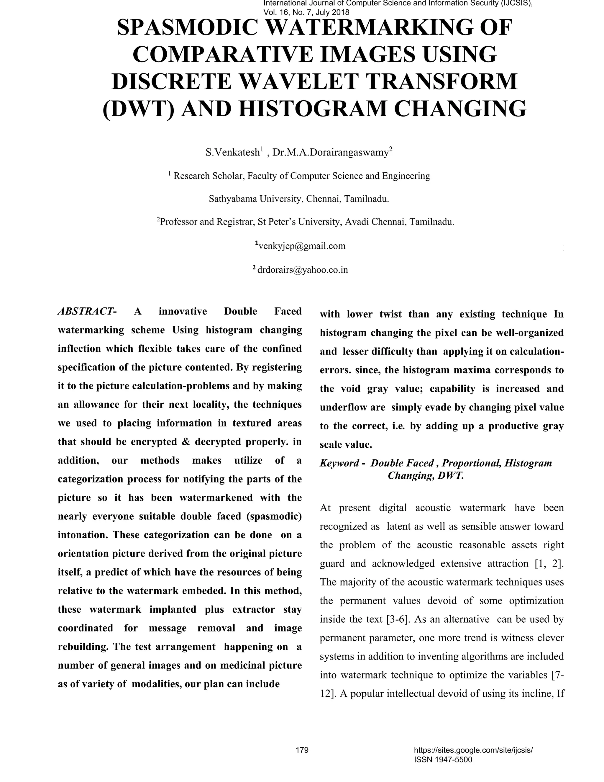 ABSTRACT- A innovative Double Faced
watermarking scheme Using histogram changing
inflection which flexible takes care of the confined
specification of the picture contented. By registering
it to the picture calculation-problems and by making
an allowance for their next locality, the techniques
we used to placing information in textured areas
that should be encrypted & decrypted properly. in
addition, our methods makes utilize of a
categorization process for notifying the parts of the
picture so it has been watermarkened with the
nearly everyone suitable double faced (spasmodic)
intonation. These categorization can be done on a
orientation picture derived from the original picture
itself, a predict of which have the resources of being
relative to the watermark embeded. In this method,
these watermark implanted plus extractor stay
coordinated for message removal and image
rebuilding. The test arrangement happening on a
number of general images and on medicinal picture
as of variety of modalities, our plan can include
more data with subordinate twist than any existing
method
with lower twist than any existing technique In
histogram changing the pixel can be well-organized
and lesser difficulty than applying it on calculation-
errors. since, the histogram maxima corresponds to
the void gray value; capability is increased and
underflow are simply evade by changing pixel value
to the correct, i.e. by adding up a productive gray
scale value.
Keyword - Double Faced , Proportional, Histogram
Changing, DWT.
At present digital acoustic watermark have been
recognized as latent as well as sensible answer toward
the problem of the acoustic reasonable assets right
guard and acknowledged extensive attraction [1, 2].
The majority of the acoustic watermark techniques uses
the permanent values devoid of some optimization
inside the text [3-6]. As an alternative can be used by
permanent parameter, one more trend is witness clever
systems in addition to inventing algorithms are included
into watermark technique to optimize the variables [7-
12]. A popular intellectual devoid of using its incline, If
SPASMODIC WATERMARKING OF
COMPARATIVE IMAGES USING
DISCRETE WAVELET TRANSFORM
(DWT) AND HISTOGRAM CHANGING
S.Venkatesh1
, Dr.M.A.Dorairangaswamy2
1
Research Scholar, Faculty of Computer Science and Engineering
Sathyabama University, Chennai, Tamilnadu.
2
Professor and Registrar, St Peter’s University, Avadi Chennai, Tamilnadu.
1
venkyjep@gmail.com
2
drdorairs@yahoo.co.in
International Journal of Computer Science and Information Security (IJCSIS),
Vol. 16, No. 7, July 2018
179 https://sites.google.com/site/ijcsis/
ISSN 1947-5500
 