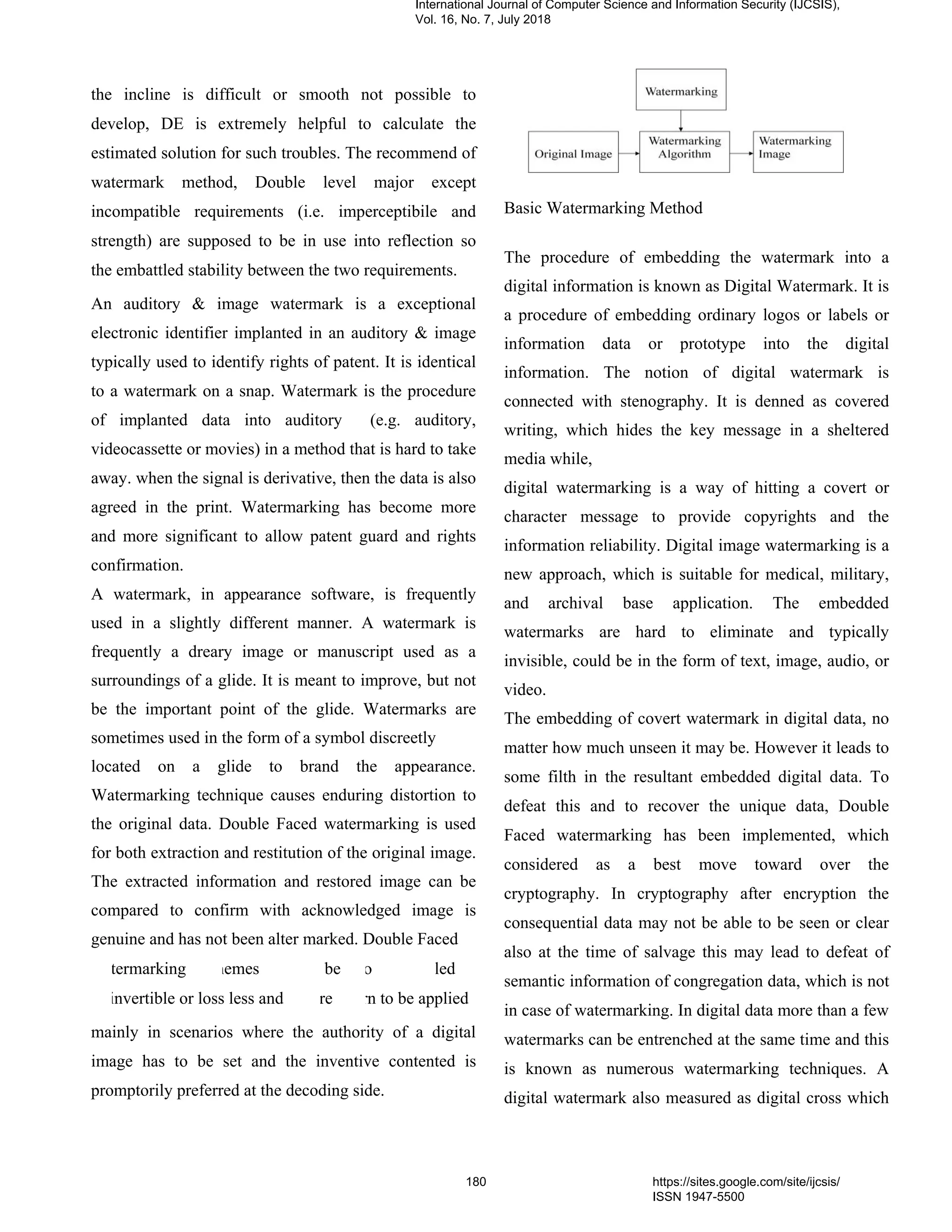 the incline is difficult or smooth not possible to
develop, DE is extremely helpful to calculate the
estimated solution for such troubles. The recommend of
watermark method, Double level major except
incompatible requirements (i.e. imperceptibile and
strength) are supposed to be in use into reflection so
the embattled stability between the two requirements.
An auditory & image watermark is a exceptional
electronic identifier implanted in an auditory & image
typically used to identify rights of patent. It is identical
to a watermark on a snap. Watermark is the procedure
of implanted data into auditory (e.g. auditory,
videocassette or movies) in a method that is hard to take
away. when the signal is derivative, then the data is also
agreed in the print. Watermarking has become more
and more significant to allow patent guard and rights
confirmation.
A watermark, in appearance software, is frequently
used in a slightly different manner. A watermark is
frequently a dreary image or manuscript used as a
surroundings of a glide. It is meant to improve, but not
be the important point of the glide. Watermarks are
sometimes used in the form of a symbol discreetly
located on a glide to brand the appearance.
Watermarking technique causes enduring distortion to
the original data. Double Faced watermarking is used
for both extraction and restitution of the original image.
The extracted information and restored image can be
compared to confirm with acknowledged image is
genuine and has not been alter marked. Double Faced
termarking hemes be o led
invertible or loss less and re rn to be applied
mainly in scenarios where the authority of a digital
image has to be set and the inventive contented is
promptorily preferred at the decoding side.
Basic Watermarking Method
The procedure of embedding the watermark into a
digital information is known as Digital Watermark. It is
a procedure of embedding ordinary logos or labels or
information data or prototype into the digital
information. The notion of digital watermark is
connected with stenography. It is denned as covered
writing, which hides the key message in a sheltered
media while,
digital watermarking is a way of hitting a covert or
character message to provide copyrights and the
information reliability. Digital image watermarking is a
new approach, which is suitable for medical, military,
and archival base application. The embedded
watermarks are hard to eliminate and typically
invisible, could be in the form of text, image, audio, or
video.
The embedding of covert watermark in digital data, no
matter how much unseen it may be. However it leads to
some filth in the resultant embedded digital data. To
defeat this and to recover the unique data, Double
Faced watermarking has been implemented, which
considered as a best move toward over the
cryptography. In cryptography after encryption the
consequential data may not be able to be seen or clear
also at the time of salvage this may lead to defeat of
semantic information of congregation data, which is not
in case of watermarking. In digital data more than a few
watermarks can be entrenched at the same time and this
is known as numerous watermarking techniques. A
digital watermark also measured as digital cross which
International Journal of Computer Science and Information Security (IJCSIS),
Vol. 16, No. 7, July 2018
180 https://sites.google.com/site/ijcsis/
ISSN 1947-5500
 