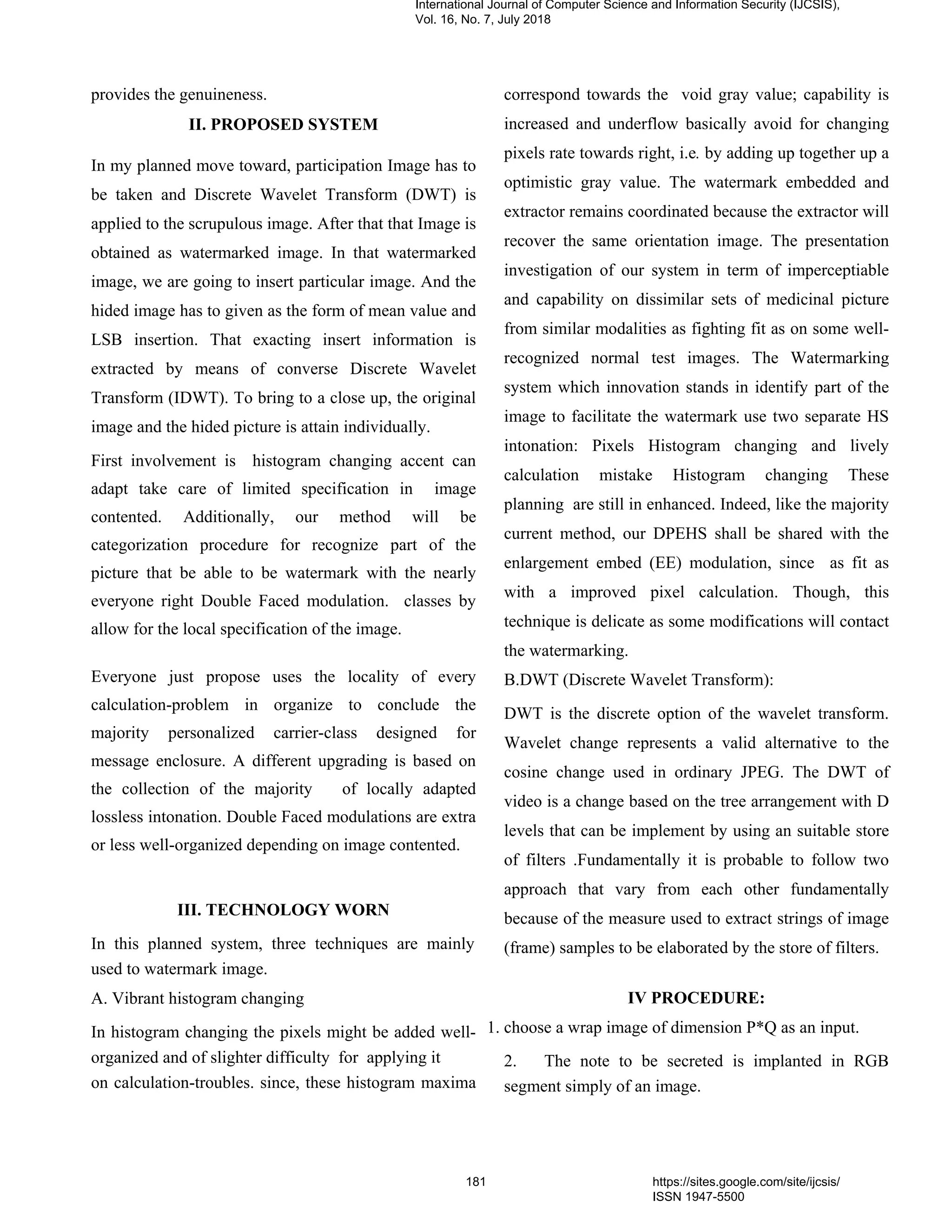provides the genuineness.
II. PROPOSED SYSTEM
In my planned move toward, participation Image has to
be taken and Discrete Wavelet Transform (DWT) is
applied to the scrupulous image. After that that Image is
obtained as watermarked image. In that watermarked
image, we are going to insert particular image. And the
hided image has to given as the form of mean value and
LSB insertion. That exacting insert information is
extracted by means of converse Discrete Wavelet
Transform (IDWT). To bring to a close up, the original
image and the hided picture is attain individually.
First involvement is histogram changing accent can
adapt take care of limited specification in image
contented. Additionally, our method will be
categorization procedure for recognize part of the
picture that be able to be watermark with the nearly
everyone right Double Faced modulation. classes by
allow for the local specification of the image.
Everyone just propose uses the locality of every
calculation-problem in organize to conclude the
majority personalized carrier-class designed for
message enclosure. A different upgrading is based on
the collection of the majority of locally adapted
lossless intonation. Double Faced modulations are extra
or less well-organized depending on image contented.
III. TECHNOLOGY WORN
In this planned system, three techniques are mainly
used to watermark image.
A. Vibrant histogram changing
In histogram changing the pixels might be added well-
organized and of slighter difficulty for applying it
on calculation-troubles. since, these histogram maxima
correspond towards the void gray value; capability is
increased and underflow basically avoid for changing
pixels rate towards right, i.e. by adding up together up a
optimistic gray value. The watermark embedded and
extractor remains coordinated because the extractor will
recover the same orientation image. The presentation
investigation of our system in term of imperceptiable
and capability on dissimilar sets of medicinal picture
from similar modalities as fighting fit as on some well-
recognized normal test images. The Watermarking
system which innovation stands in identify part of the
image to facilitate the watermark use two separate HS
intonation: Pixels Histogram changing and lively
calculation mistake Histogram changing These
planning are still in enhanced. Indeed, like the majority
current method, our DPEHS shall be shared with the
enlargement embed (EE) modulation, since as fit as
with a improved pixel calculation. Though, this
technique is delicate as some modifications will contact
the watermarking.
B.DWT (Discrete Wavelet Transform):
DWT is the discrete option of the wavelet transform.
Wavelet change represents a valid alternative to the
cosine change used in ordinary JPEG. The DWT of
video is a change based on the tree arrangement with D
levels that can be implement by using an suitable store
of filters .Fundamentally it is probable to follow two
approach that vary from each other fundamentally
because of the measure used to extract strings of image
(frame) samples to be elaborated by the store of filters.
IV PROCEDURE:
1. choose a wrap image of dimension P*Q as an input.
2. The note to be secreted is implanted in RGB
segment simply of an image.
International Journal of Computer Science and Information Security (IJCSIS),
Vol. 16, No. 7, July 2018
181 https://sites.google.com/site/ijcsis/
ISSN 1947-5500
 