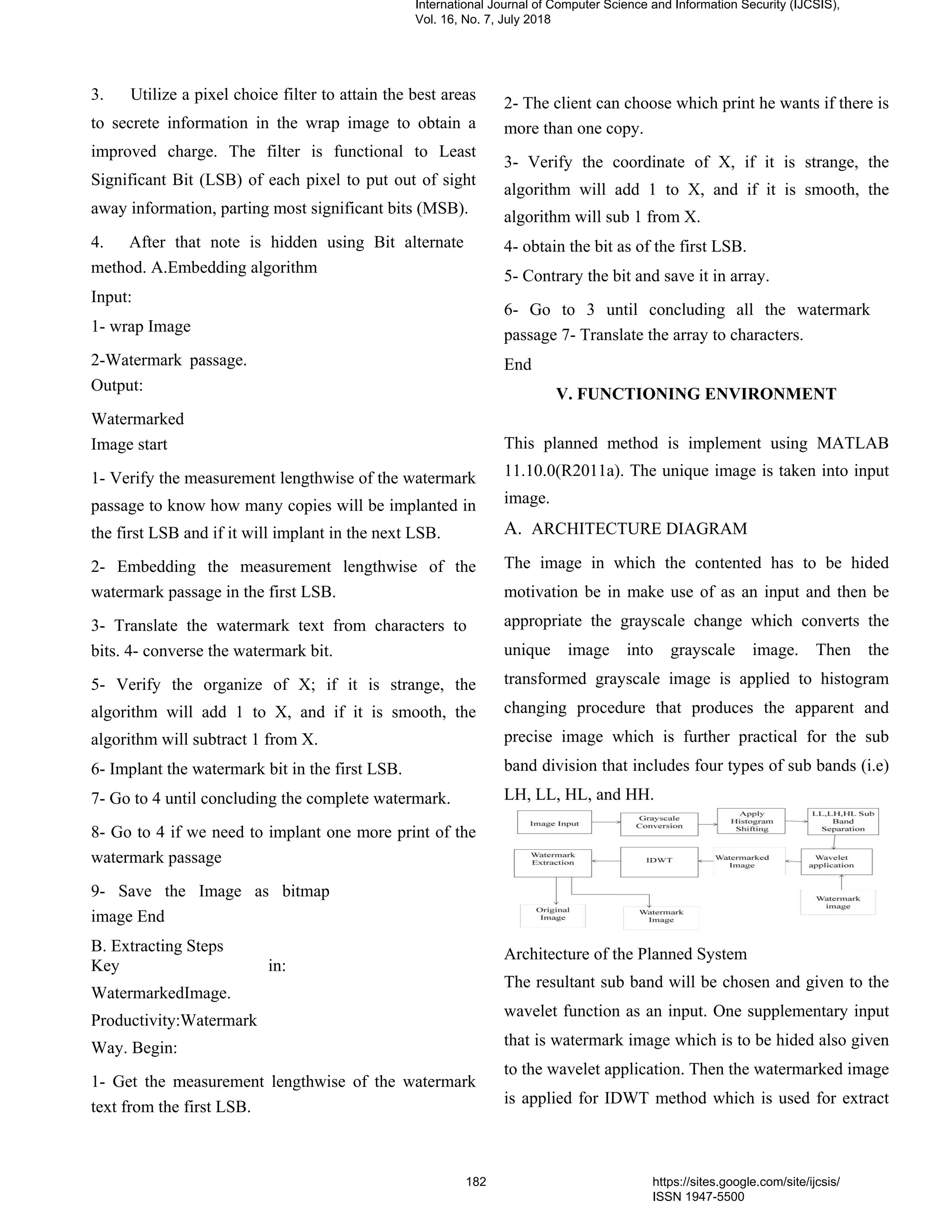 3. Utilize a pixel choice filter to attain the best areas
to secrete information in the wrap image to obtain a
improved charge. The filter is functional to Least
Significant Bit (LSB) of each pixel to put out of sight
away information, parting most significant bits (MSB).
4. After that note is hidden using Bit alternate
method. A.Embedding algorithm
Input:
1- wrap Image
2-Watermark passage.
Output:
Watermarked
Image start
1- Verify the measurement lengthwise of the watermark
passage to know how many copies will be implanted in
the first LSB and if it will implant in the next LSB.
2- Embedding the measurement lengthwise of the
watermark passage in the first LSB.
3- Translate the watermark text from characters to
bits. 4- converse the watermark bit.
5- Verify the organize of X; if it is strange, the
algorithm will add 1 to X, and if it is smooth, the
algorithm will subtract 1 from X.
6- Implant the watermark bit in the first LSB.
7- Go to 4 until concluding the complete watermark.
8- Go to 4 if we need to implant one more print of the
watermark passage
9- Save the Image as bitmap
image End
B. Extracting Steps
Key in:
WatermarkedImage.
Productivity:Watermark
Way. Begin:
1- Get the measurement lengthwise of the watermark
text from the first LSB.
2- The client can choose which print he wants if there is
more than one copy.
3- Verify the coordinate of X, if it is strange, the
algorithm will add 1 to X, and if it is smooth, the
algorithm will sub 1 from X.
4- obtain the bit as of the first LSB.
5- Contrary the bit and save it in array.
6- Go to 3 until concluding all the watermark
passage 7- Translate the array to characters.
End
V. FUNCTIONING ENVIRONMENT
This planned method is implement using MATLAB
11.10.0(R2011a). The unique image is taken into input
image.
A. ARCHITECTURE DIAGRAM
The image in which the contented has to be hided
motivation be in make use of as an input and then be
appropriate the grayscale change which converts the
unique image into grayscale image. Then the
transformed grayscale image is applied to histogram
changing procedure that produces the apparent and
precise image which is further practical for the sub
band division that includes four types of sub bands (i.e)
LH, LL, HL, and HH.
Architecture of the Planned System
The resultant sub band will be chosen and given to the
wavelet function as an input. One supplementary input
that is watermark image which is to be hided also given
to the wavelet application. Then the watermarked image
is applied for IDWT method which is used for extract
International Journal of Computer Science and Information Security (IJCSIS),
Vol. 16, No. 7, July 2018
182 https://sites.google.com/site/ijcsis/
ISSN 1947-5500
 