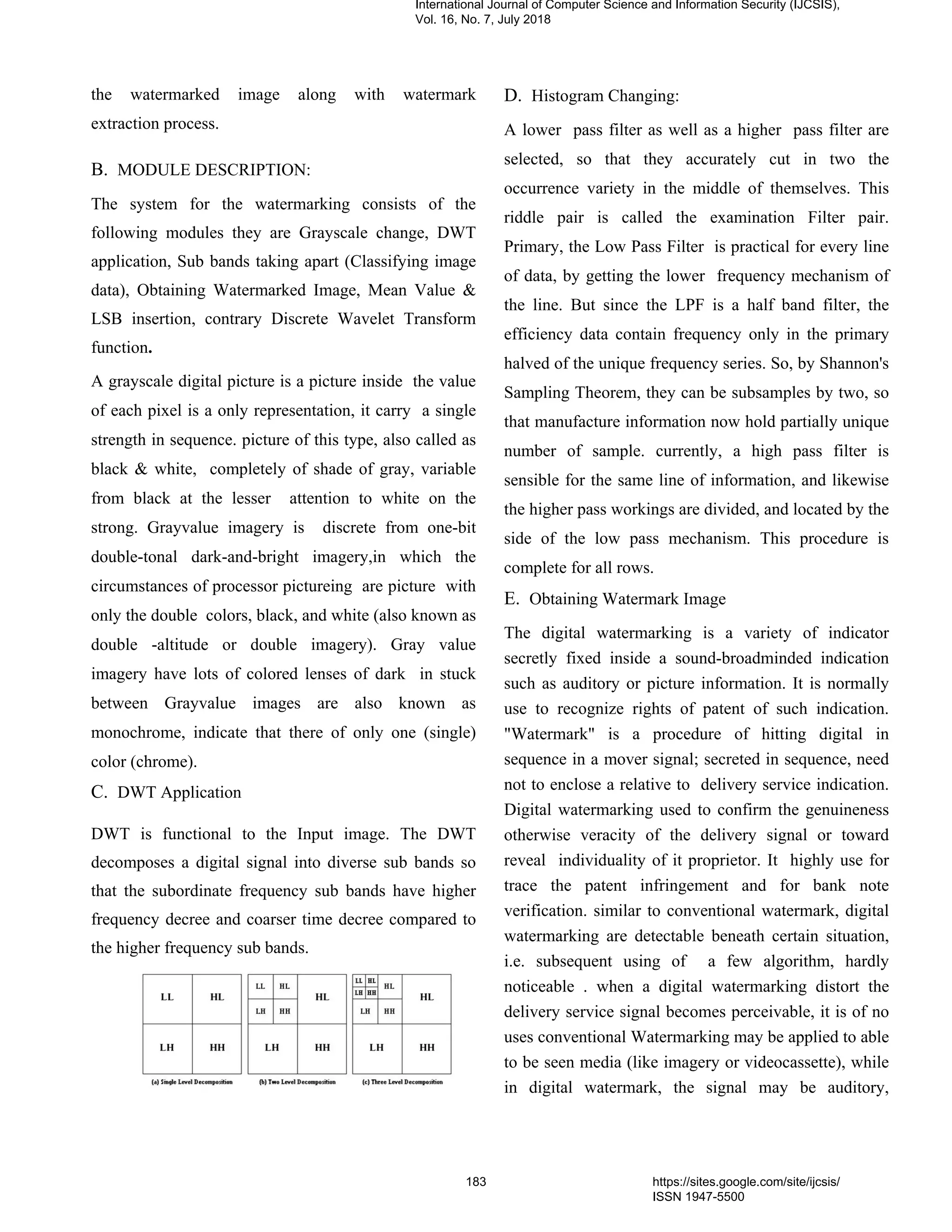 the watermarked image along with watermark
extraction process.
B. MODULE DESCRIPTION:
The system for the watermarking consists of the
following modules they are Grayscale change, DWT
application, Sub bands taking apart (Classifying image
data), Obtaining Watermarked Image, Mean Value &
LSB insertion, contrary Discrete Wavelet Transform
function.
A grayscale digital picture is a picture inside the value
of each pixel is a only representation, it carry a single
strength in sequence. picture of this type, also called as
black & white, completely of shade of gray, variable
from black at the lesser attention to white on the
strong. Grayvalue imagery is discrete from one-bit
double-tonal dark-and-bright imagery,in which the
circumstances of processor pictureing are picture with
only the double colors, black, and white (also known as
double -altitude or double imagery). Gray value
imagery have lots of colored lenses of dark in stuck
between Grayvalue images are also known as
monochrome, indicate that there of only one (single)
color (chrome).
C. DWT Application
DWT is functional to the Input image. The DWT
decomposes a digital signal into diverse sub bands so
that the subordinate frequency sub bands have higher
frequency decree and coarser time decree compared to
the higher frequency sub bands.
D. Histogram Changing:
A lower pass filter as well as a higher pass filter are
selected, so that they accurately cut in two the
occurrence variety in the middle of themselves. This
riddle pair is called the examination Filter pair.
Primary, the Low Pass Filter is practical for every line
of data, by getting the lower frequency mechanism of
the line. But since the LPF is a half band filter, the
efficiency data contain frequency only in the primary
halved of the unique frequency series. So, by Shannon's
Sampling Theorem, they can be subsamples by two, so
that manufacture information now hold partially unique
number of sample. currently, a high pass filter is
sensible for the same line of information, and likewise
the higher pass workings are divided, and located by the
side of the low pass mechanism. This procedure is
complete for all rows.
E. Obtaining Watermark Image
The digital watermarking is a variety of indicator
secretly fixed inside a sound-broadminded indication
such as auditory or picture information. It is normally
use to recognize rights of patent of such indication.
"Watermark" is a procedure of hitting digital in
sequence in a mover signal; secreted in sequence, need
not to enclose a relative to delivery service indication.
Digital watermarking used to confirm the genuineness
otherwise veracity of the delivery signal or toward
reveal individuality of it proprietor. It highly use for
trace the patent infringement and for bank note
verification. similar to conventional watermark, digital
watermarking are detectable beneath certain situation,
i.e. subsequent using of a few algorithm, hardly
noticeable . when a digital watermarking distort the
delivery service signal becomes perceivable, it is of no
uses conventional Watermarking may be applied to able
to be seen media (like imagery or videocassette), while
in digital watermark, the signal may be auditory,
International Journal of Computer Science and Information Security (IJCSIS),
Vol. 16, No. 7, July 2018
183 https://sites.google.com/site/ijcsis/
ISSN 1947-5500
 