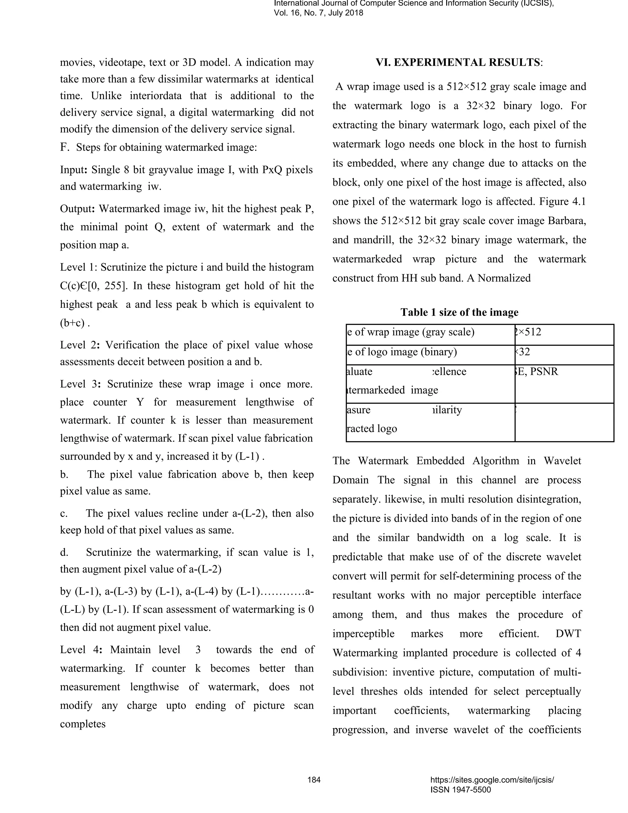 movies, videotape, text or 3D model. A indication may
take more than a few dissimilar watermarks at identical
time. Unlike interiordata that is additional to the
delivery service signal, a digital watermarking did not
modify the dimension of the delivery service signal.
F. Steps for obtaining watermarked image:
Input: Single 8 bit grayvalue image I, with PxQ pixels
and watermarking iw.
Output: Watermarked image iw, hit the highest peak P,
the minimal point Q, extent of watermark and the
position map a.
Level 1: Scrutinize the picture i and build the histogram
C(c)Є[0, 255]. In these histogram get hold of hit the
highest peak a and less peak b which is equivalent to
(b+c) .
Level 2: Verification the place of pixel value whose
assessments deceit between position a and b.
Level 3: Scrutinize these wrap image i once more.
place counter Y for measurement lengthwise of
watermark. If counter k is lesser than measurement
lengthwise of watermark. If scan pixel value fabrication
surrounded by x and y, increased it by (L-1) .
b. The pixel value fabrication above b, then keep
pixel value as same.
c. The pixel values recline under a-(L-2), then also
keep hold of that pixel values as same.
d. Scrutinize the watermarking, if scan value is 1,
then augment pixel value of a-(L-2)
by (L-1), a-(L-3) by (L-1), a-(L-4) by (L-1)…………a-
(L-L) by (L-1). If scan assessment of watermarking is 0
then did not augment pixel value.
Level 4: Maintain level 3 towards the end of
watermarking. If counter k becomes better than
measurement lengthwise of watermark, does not
modify any charge upto ending of picture scan
completes
VI. EXPERIMENTAL RESULTS:
A wrap image used is a 512×512 gray scale image and
the watermark logo is a 32×32 binary logo. For
extracting the binary watermark logo, each pixel of the
watermark logo needs one block in the host to furnish
its embedded, where any change due to attacks on the
block, only one pixel of the host image is affected, also
one pixel of the watermark logo is affected. Figure 4.1
shows the 512×512 bit gray scale cover image Barbara,
and mandrill, the 32×32 binary image watermark, the
watermarkeded wrap picture and the watermark
construct from HH sub band. A Normalized
Table 1 size of the image
ze of wrap image (gray scale) 2×512
ze of logo image (binary) ×32
aluate cellence SE, PSNR
atermarkeded image
asure milarity C
racted logo
The Watermark Embedded Algorithm in Wavelet
Domain The signal in this channel are process
separately. likewise, in multi resolution disintegration,
the picture is divided into bands of in the region of one
and the similar bandwidth on a log scale. It is
predictable that make use of of the discrete wavelet
convert will permit for self-determining process of the
resultant works with no major perceptible interface
among them, and thus makes the procedure of
imperceptible markes more efficient. DWT
Watermarking implanted procedure is collected of 4
subdivision: inventive picture, computation of multi-
level threshes olds intended for select perceptually
important coefficients, watermarking placing
progression, and inverse wavelet of the coefficients
International Journal of Computer Science and Information Security (IJCSIS),
Vol. 16, No. 7, July 2018
184 https://sites.google.com/site/ijcsis/
ISSN 1947-5500
 